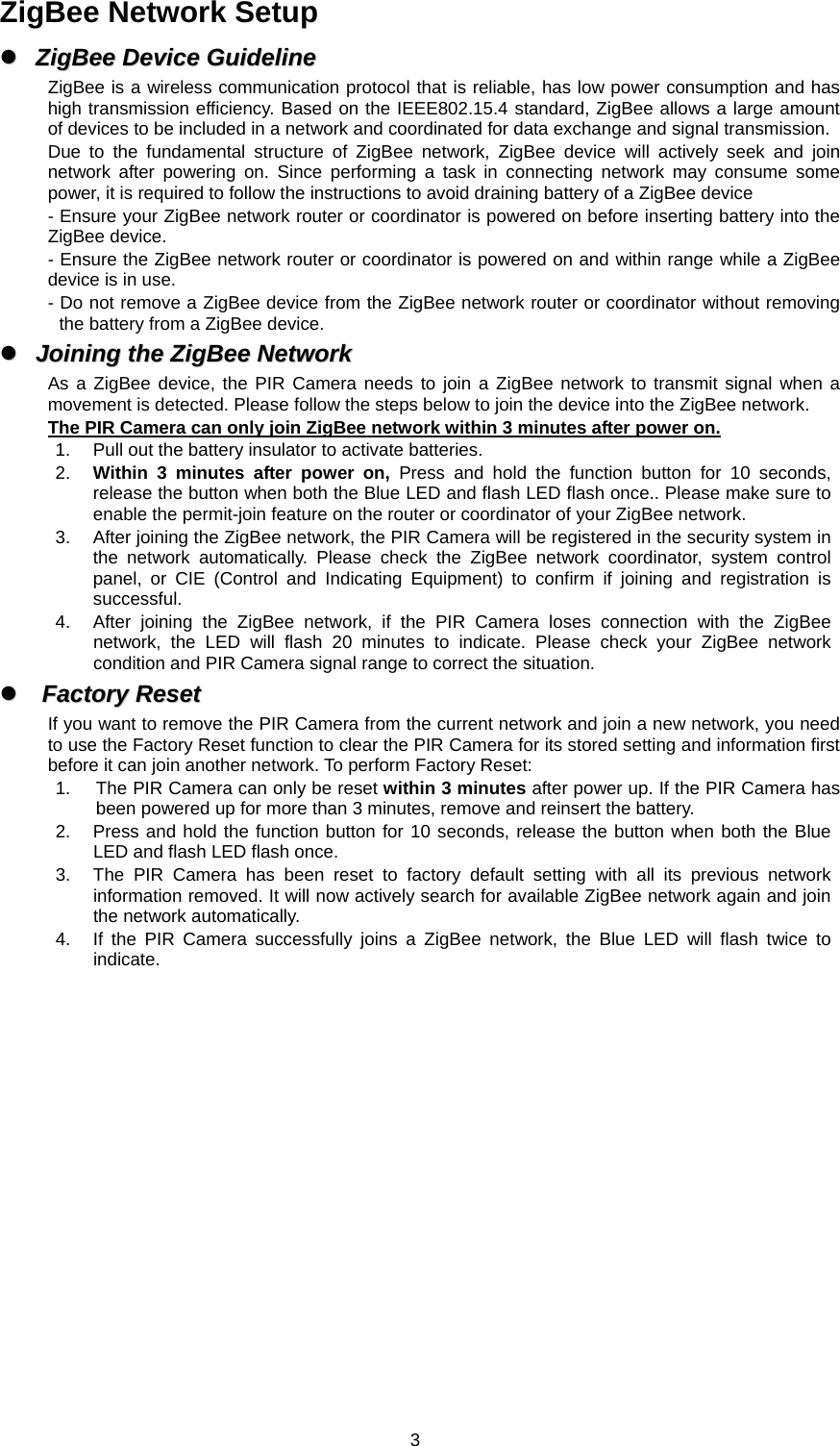  3 ZigBee Network Setup zz  ZZiiggBBeeee  DDeevviiccee  GGuuiiddeelliinnee  ZigBee is a wireless communication protocol that is reliable, has low power consumption and has high transmission efficiency. Based on the IEEE802.15.4 standard, ZigBee allows a large amount of devices to be included in a network and coordinated for data exchange and signal transmission. Due to the fundamental structure of ZigBee network, ZigBee device will actively seek and join network after powering on. Since performing a task in connecting network may consume some power, it is required to follow the instructions to avoid draining battery of a ZigBee device - Ensure your ZigBee network router or coordinator is powered on before inserting battery into the ZigBee device. - Ensure the ZigBee network router or coordinator is powered on and within range while a ZigBee device is in use. - Do not remove a ZigBee device from the ZigBee network router or coordinator without removing the battery from a ZigBee device. zz  JJooiinniinngg  tthhee  ZZiiggBBeeee  NNeettwwoorrkk  As a ZigBee device, the PIR Camera needs to join a ZigBee network to transmit signal when a movement is detected. Please follow the steps below to join the device into the ZigBee network. The PIR Camera can only join ZigBee network within 3 minutes after power on. 1.  Pull out the battery insulator to activate batteries. 2.  Within 3 minutes after power on, Press and hold the function button for 10 seconds, release the button when both the Blue LED and flash LED flash once.. Please make sure to enable the permit-join feature on the router or coordinator of your ZigBee network.   3.  After joining the ZigBee network, the PIR Camera will be registered in the security system in the network automatically. Please check the ZigBee network coordinator, system control panel, or CIE (Control and Indicating Equipment) to confirm if joining and registration is successful. 4.  After joining the ZigBee network, if the PIR Camera loses connection with the ZigBee network, the LED will flash 20 minutes to indicate. Please check your ZigBee network condition and PIR Camera signal range to correct the situation. zz  FFaaccttoorryy  RReesseett  If you want to remove the PIR Camera from the current network and join a new network, you need to use the Factory Reset function to clear the PIR Camera for its stored setting and information first before it can join another network. To perform Factory Reset: 1.  The PIR Camera can only be reset within 3 minutes after power up. If the PIR Camera has been powered up for more than 3 minutes, remove and reinsert the battery. 2.  Press and hold the function button for 10 seconds, release the button when both the Blue LED and flash LED flash once. 3.  The PIR Camera has been reset to factory default setting with all its previous network information removed. It will now actively search for available ZigBee network again and join the network automatically.   4.  If the PIR Camera successfully joins a ZigBee network, the Blue LED will flash twice to indicate. 