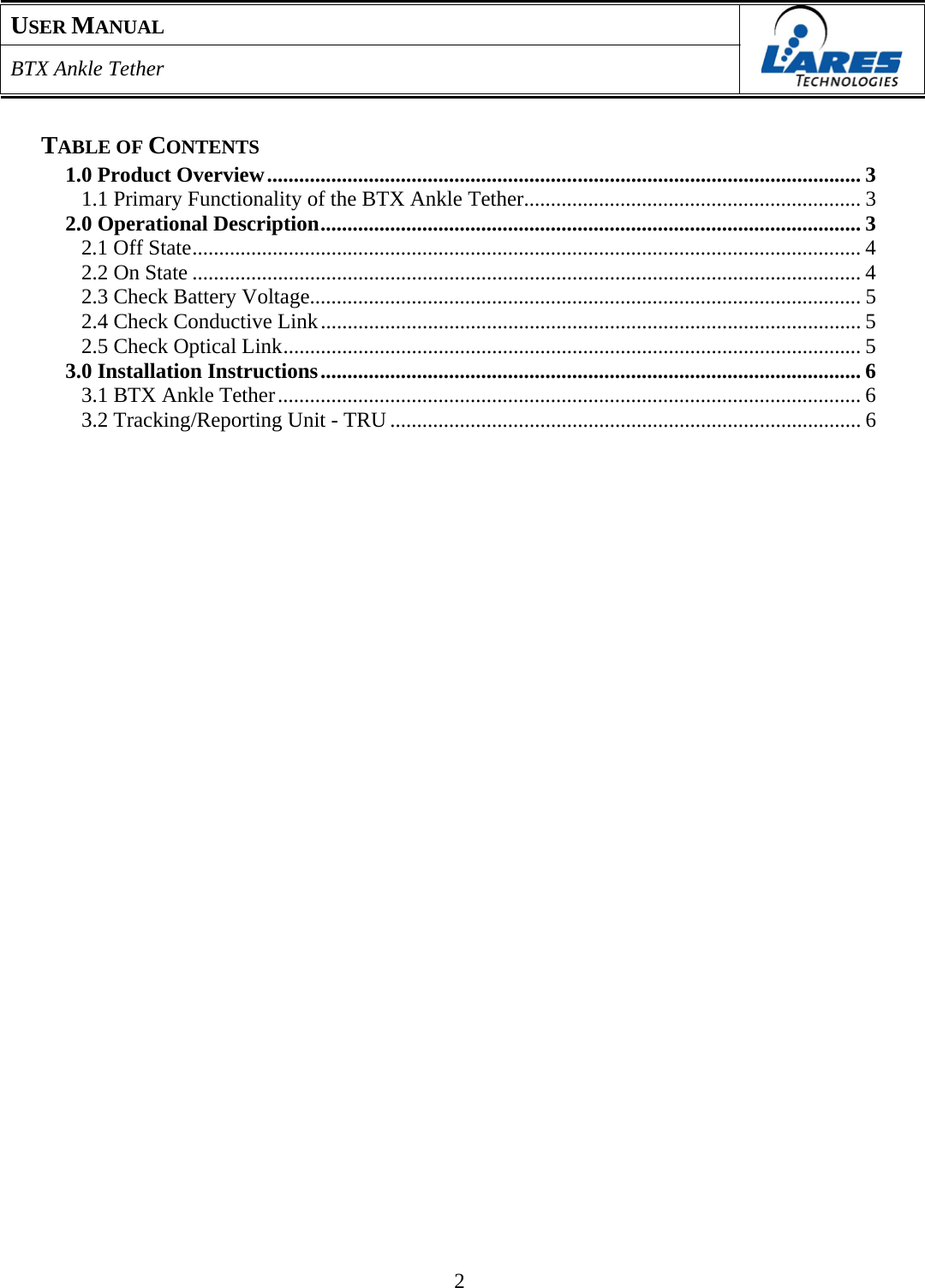 USER MANUAL  BTX Ankle Tether    TABLE OF CONTENTS 1.0 Product Overview ............................................................................................................... 3 1.1 Primary Functionality of the BTX Ankle Tether............................................................... 3 2.0 Operational Description..................................................................................................... 3 2.1 Off State............................................................................................................................. 4 2.2 On State ............................................................................................................................. 4 2.3 Check Battery Voltage....................................................................................................... 5 2.4 Check Conductive Link ..................................................................................................... 5 2.5 Check Optical Link............................................................................................................ 5 3.0 Installation Instructions ..................................................................................................... 6 3.1 BTX Ankle Tether ............................................................................................................. 6 3.2 Tracking/Reporting Unit - TRU ........................................................................................ 6                                                2 