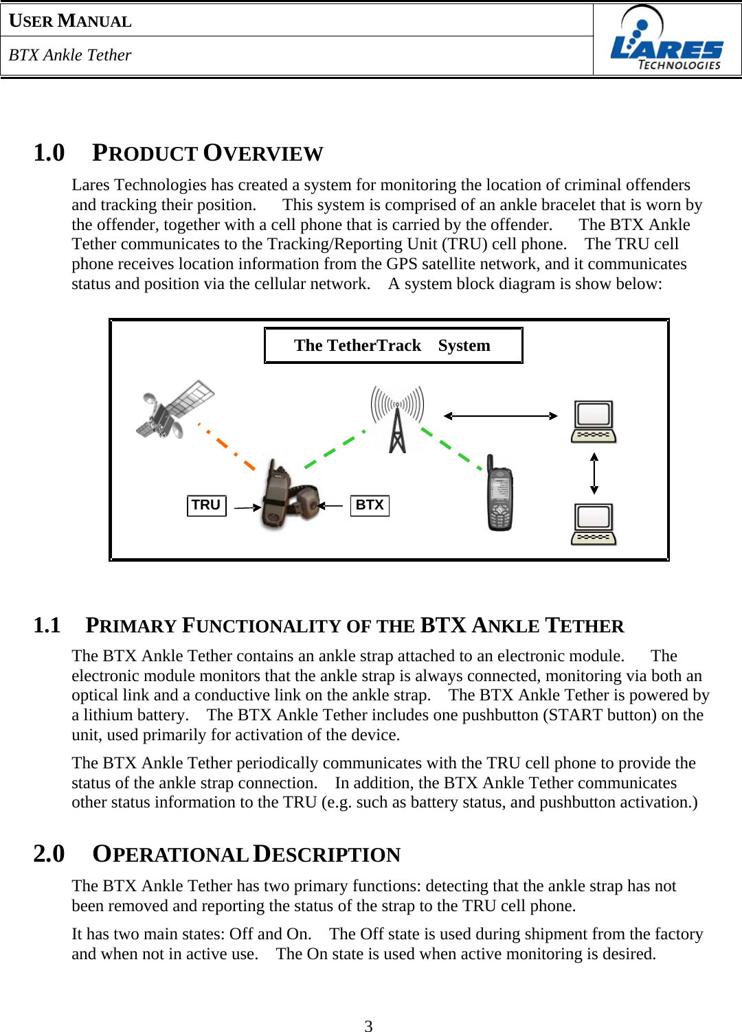 USER MANUAL  BTX Ankle Tether      1.0  PRODUCT OVERVIEW  Lares Technologies has created a system for monitoring the location of criminal offenders and tracking their position.      This system is comprised of an ankle bracelet that is worn by the offender, together with a cell phone that is carried by the offender.      The BTX Ankle Tether communicates to the Tracking/Reporting Unit (TRU) cell phone.    The TRU cell phone receives location information from the GPS satellite network, and it communicates status and position via the cellular network.    A system block diagram is show below:     The TetherTrack　 System           TRU BTX        1.1  PRIMARY FUNCTIONALITY OF THE BTX ANKLE TETHER  The BTX Ankle Tether contains an ankle strap attached to an electronic module.   The electronic module monitors that the ankle strap is always connected, monitoring via both an optical link and a conductive link on the ankle strap.    The BTX Ankle Tether is powered by a lithium battery.    The BTX Ankle Tether includes one pushbutton (START button) on the unit, used primarily for activation of the device.  The BTX Ankle Tether periodically communicates with the TRU cell phone to provide the status of the ankle strap connection.    In addition, the BTX Ankle Tether communicates other status information to the TRU (e.g. such as battery status, and pushbutton activation.)   2.0  OPERATIONAL DESCRIPTION  The BTX Ankle Tether has two primary functions: detecting that the ankle strap has not been removed and reporting the status of the strap to the TRU cell phone.  It has two main states: Off and On.    The Off state is used during shipment from the factory and when not in active use.    The On state is used when active monitoring is desired.     3 