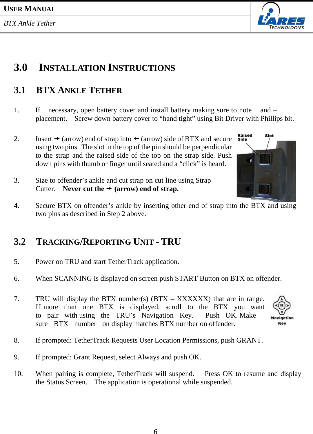 USER MANUAL  BTX Ankle Tether       3.0  INSTALLATION INSTRUCTIONS   3.1  BTX ANKLE TETHER   1.  If    necessary, open battery cover and install battery making sure to note + and – placement.    Screw down battery cover to “hand tight” using Bit Driver with Phillips bit.   2. Insert t (arrow) end of strap into s (arrow) side of BTX and secure   using two pins.  The slot in the top of the pin should be perpendicular to the strap and the raised side of the top on the strap side. Push  down pins with thumb or finger until seated and a “click” is heard.  3.  Size to offender’s ankle and cut strap on cut line using Strap Cutter.  Never cut the t (arrow) end of strap.  4.  Secure BTX on offender’s ankle by inserting other end of strap into the BTX and using two pins as described in Step 2 above.    3.2  TRACKING/REPORTING UNIT - TRU   5.  Power on TRU and start TetherTrack application.  6.  When SCANNING is displayed on screen push START Button on BTX on offender.   7.  TRU will display the BTX number(s) (BTX – XXXXXX) that are in range.  If more  than  one  BTX  is  displayed,  scroll  to  the  BTX  you  want  to  pair  with using  the  TRU’s  Navigation  Key.    Push  OK. Make  sure   BTX   number   on display matches BTX number on offender.  8.  If prompted: TetherTrack Requests User Location Permissions, push GRANT.  9.  If prompted: Grant Request, select Always and push OK.  10.  When pairing is complete, TetherTrack will suspend.   Press OK to resume and display the Status Screen.    The application is operational while suspended.        6 