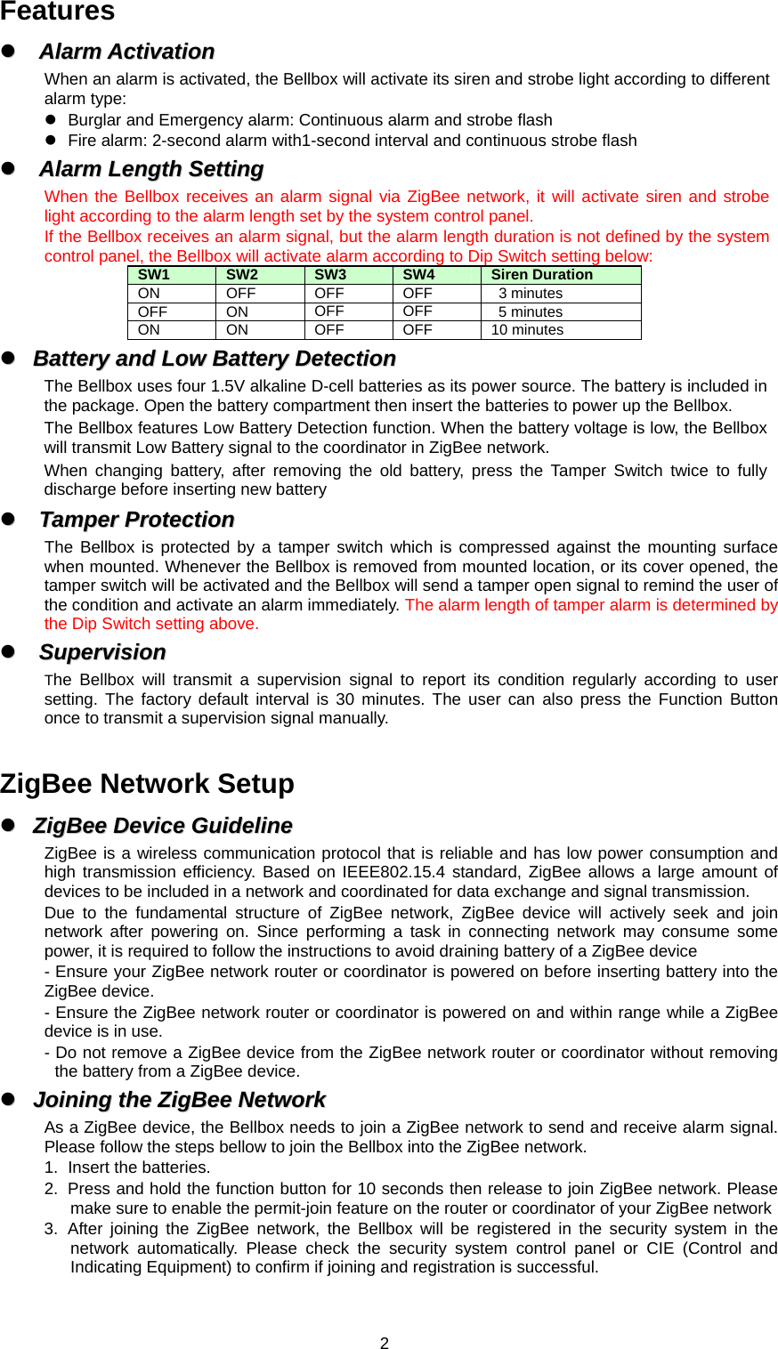  2Features zz  AAllaarrmm  AAccttiivvaattiioonn  When an alarm is activated, the Bellbox will activate its siren and strobe light according to different alarm type: z  Burglar and Emergency alarm: Continuous alarm and strobe flash z  Fire alarm: 2-second alarm with1-second interval and continuous strobe flash zz  AAllaarrmm  LLeennggtthh  SSeettttiinngg  When the Bellbox receives an alarm signal via ZigBee network, it will activate siren and strobe light according to the alarm length set by the system control panel.   If the Bellbox receives an alarm signal, but the alarm length duration is not defined by the system control panel, the Bellbox will activate alarm according to Dip Switch setting below: SW1  SW2  SW3  SW4  Siren Duration   ON OFF OFF OFF  3 minutes  OFF ON  OFF OFF  5 minutes ON ON OFF OFF 10 minutes zz  BBaatttteerryy  aanndd  LLooww  BBaatttteerryy  DDeetteeccttiioonn  The Bellbox uses four 1.5V alkaline D-cell batteries as its power source. The battery is included in the package. Open the battery compartment then insert the batteries to power up the Bellbox. The Bellbox features Low Battery Detection function. When the battery voltage is low, the Bellbox will transmit Low Battery signal to the coordinator in ZigBee network. When changing battery, after removing the old battery, press the Tamper Switch twice to fully discharge before inserting new battery zz  TTaammppeerr  PPrrootteeccttiioonn  The Bellbox is protected by a tamper switch which is compressed against the mounting surface when mounted. Whenever the Bellbox is removed from mounted location, or its cover opened, the tamper switch will be activated and the Bellbox will send a tamper open signal to remind the user of the condition and activate an alarm immediately. The alarm length of tamper alarm is determined by the Dip Switch setting above. zz  SSuuppeerrvviissiioonn  The Bellbox will transmit a supervision signal to report its condition regularly according to user setting. The factory default interval is 30 minutes. The user can also press the Function Button once to transmit a supervision signal manually.  ZigBee Network Setup zz  ZZiiggBBeeee  DDeevviiccee  GGuuiiddeelliinnee  ZigBee is a wireless communication protocol that is reliable and has low power consumption and high transmission efficiency. Based on IEEE802.15.4 standard, ZigBee allows a large amount of devices to be included in a network and coordinated for data exchange and signal transmission. Due to the fundamental structure of ZigBee network, ZigBee device will actively seek and join network after powering on. Since performing a task in connecting network may consume some power, it is required to follow the instructions to avoid draining battery of a ZigBee device - Ensure your ZigBee network router or coordinator is powered on before inserting battery into the ZigBee device. - Ensure the ZigBee network router or coordinator is powered on and within range while a ZigBee device is in use. - Do not remove a ZigBee device from the ZigBee network router or coordinator without removing the battery from a ZigBee device. zz  JJooiinniinngg  tthhee  ZZiiggBBeeee  NNeettwwoorrkk  As a ZigBee device, the Bellbox needs to join a ZigBee network to send and receive alarm signal. Please follow the steps bellow to join the Bellbox into the ZigBee network. 1.  Insert the batteries. 2.  Press and hold the function button for 10 seconds then release to join ZigBee network. Please make sure to enable the permit-join feature on the router or coordinator of your ZigBee network   3. After joining the ZigBee network, the Bellbox will be registered in the security system in the network automatically. Please check the security system control panel or CIE (Control and Indicating Equipment) to confirm if joining and registration is successful. 