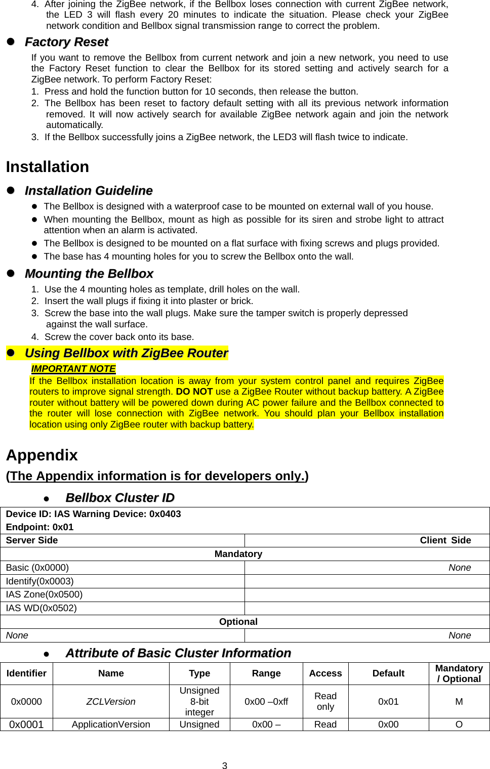  34.  After joining the ZigBee network, if the Bellbox loses connection with current ZigBee network, the LED 3 will flash every 20 minutes to indicate the situation. Please check your ZigBee network condition and Bellbox signal transmission range to correct the problem. zz  FFaaccttoorryy  RReesseett  If you want to remove the Bellbox from current network and join a new network, you need to use the Factory Reset function to clear the Bellbox for its stored setting and actively search for a ZigBee network. To perform Factory Reset: 1.  Press and hold the function button for 10 seconds, then release the button. 2.  The Bellbox has been reset to factory default setting with all its previous network information removed. It will now actively search for available ZigBee network again and join the network automatically.  3.  If the Bellbox successfully joins a ZigBee network, the LED3 will flash twice to indicate.  Installation zz  IInnssttaallllaattiioonn  GGuuiiddeelliinnee  z The Bellbox is designed with a waterproof case to be mounted on external wall of you house. z When mounting the Bellbox, mount as high as possible for its siren and strobe light to attract attention when an alarm is activated. z The Bellbox is designed to be mounted on a flat surface with fixing screws and plugs provided.   z The base has 4 mounting holes for you to screw the Bellbox onto the wall.   zz  MMoouunnttiinngg  tthhee  BBeellllbbooxx  1.  Use the 4 mounting holes as template, drill holes on the wall. 2.  Insert the wall plugs if fixing it into plaster or brick. 3.  Screw the base into the wall plugs. Make sure the tamper switch is properly depressed against the wall surface. 4.  Screw the cover back onto its base. zz  UUssiinngg  BBeellllbbooxx  wwiitthh  ZZiiggBBeeee  RRoouutteerr  IMPORTANT NOTE If the Bellbox installation location is away from your system control panel and requires ZigBee routers to improve signal strength. DO NOT use a ZigBee Router without backup battery. A ZigBee router without battery will be powered down during AC power failure and the Bellbox connected to the router will lose connection with ZigBee network. You should plan your Bellbox installation location using only ZigBee router with backup battery.  Appendix (The Appendix information is for developers only.) zz  BBeellllbbooxx  CClluusstteerr  IIDD  Device ID: IAS Warning Device: 0x0403 Endpoint: 0x01 Server Side  Client Side Mandatory Basic (0x0000)  None Identify(0x0003)  IAS Zone(0x0500)   IAS WD(0x0502)   Optional None  None zz  AAttttrriibbuuttee  ooff  BBaassiicc  CClluusstteerr  IInnffoorrmmaattiioonn  Identifier Name  Type Range Access Default Mandatory / Optional0x0000  ZCLVersion  Unsigned 8-bit integer  0x00 –0xff  Read only  0x01 M 0x0001  ApplicationVersion Unsigned  0x00 –  Read  0x00  O 