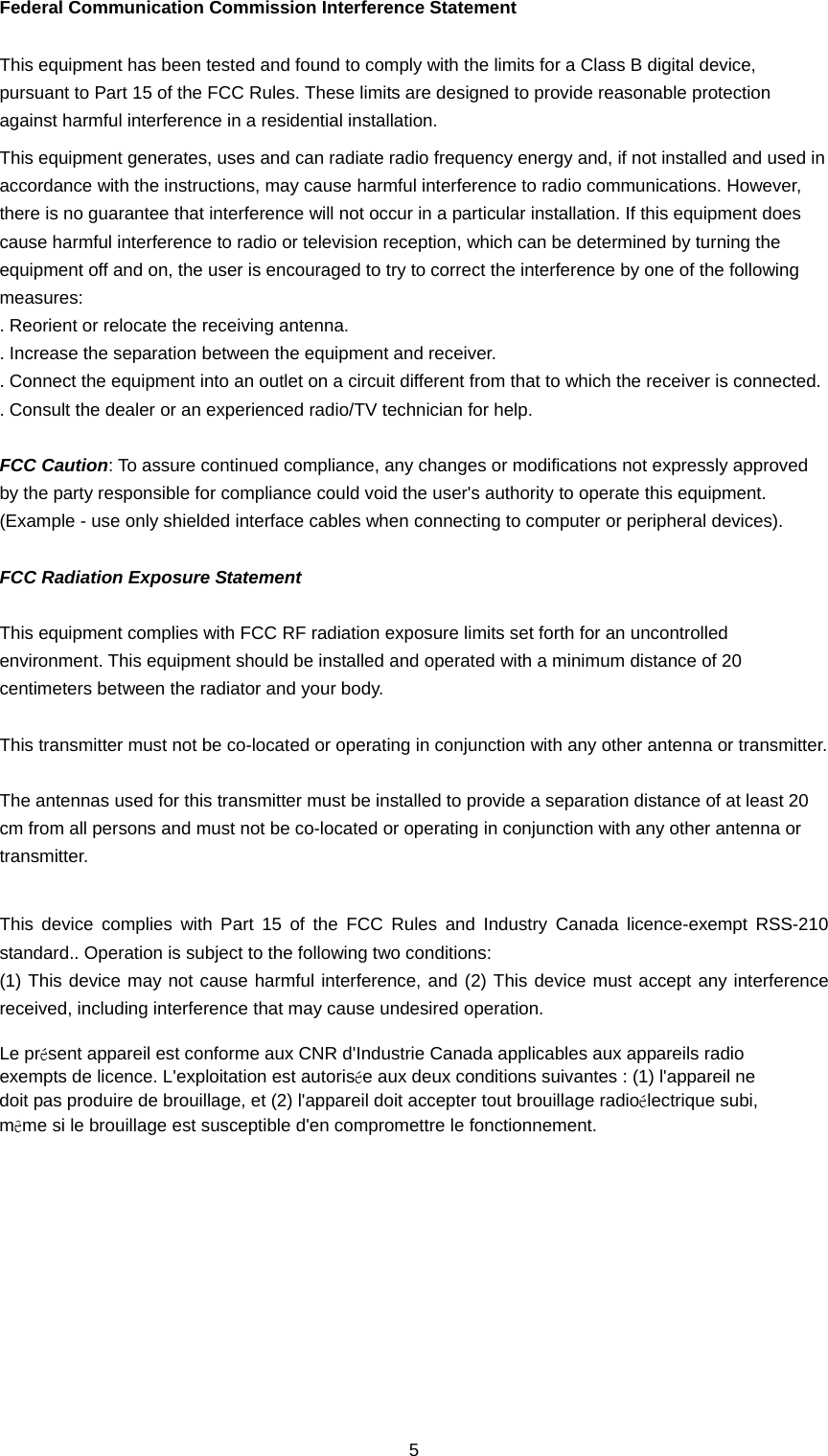  5Federal Communication Commission Interference Statement  This equipment has been tested and found to comply with the limits for a Class B digital device, pursuant to Part 15 of the FCC Rules. These limits are designed to provide reasonable protection against harmful interference in a residential installation. This equipment generates, uses and can radiate radio frequency energy and, if not installed and used in accordance with the instructions, may cause harmful interference to radio communications. However, there is no guarantee that interference will not occur in a particular installation. If this equipment does cause harmful interference to radio or television reception, which can be determined by turning the equipment off and on, the user is encouraged to try to correct the interference by one of the following measures: . Reorient or relocate the receiving antenna. . Increase the separation between the equipment and receiver. . Connect the equipment into an outlet on a circuit different from that to which the receiver is connected. . Consult the dealer or an experienced radio/TV technician for help.  FCC Caution: To assure continued compliance, any changes or modifications not expressly approved by the party responsible for compliance could void the user&apos;s authority to operate this equipment. (Example - use only shielded interface cables when connecting to computer or peripheral devices).  FCC Radiation Exposure Statement  This equipment complies with FCC RF radiation exposure limits set forth for an uncontrolled environment. This equipment should be installed and operated with a minimum distance of 20 centimeters between the radiator and your body.  This transmitter must not be co-located or operating in conjunction with any other antenna or transmitter.  The antennas used for this transmitter must be installed to provide a separation distance of at least 20 cm from all persons and must not be co-located or operating in conjunction with any other antenna or transmitter.  This device complies with Part 15 of the FCC Rules and Industry Canada licence-exempt RSS-210 standard.. Operation is subject to the following two conditions: (1) This device may not cause harmful interference, and (2) This device must accept any interference received, including interference that may cause undesired operation.  Le présent appareil est conforme aux CNR d&apos;Industrie Canada applicables aux appareils radio exempts de licence. L&apos;exploitation est autorisée aux deux conditions suivantes : (1) l&apos;appareil ne doit pas produire de brouillage, et (2) l&apos;appareil doit accepter tout brouillage radioélectrique subi, même si le brouillage est susceptible d&apos;en compromettre le fonctionnement. 