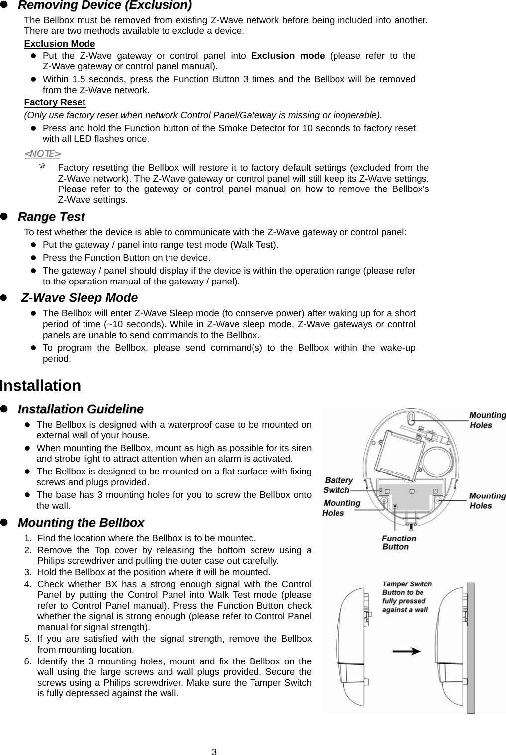  3zz  RReemmoovviinngg  DDeevviiccee  ((EExxcclluussiioonn))  The Bellbox must be removed from existing Z-Wave network before being included into another. There are two methods available to exclude a device. Exclusion Mode z Put the Z-Wave gateway or control panel into Exclusion mode (please refer to the Z-Wave gateway or control panel manual). z Within 1.5 seconds, press the Function Button 3 times and the Bellbox will be removed from the Z-Wave network. Factory Reset (Only use factory reset when network Control Panel/Gateway is missing or inoperable). z Press and hold the Function button of the Smoke Detector for 10 seconds to factory reset with all LED flashes once. &lt;&lt;NNOOTTEE&gt;&gt;  ) Factory resetting the Bellbox will restore it to factory default settings (excluded from the Z-Wave network). The Z-Wave gateway or control panel will still keep its Z-Wave settings. Please refer to the gateway or control panel manual on how to remove the Bellbox’s Z-Wave settings. zz  RRaannggee  TTeesstt   To test whether the device is able to communicate with the Z-Wave gateway or control panel: z Put the gateway / panel into range test mode (Walk Test). z Press the Function Button on the device. z The gateway / panel should display if the device is within the operation range (please refer to the operation manual of the gateway / panel). z Z-Wave Sleep Mode z The Bellbox will enter Z-Wave Sleep mode (to conserve power) after waking up for a short period of time (~10 seconds). While in Z-Wave sleep mode, Z-Wave gateways or control panels are unable to send commands to the Bellbox. z To program the Bellbox, please send command(s) to the Bellbox within the wake-up period.  Installation zz  IInnssttaallllaattiioonn  GGuuiiddeelliinnee  z The Bellbox is designed with a waterproof case to be mounted on external wall of your house. z When mounting the Bellbox, mount as high as possible for its siren and strobe light to attract attention when an alarm is activated. z The Bellbox is designed to be mounted on a flat surface with fixing screws and plugs provided.   z The base has 3 mounting holes for you to screw the Bellbox onto the wall. zz  MMoouunnttiinngg  tthhee  BBeellllbbooxx  1.  Find the location where the Bellbox is to be mounted. 2. Remove the Top cover by releasing the bottom screw using a Philips screwdriver and pulling the outer case out carefully. 3.  Hold the Bellbox at the position where it will be mounted. 4. Check whether BX has a strong enough signal with the Control Panel by putting the Control Panel into Walk Test mode (please refer to Control Panel manual). Press the Function Button check whether the signal is strong enough (please refer to Control Panel manual for signal strength). 5. If you are satisfied with the signal strength, remove the Bellbox from mounting location. 6. Identify the 3 mounting holes, mount and fix the Bellbox on the wall using the large screws and wall plugs provided. Secure the screws using a Philips screwdriver. Make sure the Tamper Switch is fully depressed against the wall.   