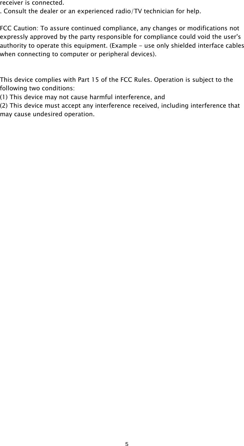  5receiver is connected. . Consult the dealer or an experienced radio/TV technician for help.  FCC Caution: To assure continued compliance, any changes or modifications not expressly approved by the party responsible for compliance could void the user&apos;s authority to operate this equipment. (Example - use only shielded interface cables when connecting to computer or peripheral devices).   This device complies with Part 15 of the FCC Rules. Operation is subject to the following two conditions: (1) This device may not cause harmful interference, and   (2) This device must accept any interference received, including interference that may cause undesired operation. 