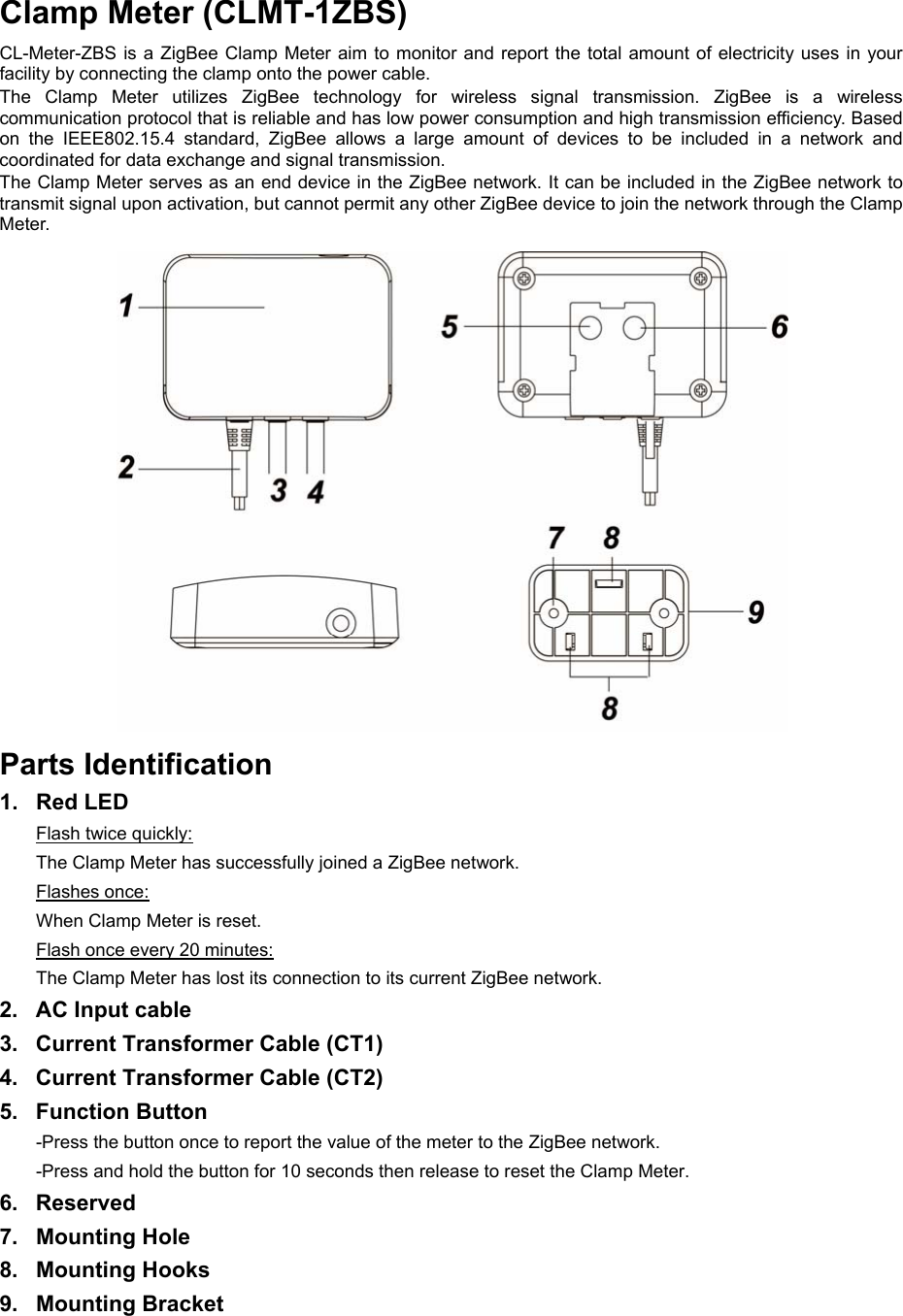 Clamp Meter (CLMT-1ZBS) CL-Meter-ZBS is a ZigBee Clamp Meter aim to monitor and report the total amount of electricity uses in  your facility by connecting the clamp onto the power cable. The  Clamp  Meter  utilizes  ZigBee  technology  for  wireless  signal  transmission.  ZigBee  is  a  wireless communication protocol that is reliable and has low power consumption and high transmission efficiency. Based on  the  IEEE802.15.4  standard,  ZigBee  allows  a  large  amount  of  devices  to  be  included  in  a  network  and coordinated for data exchange and signal transmission. The Clamp Meter serves as an end device in the ZigBee network. It can be included in the ZigBee network to transmit signal upon activation, but cannot permit any other ZigBee device to join the network through the Clamp Meter. Parts Identification 1.  Red LED Flash twice quickly: The Clamp Meter has successfully joined a ZigBee network. Flashes once: When Clamp Meter is reset. Flash once every 20 minutes: The Clamp Meter has lost its connection to its current ZigBee network. 2.  AC Input cable 3.  Current Transformer Cable (CT1) 4.  Current Transformer Cable (CT2) 5.  Function Button -Press the button once to report the value of the meter to the ZigBee network. -Press and hold the button for 10 seconds then release to reset the Clamp Meter. 6.  Reserved 7.  Mounting Hole 8.  Mounting Hooks 9.  Mounting Bracket       