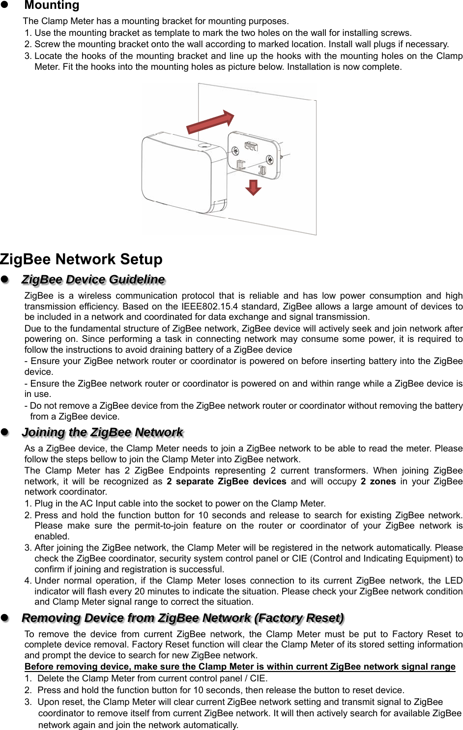  Mounting The Clamp Meter has a mounting bracket for mounting purposes. 1. Use the mounting bracket as template to mark the two holes on the wall for installing screws. 2. Screw the mounting bracket onto the wall according to marked location. Install wall plugs if necessary. 3. Locate the hooks of the mounting bracket and line up the hooks with the mounting holes on the Clamp Meter. Fit the hooks into the mounting holes as picture below. Installation is now complete.    ZigBee Network Setup  ZigBee Device Guideline ZigBee  is  a  wireless  communication  protocol  that  is  reliable  and  has  low  power  consumption  and  high transmission efficiency. Based on the IEEE802.15.4 standard, ZigBee allows a large amount of devices to be included in a network and coordinated for data exchange and signal transmission. Due to the fundamental structure of ZigBee network, ZigBee device will actively seek and join network after powering  on.  Since performing a  task  in connecting network  may consume  some power,  it  is  required to follow the instructions to avoid draining battery of a ZigBee device - Ensure your ZigBee network router or coordinator is powered on before inserting battery into the ZigBee device. - Ensure the ZigBee network router or coordinator is powered on and within range while a ZigBee device is in use. - Do not remove a ZigBee device from the ZigBee network router or coordinator without removing the battery from a ZigBee device.  Joining the ZigBee Network As a ZigBee device, the Clamp Meter needs to join a ZigBee network to be able to read the meter. Please follow the steps bellow to join the Clamp Meter into ZigBee network. The  Clamp  Meter  has  2  ZigBee  Endpoints  representing  2  current  transformers.  When  joining  ZigBee network,  it  will  be  recognized  as  2  separate  ZigBee  devices  and  will  occupy  2  zones  in  your  ZigBee network coordinator. 1. Plug in the AC Input cable into the socket to power on the Clamp Meter. 2. Press and  hold the  function  button  for 10  seconds and  release  to  search  for  existing ZigBee  network. Please  make  sure  the  permit-to-join  feature  on  the  router  or  coordinator  of  your  ZigBee  network  is enabled. 3. After joining the ZigBee network, the Clamp Meter will be registered in the network automatically. Please check the ZigBee coordinator, security system control panel or CIE (Control and Indicating Equipment) to confirm if joining and registration is successful. 4. Under  normal  operation,  if  the  Clamp  Meter  loses  connection  to  its  current  ZigBee  network,  the  LED indicator will flash every 20 minutes to indicate the situation. Please check your ZigBee network condition and Clamp Meter signal range to correct the situation.  Removing Device from ZigBee Network (Factory Reset) To  remove  the  device  from  current  ZigBee  network,  the  Clamp  Meter  must  be  put  to  Factory  Reset  to complete device removal. Factory Reset function will clear the Clamp Meter of its stored setting information and prompt the device to search for new ZigBee network.   Before removing device, make sure the Clamp Meter is within current ZigBee network signal range 1.  Delete the Clamp Meter from current control panel / CIE. 2.  Press and hold the function button for 10 seconds, then release the button to reset device. 3.  Upon reset, the Clamp Meter will clear current ZigBee network setting and transmit signal to ZigBee   coordinator to remove itself from current ZigBee network. It will then actively search for available ZigBee   network again and join the network automatically.  