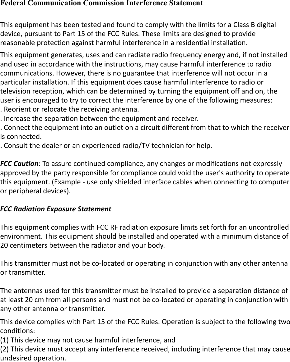 Federal Communication Commission Interference Statement ThisequipmenthasbeentestedandfoundtocomplywiththelimitsforaClassBdigitaldevice,pursuanttoPart15oftheFCCRules.Theselimitsaredesignedtoprovidereasonableprotectionagainstharmfulinterferenceinaresidentialinstallation.Thisequipmentgenerates,usesandcanradiateradiofrequencyenergyand,ifnotinstalledandusedinaccordancewiththeinstructions,maycauseharmfulinterferencetoradiocommunications.However,thereisnoguaranteethatinterferencewillnotoccurinaparticularinstallation.Ifthisequipmentdoescauseharmfulinterferencetoradioortelevisionreception,whichcanbedeterminedbyturningtheequipmentoffandon,theuserisencouragedtotrytocorrecttheinterferencebyoneofthefollowingmeasures:.Reorientorrelocatethereceivingantenna..Increasetheseparationbetweentheequipmentandreceiver..Connecttheequipmentintoanoutletonacircuitdifferentfromthattowhichthereceiverisconnected..Consultthedealeroranexperiencedradio/TVtechnicianforhelp.FCCCaution:Toassurecontinuedcompliance,anychangesormodificationsnotexpresslyapprovedbythepartyresponsibleforcompliancecouldvoidtheuser&apos;sauthoritytooperatethisequipment.(Example‐useonlyshieldedinterfacecableswhenconnectingtocomputerorperipheraldevices).FCCRadiationExposureStatement ThisequipmentcomplieswithFCCRFradiationexposurelimitssetforthforanuncontrolledenvironment.Thisequipmentshouldbeinstalledandoperatedwithaminimumdistanceof20centimetersbetweentheradiatorandyourbody.Thistransmittermustnotbeco‐locatedoroperatinginconjunctionwithanyotherantennaortransmitter.Theantennasusedforthistransmittermustbeinstalledtoprovideaseparationdistanceofatleast20cmfromallpersonsandmustnotbeco‐locatedoroperatinginconjunctionwithanyotherantennaortransmitter.ThisdevicecomplieswithPart15oftheFCCRules.Operationissubjecttothefollowingtwoconditions:(1)Thisdevicemaynotcauseharmfulinterference,and(2)Thisdevicemustacceptanyinterferencereceived,includinginterferencethatmaycauseundesiredoperation.