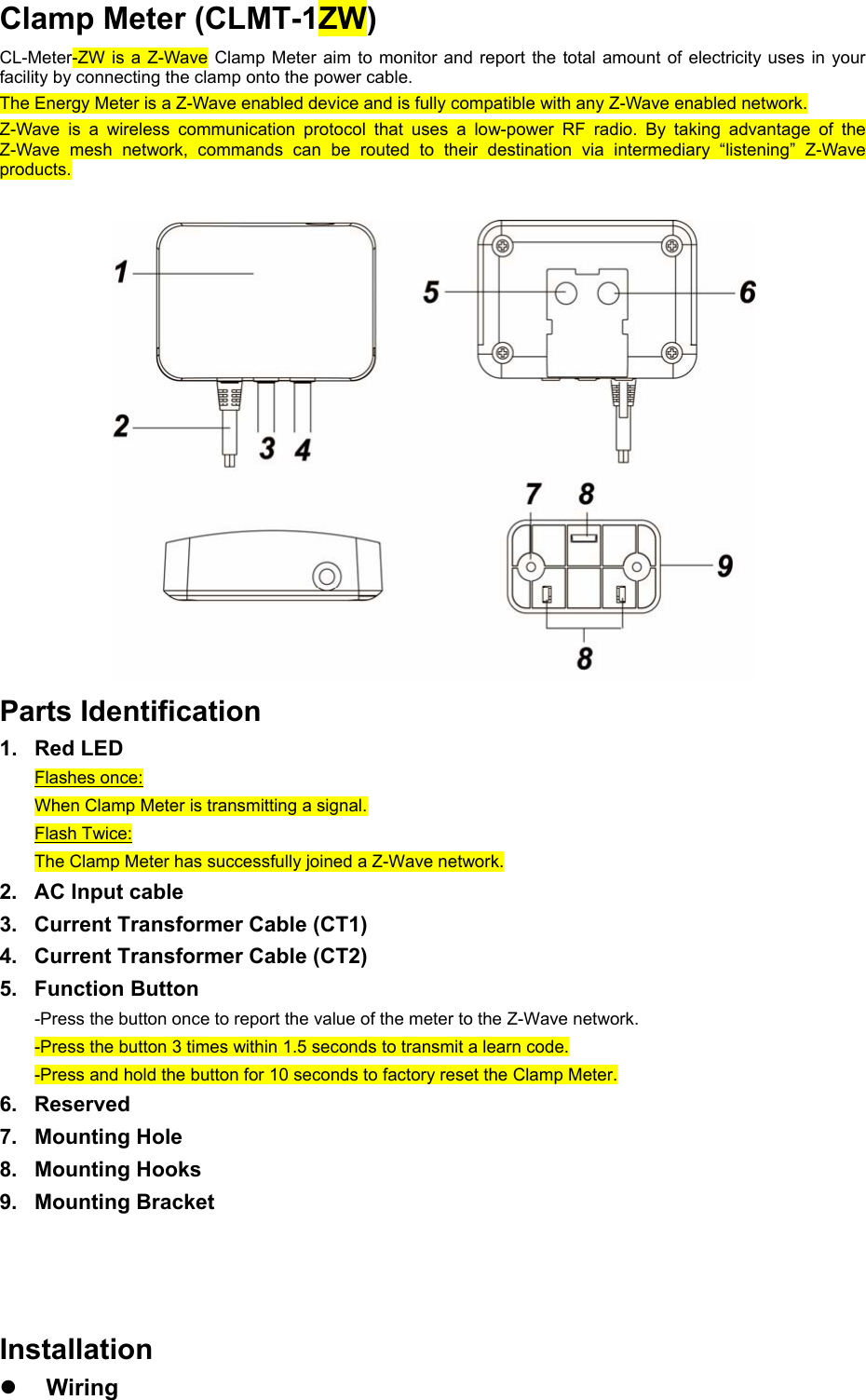Clamp Meter (CLMT-1ZW) CL-Meter-ZW is a Z-Wave Clamp Meter aim to monitor  and  report the  total  amount  of electricity uses in  your facility by connecting the clamp onto the power cable. The Energy Meter is a Z-Wave enabled device and is fully compatible with any Z-Wave enabled network. Z-Wave  is  a  wireless  communication  protocol  that  uses  a  low-power  RF  radio.  By  taking  advantage  of  the Z-Wave  mesh  network,  commands  can  be  routed  to  their  destination  via  intermediary  “listening”  Z-Wave products.  Parts Identification 1.  Red LED Flashes once: When Clamp Meter is transmitting a signal. Flash Twice: The Clamp Meter has successfully joined a Z-Wave network. 2.  AC Input cable 3.  Current Transformer Cable (CT1) 4.  Current Transformer Cable (CT2) 5.  Function Button -Press the button once to report the value of the meter to the Z-Wave network. -Press the button 3 times within 1.5 seconds to transmit a learn code. -Press and hold the button for 10 seconds to factory reset the Clamp Meter. 6.  Reserved 7.  Mounting Hole 8.  Mounting Hooks 9.  Mounting Bracket       Installation  Wiring 