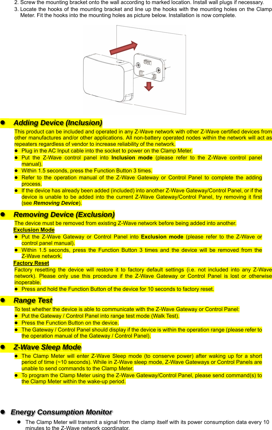 2. Screw the mounting bracket onto the wall according to marked location. Install wall plugs if necessary. 3. Locate the hooks of the mounting bracket and line up the hooks with the mounting holes on the Clamp Meter. Fit the hooks into the mounting holes as picture below. Installation is now complete.    Adding Device (Inclusion) This product can be included and operated in any Z-Wave network with other Z-Wave certified devices from other manufactures and/or other applications. All non-battery operated nodes within the network will act as repeaters regardless of vendor to increase reliability of the network.  Plug in the AC Input cable into the socket to power on the Clamp Meter.  Put  the  Z-Wave  control  panel  into  Inclusion  mode  (please  refer  to  the  Z-Wave  control  panel manual).  Within 1.5 seconds, press the Function Button 3 times.  Refer  to  the  operation  manual  of  the  Z-Wave  Gateway  or  Control  Panel  to  complete  the  adding process.  If the device has already been added (included) into another Z-Wave Gateway/Control Panel, or if the device  is  unable  to  be  added  into  the  current  Z-Wave  Gateway/Control  Panel,  try removing  it  first (see Removing Device).  Removing Device (Exclusion) The device must be removed from existing Z-Wave network before being added into another. Exclusion Mode  Put  the  Z-Wave  Gateway  or  Control  Panel  into  Exclusion  mode  (please  refer  to  the  Z-Wave  or control panel manual).  Within  1.5  seconds,  press  the  Function  Button  3  times  and  the  device  will  be  removed  from  the Z-Wave network. Factory Reset Factory  resetting  the  device  will  restore  it  to  factory  default  settings  (i.e.  not  included  into  any  Z-Wave network).  Please  only  use  this  procedure  if  the  Z-Wave  Gateway  or  Control  Panel  is  lost  or  otherwise inoperable.  Press and hold the Function Button of the device for 10 seconds to factory reset.  Range Test To test whether the device is able to communicate with the Z-Wave Gateway or Control Panel:  Put the Gateway / Control Panel into range test mode (Walk Test).  Press the Function Button on the device.  The Gateway / Control Panel should display if the device is within the operation range (please refer to the operation manual of the Gateway / Control Panel).  Z-Wave Sleep Mode  The  Clamp Meter  will  enter  Z-Wave  Sleep  mode  (to conserve  power)  after  waking  up  for a  short period of time (~10 seconds). While in Z-Wave sleep mode, Z-Wave Gateways or Control Panels are unable to send commands to the Clamp Meter.  To program the Clamp Meter using the Z-Wave Gateway/Control Panel, please send command(s) to the Clamp Meter within the wake-up period.      Energy Consumption Monitor     The Clamp Meter will transmit a signal from the clamp itself with its power consumption data every 10 minutes to the Z-Wave network coordinator. 