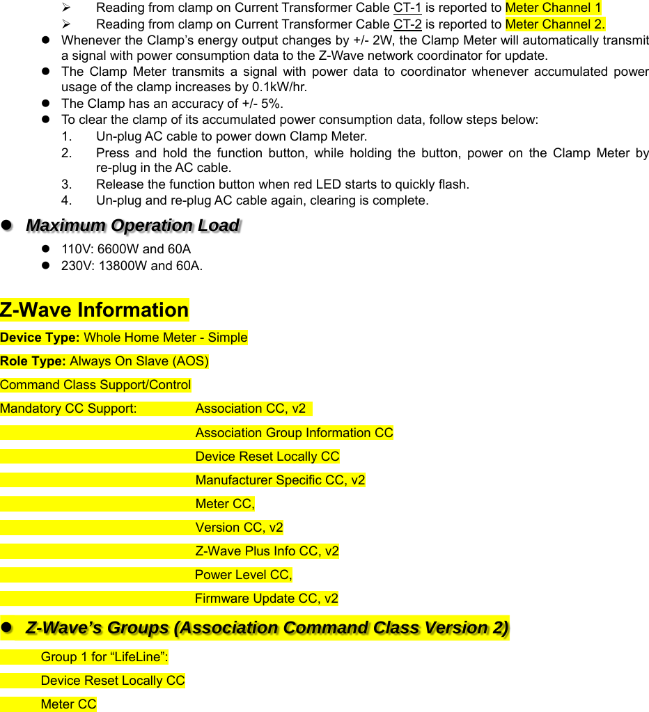   Reading from clamp on Current Transformer Cable CT-1 is reported to Meter Channel 1   Reading from clamp on Current Transformer Cable CT-2 is reported to Meter Channel 2.   Whenever the Clamp’s energy output changes by +/- 2W, the Clamp Meter will automatically transmit a signal with power consumption data to the Z-Wave network coordinator for update.   The  Clamp  Meter  transmits  a  signal  with  power  data  to  coordinator  whenever  accumulated  power usage of the clamp increases by 0.1kW/hr.   The Clamp has an accuracy of +/- 5%.   To clear the clamp of its accumulated power consumption data, follow steps below: 1.  Un-plug AC cable to power down Clamp Meter. 2.  Press  and  hold  the  function  button,  while  holding  the  button,  power  on  the  Clamp  Meter  by re-plug in the AC cable. 3.  Release the function button when red LED starts to quickly flash. 4.  Un-plug and re-plug AC cable again, clearing is complete.   Maximum Operation Load   110V: 6600W and 60A   230V: 13800W and 60A.    Z-Wave Information Device Type: Whole Home Meter - Simple Role Type: Always On Slave (AOS) Command Class Support/Control Mandatory CC Support:              Association CC, v2                                                        Association Group Information CC                                                       Device Reset Locally CC                                                       Manufacturer Specific CC, v2                                                       Meter CC,                                                       Version CC, v2                                                       Z-Wave Plus Info CC, v2                                                       Power Level CC,                                                       Firmware Update CC, v2   Z-Wave’s Groups (Association Command Class Version 2)   Group 1 for “LifeLine”:   Device Reset Locally CC             Meter CC               
