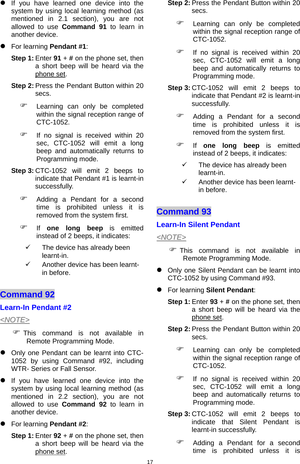 17 z If you have learned one device into the system by using local learning method (as mentioned in 2.1 section), you are not allowed to use Command 91 to learn in another device.  z For learning Pendant #1:  Step 1: Enter 91 + # on the phone set, then a short beep will be heard via the phone set.  Step 2: Press the Pendant Button within 20 secs.  ) Learning can only be completed within the signal reception range of CTC-1052. ) If no signal is received within 20 sec, CTC-1052 will emit a long beep and automatically returns to Programming mode.  Step 3: CTC-1052 will emit 2 beeps to indicate that Pendant #1 is learnt-in successfully. ) Adding a Pendant for a second time is prohibited unless it is removed from the system first.  ) If  one long beep is emitted instead of 2 beeps, it indicates: 9  The device has already been learnt-in. 9  Another device has been learnt-in before.  Command 92   Learn-In Pendant #2 &lt;&lt;NNOOTTEE&gt;&gt;  ) This command is not available in Remote Programming Mode. z Only one Pendant can be learnt into CTC-1052 by using Command #92, including WTR- Series or Fall Sensor.  z If you have learned one device into the system by using local learning method (as mentioned in 2.2 section), you are not allowed to use Command 92 to learn in another device.  z For learning Pendant #2:  Step 1: Enter 92 + # on the phone set, then a short beep will be heard via the phone set.  Step 2: Press the Pendant Button within 20 secs.  ) Learning can only be completed within the signal reception range of CTC-1052. ) If no signal is received within 20 sec, CTC-1052 will emit a long beep and automatically returns to Programming mode.  Step 3: CTC-1052 will emit 2 beeps to indicate that Pendant #2 is learnt-in successfully. ) Adding a Pendant for a second time is prohibited unless it is removed from the system first.  ) If  one long beep is emitted instead of 2 beeps, it indicates: 9  The device has already been learnt-in. 9  Another device has been learnt-in before.  Command 93   Learn-In Silent Pendant  &lt;&lt;NNOOTTEE&gt;&gt;  ) This command is not available in Remote Programming Mode. z Only one Silent Pendant can be learnt into CTC-1052 by using Command #93. z For learning Silent Pendant:  Step 1: Enter 93 + # on the phone set, then a short beep will be heard via the phone set.  Step 2: Press the Pendant Button within 20 secs.  ) Learning can only be completed within the signal reception range of CTC-1052. ) If no signal is received within 20 sec, CTC-1052 will emit a long beep and automatically returns to Programming mode.  Step 3: CTC-1052 will emit 2 beeps to indicate that Silent Pendant is learnt-in successfully. ) Adding a Pendant for a second time is prohibited unless it is 