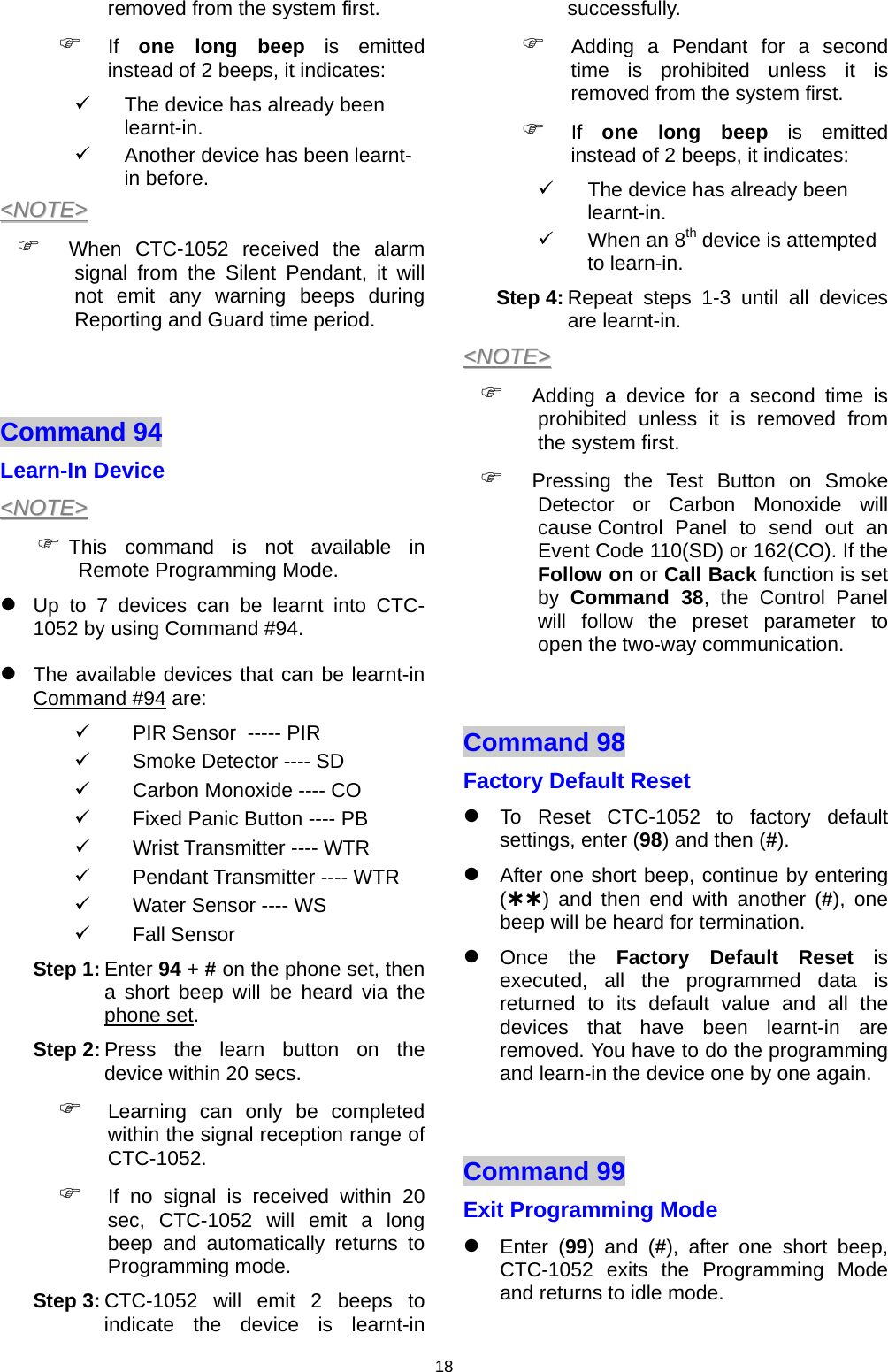 18 removed from the system first.  ) If  one long beep is emitted instead of 2 beeps, it indicates: 9  The device has already been learnt-in. 9  Another device has been learnt-in before. &lt;&lt;NNOOTTEE&gt;&gt;  ) When CTC-1052 received the alarm signal from the Silent Pendant, it will not emit any warning beeps during Reporting and Guard time period.   Command 94   Learn-In Device &lt;&lt;NNOOTTEE&gt;&gt;  ) This command is not available in Remote Programming Mode. z Up to 7 devices can be learnt into CTC-1052 by using Command #94. z The available devices that can be learnt-in    Command #94 are: 9  PIR Sensor  ----- PIR 9  Smoke Detector ---- SD 9  Carbon Monoxide ---- CO 9  Fixed Panic Button ---- PB 9  Wrist Transmitter ---- WTR 9  Pendant Transmitter ---- WTR 9  Water Sensor ---- WS  9 Fall Sensor  Step 1: Enter 94 + # on the phone set, then a short beep will be heard via the phone set.  Step 2: Press the learn button on the device within 20 secs.  ) Learning can only be completed within the signal reception range of CTC-1052. ) If no signal is received within 20 sec, CTC-1052 will emit a long beep and automatically returns to Programming mode.  Step 3: CTC-1052 will emit 2 beeps to indicate the device is learnt-in successfully. ) Adding a Pendant for a second time is prohibited unless it is removed from the system first.  ) If  one long beep is emitted instead of 2 beeps, it indicates: 9  The device has already been learnt-in. 9  When an 8th device is attempted to learn-in. Step 4: Repeat steps 1-3 until all devices are learnt-in. &lt;&lt;NNOOTTEE&gt;&gt;  ) Adding a device for a second time is prohibited unless it is removed from the system first. ) Pressing the Test Button on Smoke Detector or Carbon Monoxide will cause Contro l Panel to send out an Event Code 110(SD) or 162(CO). If the Follow on or Call Back function is set by  Command 38, the Control Panel will follow the preset parameter to open the two-way communication.   Command 98   Factory Default Reset   z To Reset CTC-1052 to factory default settings, enter (98) and then (#).   z After one short beep, continue by entering (ÀÀ) and then end with another (#), one beep will be heard for termination. z Once the Factory Default Reset is executed, all the programmed data is returned to its default value and all the devices that have been learnt-in are removed. You have to do the programming and learn-in the device one by one again.  Command 99   Exit Programming Mode  z Enter (99) and (#), after one short beep, CTC-1052 exits the Programming Mode and returns to idle mode. 