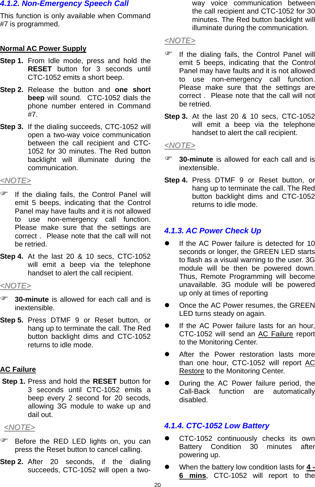 20 4.1.2. Non-Emergency Speech Call This function is only available when Command #7 is programmed.   Normal AC Power Supply  Step 1.  From Idle mode, press and hold the RESET  button for 3 seconds until CTC-1052 emits a short beep.   Step 2.  Release the button and one short beep will sound.  CTC-1052 dials the phone number entered in Command #7. Step 3.  If the dialing succeeds, CTC-1052 will open a two-way voice communication between the call recipient and CTC-1052 for 30 minutes. The Red button backlight will illuminate during the communication. &lt;&lt;NNOOTTEE&gt;&gt;  ) If the dialing fails, the Control Panel will emit 5 beeps, indicating that the Control Panel may have faults and it is not allowed to use non-emergency call function. Please make sure that the settings are correct .  Please note that the call will not be retried.  Step 4.  At the last 20 &amp; 10 secs, CTC-1052 will emit a beep via the telephone handset to alert the call recipient.  &lt;&lt;NNOOTTEE&gt;&gt;  ) 30-minute is allowed for each call and is inextensible. Step 5.  Press DTMF 9 or Reset button, or hang up to terminate the call. The Red button backlight dims and CTC-1052 returns to idle mode.  AC Failure  Step 1. Press and hold the RESET button for 3 seconds until CTC-1052 emits a beep every 2 second for 20 secods, allowing 3G module to wake up and dail out.  &lt;&lt;NNOOTTEE&gt;&gt;  ) Before the RED LED lights on, you can press the Reset button to cancel calling.  Step 2.  After 20 seconds, if the dialing succeeds, CTC-1052 will open a two-way voice communication between the call recipient and CTC-1052 for 30 minutes. The Red button backlight will illuminate during the communication. &lt;&lt;NNOOTTEE&gt;&gt;  ) If the dialing fails, the Control Panel will emit 5 beeps, indicating that the Control Panel may have faults and it is not allowed to use non-emergency call function. Please make sure that the settings are correct .  Please note that the call will not be retried.  Step 3.  At the last 20 &amp; 10 secs, CTC-1052 will emit a beep via the telephone handset to alert the call recipient.  &lt;&lt;NNOOTTEE&gt;&gt;  ) 30-minute is allowed for each call and is inextensible. Step 4.  Press DTMF 9 or Reset button, or hang up to terminate the call. The Red button backlight dims and CTC-1052 returns to idle mode.  4.1.3. AC Power Check Up z  If the AC Power failure is detected for 10 seconds or longer, the GREEN LED starts to flash as a visual warning to the user. 3G module will be then be powered down. Thus, Remote Programming will become unavailable. 3G module will be powered up only at times of reporting z  Once the AC Power resumes, the GREEN LED turns steady on again. z  If the AC Power failure lasts for an hour, CTC-1052 will send an AC Failure report to the Monitoring Center.  z  After the Power restoration lasts more than one hour, CTC-1052 will report AC Restore to the Monitoring Center.  z  During the AC Power failure period, the Call-Back function are automatically disabled.  4.1.4. CTC-1052 Low Battery z  CTC-1052 continuously checks its own Battery Condition 30 minutes after powering up.  z  When the battery low condition lasts for 4 - 6 mins, CTC-1052 will report to the 