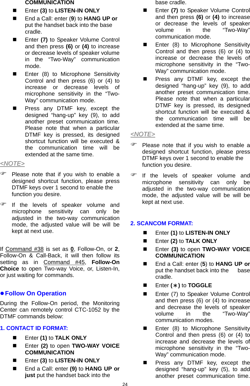 24 COMMUNICATION   Enter (3) to LISTEN-IN ONLY   End a Call: enter (9) to HANG UP or put the handset  back into the base cradle.  Enter (7) to Speaker Volume Control and then press (6) or (4) to increase or decrease levels of speaker volume in the “Two-Way” communication mode.    Enter (8) to Microphone Sensitivity Control and then press (6) or (4) to increase or decrease levels of microphone sensitivity in the “Two-Way” communication mode.    Press any DTMF key, except the designed “hang-up” key (9), to add another preset communication time. Please note that when a particular DTMF key is pressed, its designed shortcut function will be executed &amp; the communication time will be extended at the same time. &lt;&lt;NNOOTTEE&gt;&gt;  ) Please note that if you wish to enable a designed shortcut function, please press DTMF keys over 1 second to enable the function you desire.  ) If the levels of speaker volume and microphone sensitivity can only be adjusted in the two-way communication mode, the adjusted value will be will be kept at next use.     If Command #38 is set as 0, Follow-On, or 2, Follow-On &amp; Call-Back, it will then follow its setting as in Command #45,  Follow-On Choice to open Two-way Voice, or, Listen-In, or just waiting for commands.  z Follow On Operation During the Follow-On period, the Monitoring Center can remotely control CTC-1052 by the DTMF commands below: 1. CONTACT ID FORMAT:  Enter (1) to TALK ONLY  Enter (2) to open TWO-WAY VOICE COMMUNICATION   Enter (3) to LISTEN-IN ONLY   End a Call: enter (9) to HANG UP or just put the handset  back into the base cradle.  Enter (7) to Speaker Volume Control and then press (6) or (4) to increase or decrease the levels of speaker volume in the “Two-Way” communication mode.   Enter (8) to Microphone Sensitivity Control and then press (6) or (4) to increase or decrease the levels of microphone sensitivity in the “Two-Way” communication mode.    Press any DTMF key, except the designed “hang-up” key (9), to add another preset communication time. Please note that when a particular DTMF key is pressed, its designed shortcut function will be executed &amp; the communication time will be extended at the same time. &lt;&lt;NNOOTTEE&gt;&gt;  ) Please note that if you wish to enable a designed shortcut function, please press DTMF keys over 1 second to enable the function you desire.  ) If the levels of speaker volume and microphone sensitivity can only be adjusted in the two-way communication mode, the adjusted value will be will be kept at next use.  2. SCANCOM FORMAT:  Enter (1) to LISTEN-IN ONLY  Enter (2) to TALK ONLY  Enter (3) to open TWO-WAY VOICE COMMUNICATION   End a Call: enter (5) to HANG UP or put the handset  back into the  base cradle.  Enter (＊) to TOGGLE   Enter (7) to Speaker Volume Control and then press (6) or (4) to increase and decrease the levels of speaker volume in the “Two-Way” communication modes.   Enter (8) to Microphone Sensitivity Control and then press (6) or (4) to increase and decrease the levels of microphone sensitivity in the “Two-Way” communication mode.    Press any DTMF key, except the designed “hang-up” key (5), to add another preset communication time. 