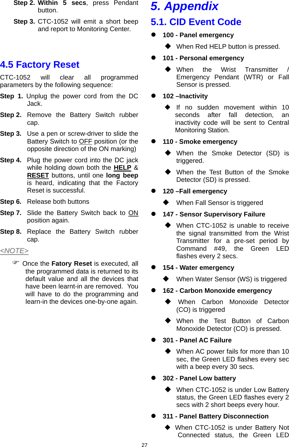 27 Step 2. Within 5 secs, press Pendant button.  Step 3.  CTC-1052 will emit a short beep and report to Monitoring Center.   4.5 Factory Reset CTC-1052 will clear all programmed parameters by the following sequence: Step 1. Unplug the power cord from the DC Jack. Step 2. Remove the Battery Switch rubber cap. Step 3.  Use a pen or screw-driver to slide the Battery Switch to OFF position (or the opposite direction of the ON marking) Step 4.  Plug the power cord into the DC jack while holding down both the HELP &amp; RESET buttons, until one long beep is heard, indicating that the Factory Reset is successful.  Step 6.  Release both buttons Step 7.  Slide the Battery Switch back to ON position again. Step 8. Replace the Battery Switch rubber cap. &lt;&lt;NNOOTTEE&gt;&gt;  ) Once the Fatory Reset is executed, all the programmed data is returned to its default value and all the devices that have been learnt-in are removed.  You will have to do the programming and learn-in the devices one-by-one again.        5. Appendix 5.1. CID Event Code z 100 - Panel emergency  When Red HELP button is pressed. z 101 - Personal emergency  When the Wrist Transmitter / Emergency Pendant (WTR) or Fall Sensor is pressed. z 102 –Inactivity  If no sudden movement within 10 seconds after fall detection, an inactivity code will be sent to Central Monitoring Station.   z 110 - Smoke emergency  When the Smoke Detector (SD) is triggered.  When the Test Button of the Smoke Detector (SD) is pressed.  z 120 –Fall emergency  When Fall Sensor is triggered  z 147 - Sensor Supervisory Failure  When CTC-1052 is unable to receive the signal transmitted from the Wrist Transmitter for a pre-set period by Command #49, the Green LED flashes every 2 secs. z 154 - Water emergency   When Water Sensor (WS) is triggered  z 162 - Carbon Monoxide emergency   When Carbon Monoxide Detector (CO) is triggered  When the Test Button of Carbon Monoxide Detector (CO) is pressed.  z 301 - Panel AC Failure  When AC power fails for more than 10 sec, the Green LED flashes every sec with a beep every 30 secs. z 302 - Panel Low battery  When CTC-1052 is under Low Battery status, the Green LED flashes every 2 secs with 2 short beeps every hour. z 311 - Panel Battery Disconnection    When CTC-1052 is under Battery Not Connected status, the Green LED 