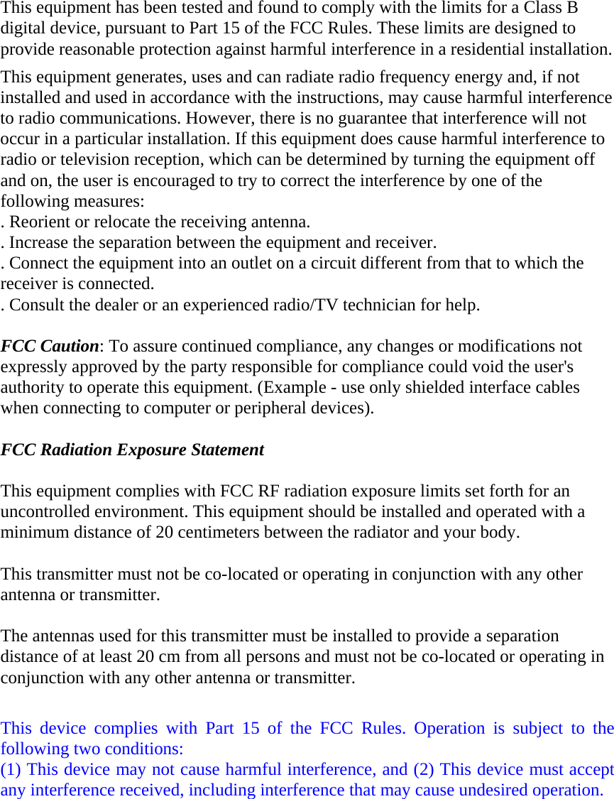  This equipment has been tested and found to comply with the limits for a Class B digital device, pursuant to Part 15 of the FCC Rules. These limits are designed to provide reasonable protection against harmful interference in a residential installation. This equipment generates, uses and can radiate radio frequency energy and, if not installed and used in accordance with the instructions, may cause harmful interference to radio communications. However, there is no guarantee that interference will not occur in a particular installation. If this equipment does cause harmful interference to radio or television reception, which can be determined by turning the equipment off and on, the user is encouraged to try to correct the interference by one of the following measures: . Reorient or relocate the receiving antenna. . Increase the separation between the equipment and receiver. . Connect the equipment into an outlet on a circuit different from that to which the receiver is connected. . Consult the dealer or an experienced radio/TV technician for help.  FCC Caution: To assure continued compliance, any changes or modifications not expressly approved by the party responsible for compliance could void the user&apos;s authority to operate this equipment. (Example - use only shielded interface cables when connecting to computer or peripheral devices).  FCC Radiation Exposure Statement  This equipment complies with FCC RF radiation exposure limits set forth for an uncontrolled environment. This equipment should be installed and operated with a minimum distance of 20 centimeters between the radiator and your body.  This transmitter must not be co-located or operating in conjunction with any other antenna or transmitter.  The antennas used for this transmitter must be installed to provide a separation distance of at least 20 cm from all persons and must not be co-located or operating in conjunction with any other antenna or transmitter.  This device complies with Part 15 of the FCC Rules. Operation is subject to the following two conditions: (1) This device may not cause harmful interference, and (2) This device must accept any interference received, including interference that may cause undesired operation. 