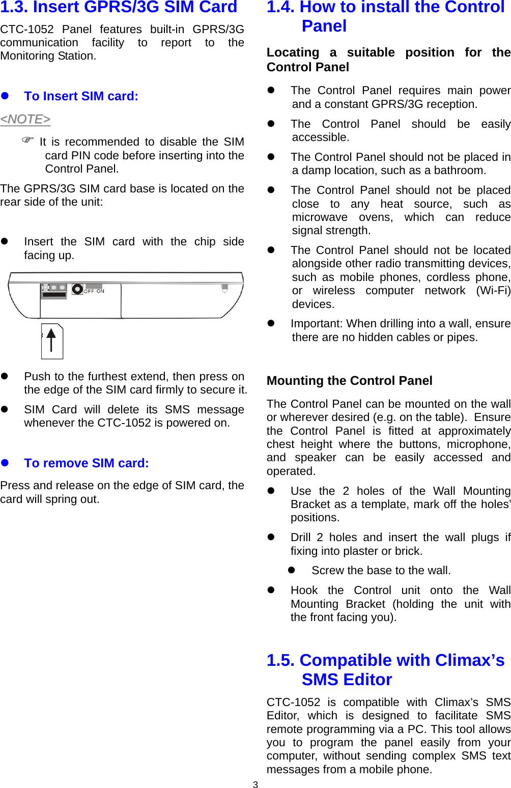 3 1.3. Insert GPRS/3G SIM Card CTC-1052 Panel features built-in GPRS/3G communication facility to report to the Monitoring Station.  z To Insert SIM card: &lt;&lt;NNOOTTEE&gt;&gt;  ) It is recommended to disable the SIM card PIN code before inserting into the Control Panel.  The GPRS/3G SIM card base is located on the rear side of the unit:  z  Insert the SIM card with the chip side facing up.  z  Push to the furthest extend, then press on the edge of the SIM card firmly to secure it. z  SIM Card will delete its SMS message whenever the CTC-1052 is powered on.   z To remove SIM card: Press and release on the edge of SIM card, the card will spring out.             1.4. How to install the Control Panel Locating a suitable position for the Control Panel z  The Control Panel requires main power and a constant GPRS/3G reception. z  The Control Panel should be easily accessible. z  The Control Panel should not be placed in a damp location, such as a bathroom. z  The Control Panel should not be placed close to any heat source, such as microwave ovens, which can reduce signal strength. z  The Control Panel should not be located alongside other radio transmitting devices, such as mobile phones, cordless phone, or wireless computer network (Wi-Fi) devices. z  Important: When drilling into a wall, ensure there are no hidden cables or pipes.  Mounting the Control Panel The Control Panel can be mounted on the wall or wherever desired (e.g. on the table).  Ensure the Control Panel is fitted at approximately chest height where the buttons, microphone, and speaker can be easily accessed and operated. z  Use the 2 holes of the Wall Mounting Bracket as a template, mark off the holes’ positions. z  Drill 2 holes and insert the wall plugs if fixing into plaster or brick. z  Screw the base to the wall. z  Hook the Control unit onto the Wall Mounting Bracket (holding the unit with the front facing you).   1.5. Compatible with Climax’s SMS Editor   CTC-1052 is compatible with Climax’s SMS Editor, which is designed to facilitate SMS remote programming via a PC. This tool allows you to program the panel easily from your computer, without sending complex SMS text messages from a mobile phone.  