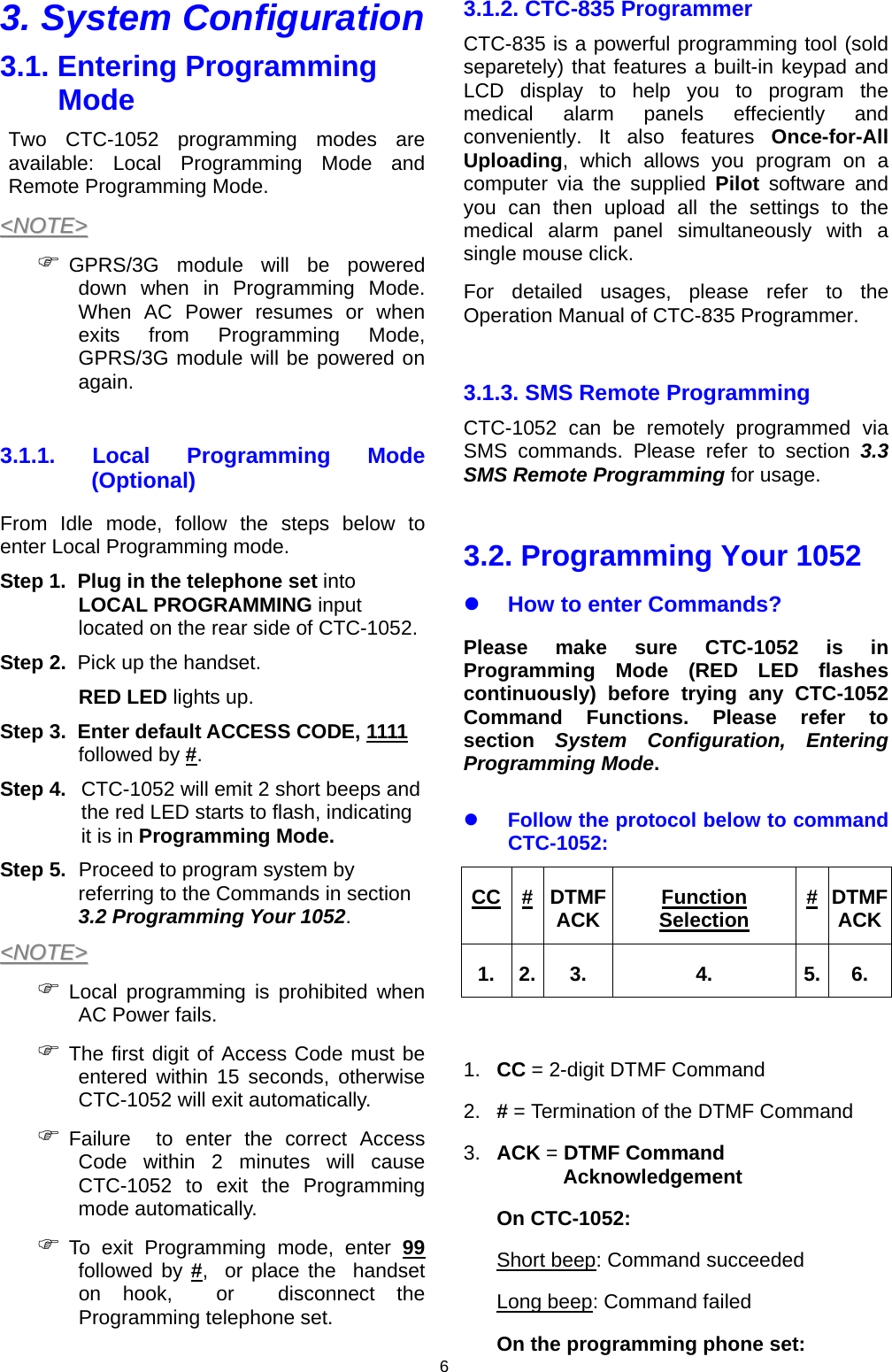 6 3. System Configuration 3.1. Entering Programming Mode Two CTC-1052 programming modes are available: Local Programming Mode and Remote Programming Mode. &lt;&lt;NNOOTTEE&gt;&gt;  ) GPRS/3G module will be powered down when in Programming Mode. When AC Power resumes or when exits from Programming Mode, GPRS/3G module will be powered on again.  3.1.1. Local Programming Mode (Optional) From Idle mode, follow the steps below to enter Local Programming mode.   Step 1.  Plug in the telephone set into LOCAL PROGRAMMING input located on the rear side of CTC-1052. Step 2.  Pick up the handset.  RED LED lights up. Step 3.  Enter default ACCESS CODE, 1111 followed by #.  Step 4.  CTC-1052 will emit 2 short beeps and the red LED starts to flash, indicating it is in Programming Mode.  Step 5.  Proceed to program system by referring to the Commands in section 3.2 Programming Your 1052. &lt;&lt;NNOOTTEE&gt;&gt;  ) Local programming is prohibited when AC Power fails. ) The first digit of Access Code must be entered within 15 seconds, otherwise CTC-1052 will exit automatically. ) Failure  to enter the correct Access Code within 2 minutes will cause CTC-1052 to exit the Programming mode automatically. ) To exit Programming mode, enter 99 followed by #,  or place the  handset on hook,  or  disconnect the Programming telephone set.   3.1.2. CTC-835 Programmer CTC-835 is a powerful programming tool (sold separetely) that features a built-in keypad and LCD display to help you to program the medical alarm panels effeciently and conveniently. It also features Once-for-All Uploading, which allows you program on a computer via the supplied Pilot software and you can then upload all the settings to the medical alarm panel simultaneously with a single mouse click. For detailed usages, please refer to the Operation Manual of CTC-835 Programmer.  3.1.3. SMS Remote Programming CTC-1052 can be remotely programmed via SMS commands. Please refer to section 3.3 SMS Remote Programming for usage.  3.2. Programming Your 1052 z How to enter Commands? Please make sure CTC-1052 is in Programming Mode (RED LED flashes continuously) before trying any CTC-1052 Command Functions. Please refer to section  System Configuration, Entering Programming Mode. z Follow the protocol below to command CTC-1052: CC #DTMF ACK Function Selection #DTMF ACK1. 2. 3. 4. 5. 6.  1.  CC = 2-digit DTMF Command 2.  # = Termination of the DTMF Command 3.  ACK = DTMF Command Acknowledgement On CTC-1052: Short beep: Command succeeded Long beep: Command failed On the programming phone set: 