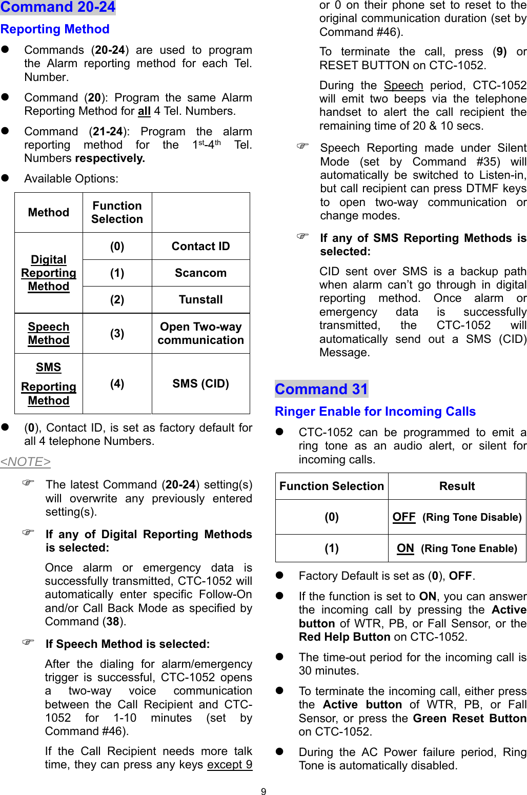 9 Command 20-24  Reporting Method   Commands  (20-24)  are  used  to  program the  Alarm  reporting  method  for  each  Tel. Number.  Command  (20): Program  the  same  Alarm Reporting Method for all 4 Tel. Numbers.  Command  (21-24):  Program  the  alarm reporting  method  for  the  1st-4th Tel. Numbers respectively.  Available Options:  (0), Contact ID, is set as factory default for all 4 telephone Numbers. &lt;NOTE&gt;  The latest Command  (20-24) setting(s) will  overwrite  any  previously  entered setting(s).  If  any  of  Digital  Reporting  Methods is selected: Once  alarm  or  emergency  data  is successfully transmitted, CTC-1052 will automatically  enter  specific  Follow-On and/or Call  Back  Mode as  specified by Command (38).  If Speech Method is selected: After  the  dialing  for  alarm/emergency trigger  is  successful,  CTC-1052  opens a  two-way  voice  communication between  the  Call  Recipient  and  CTC-1052  for  1-10  minutes  (set  by Command #46).  If  the  Call  Recipient  needs  more  talk time, they can press any keys except 9 or  0  on  their  phone  set  to  reset  to  the original communication duration (set by Command #46). To  terminate  the  call,  press  (9)  or RESET BUTTON on CTC-1052. During  the  Speech  period,  CTC-1052 will  emit  two  beeps  via  the  telephone handset  to  alert  the  call  recipient  the remaining time of 20 &amp; 10 secs.  Speech  Reporting  made  under  Silent Mode  (set  by  Command  #35)  will automatically  be  switched  to  Listen-in, but call recipient can press DTMF keys to  open  two-way  communication  or change modes.  If  any  of  SMS  Reporting  Methods  is selected: CID  sent  over  SMS  is  a  backup  path when  alarm  can’t  go  through  in  digital reporting  method.  Once  alarm  or emergency  data  is  successfully transmitted,  the  CTC-1052  will automatically  send  out  a  SMS  (CID) Message. Command 31  Ringer Enable for Incoming Calls  CTC-1052  can  be  programmed  to  emit  a ring  tone  as  an  audio  alert,  or  silent  for incoming calls. Function Selection Result (0)  OFF  (Ring Tone Disable)(1)  ON  (Ring Tone Enable) Factory Default is set as (0), OFF.   If the function is set to ON, you can answer the  incoming  call  by  pressing  the Active button of  WTR,  PB,  or  Fall Sensor, or  the Red Help Button on CTC-1052.  The time-out period for the incoming call is 30 minutes.   To terminate the incoming call, either press the  Active  button of WTR, PB, or Fall Sensor,  or  press  the Green  Reset  Button on CTC-1052.  During  the  AC  Power  failure  period,  Ring Tone is automatically disabled. Method  Function Selection   Digital Reporting Method (0)  Contact ID (1)  Scancom (2)  Tunstall Speech Method   (3)  Open Two-way communicationSMS Reporting Method (4)  SMS (CID) 