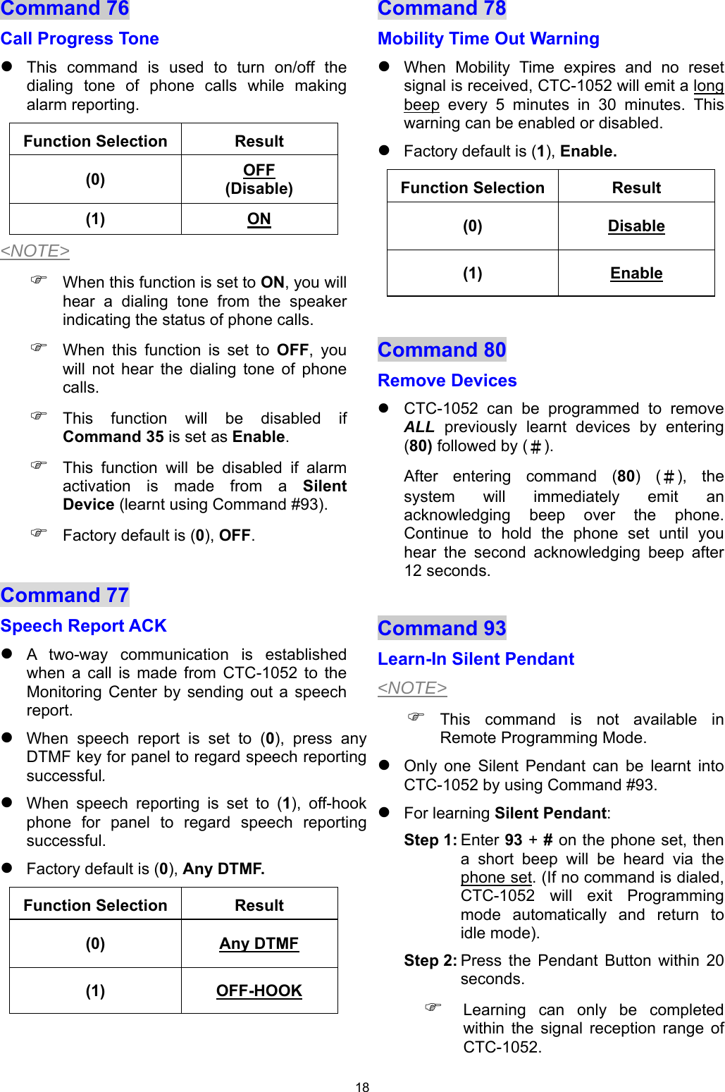 18 Command 76  Call Progress Tone  This  command  is  used  to  turn  on/off  the dialing  tone  of  phone  calls  while  making alarm reporting. Function Selection  Result (0)  OFF (Disable) (1)  ON &lt;NOTE&gt;  When this function is set to ON, you will hear  a  dialing  tone  from  the  speaker indicating the status of phone calls.  When  this  function  is  set  to  OFF,  you will  not  hear  the  dialing  tone  of  phone calls.  This  function  will  be  disabled  if Command 35 is set as Enable.   This  function  will  be  disabled  if  alarm activation  is  made  from  a  Silent Device (learnt using Command #93).  Factory default is (0), OFF.  Command 77  Speech Report ACK  A  two-way  communication  is  established when  a  call  is  made  from  CTC-1052  to  the Monitoring  Center  by  sending  out  a  speech report.  When  speech  report  is  set  to  (0),  press  any DTMF key for panel to regard speech reporting successful.  When  speech  reporting  is  set  to  (1),  off-hook phone  for  panel  to  regard  speech  reporting successful.  Factory default is (0), Any DTMF. Function Selection  Result (0)  Any DTMF (1)  OFF-HOOK  Command 78  Mobility Time Out Warning  When  Mobility  Time  expires  and  no  reset signal is received, CTC-1052 will emit a long beep  every  5  minutes  in  30  minutes.  This warning can be enabled or disabled.  Factory default is (1), Enable. Function Selection  Result (0)  Disable (1)  Enable  Command 80 Remove Devices    CTC-1052  can  be  programmed  to  remove ALL  previously  learnt  devices  by  entering (80) followed by (＃).  After  entering  command  (80)  (＃),  the system  will  immediately  emit  an acknowledging  beep  over  the  phone. Continue  to  hold  the  phone  set  until  you hear  the  second  acknowledging  beep  after 12 seconds.  Command 93   Learn-In Silent Pendant  &lt;NOTE&gt;  This  command  is  not  available  in Remote Programming Mode.  Only  one  Silent  Pendant  can  be  learnt  into CTC-1052 by using Command #93.  For learning Silent Pendant:  Step 1: Enter 93 + # on the phone set, then a  short  beep  will  be  heard  via  the phone set. (If no command is dialed, CTC-1052  will  exit  Programming mode  automatically  and  return  to idle mode). Step 2: Press  the  Pendant  Button  within  20 seconds.   Learning  can  only  be  completed within  the  signal  reception  range  of CTC-1052. 