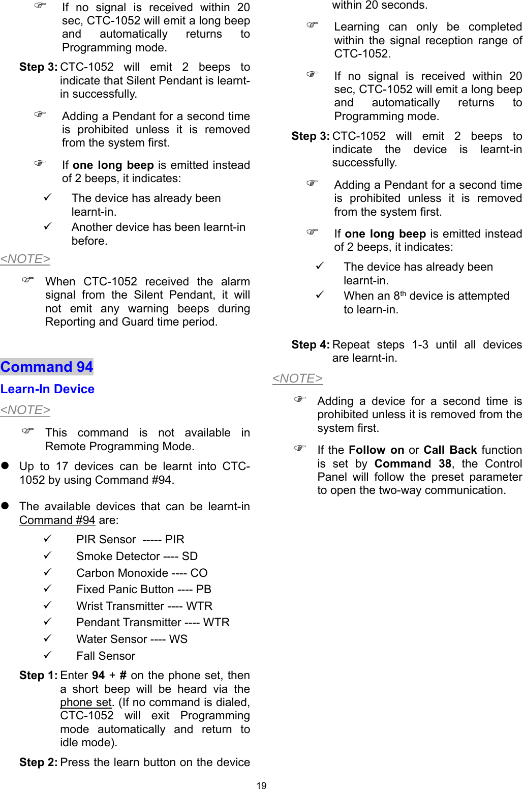 19  If  no  signal  is  received  within  20 sec, CTC-1052 will emit a long beep and  automatically  returns  to Programming mode.  Step 3: CTC-1052  will  emit  2  beeps  to indicate that Silent Pendant is learnt-in successfully.  Adding a Pendant for a second time is  prohibited  unless  it  is  removed from the system first.   If one long  beep is emitted instead of 2 beeps, it indicates:   The device has already been learnt-in.   Another device has been learnt-in before. &lt;NOTE&gt;  When  CTC-1052  received  the  alarm signal  from  the  Silent  Pendant,  it  will not  emit  any  warning  beeps  during Reporting and Guard time period.  Command 94   Learn-In Device &lt;NOTE&gt;  This  command  is  not  available  in Remote Programming Mode.  Up  to  17  devices  can  be  learnt  into  CTC-1052 by using Command #94.  The  available  devices  that  can  be  learnt-in    Command #94 are:   PIR Sensor  ----- PIR   Smoke Detector ---- SD   Carbon Monoxide ---- CO   Fixed Panic Button ---- PB   Wrist Transmitter ---- WTR   Pendant Transmitter ---- WTR   Water Sensor ---- WS    Fall Sensor  Step 1: Enter 94 + # on the phone set, then a  short  beep  will  be  heard  via  the phone set. (If no command is dialed, CTC-1052  will  exit  Programming mode  automatically  and  return  to idle mode). Step 2: Press the learn button on the device within 20 seconds.   Learning  can  only  be  completed within  the  signal  reception  range  of CTC-1052.  If  no  signal  is  received  within  20 sec, CTC-1052 will emit a long beep and  automatically  returns  to Programming mode.  Step 3: CTC-1052  will  emit  2  beeps  to indicate  the  device  is  learnt-in successfully.  Adding a Pendant for a second time is  prohibited  unless  it  is  removed from the system first.   If one long  beep is emitted instead of 2 beeps, it indicates:   The device has already been learnt-in.   When an 8th device is attempted to learn-in.  Step 4: Repeat  steps  1-3  until  all  devices are learnt-in. &lt;NOTE&gt;  Adding  a  device  for  a  second  time  is prohibited unless it is removed from the system first.  If the Follow  on or Call  Back function is set by Command  38,  the  Control Panel  will  follow  the  preset  parameter to open the two-way communication.              