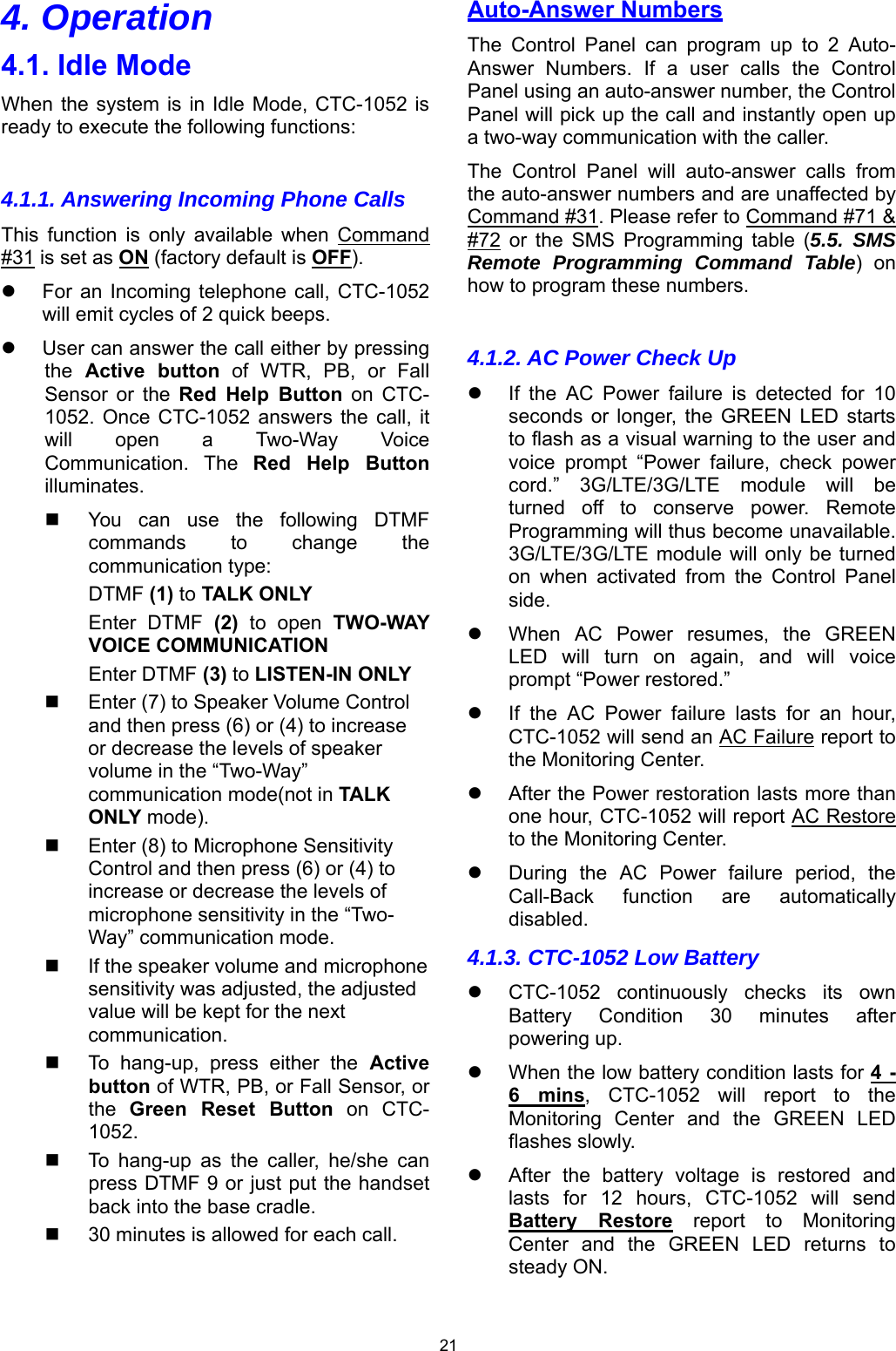 21 4. Operation 4.1. Idle Mode When the system  is in Idle  Mode, CTC-1052 is ready to execute the following functions:  4.1.1. Answering Incoming Phone Calls This  function  is  only  available  when  Command #31 is set as ON (factory default is OFF).   For an  Incoming telephone  call, CTC-1052 will emit cycles of 2 quick beeps.   User can answer the call either by pressing the  Active  button of WTR, PB, or Fall Sensor  or  the  Red  Help  Button on CTC-1052.  Once CTC-1052  answers  the call,  it will  open  a  Two-Way  Voice Communication.  The  Red  Help  Button illuminates.   You  can  use  the  following  DTMF commands  to  change  the communication type: DTMF (1) to TALK ONLY Enter  DTMF  (2)  to  open  TWO-WAY VOICE COMMUNICATION Enter DTMF (3) to LISTEN-IN ONLY    Enter (7) to Speaker Volume Control and then press (6) or (4) to increase or decrease the levels of speaker volume in the “Two-Way” communication mode(not in TALK ONLY mode).   Enter (8) to Microphone Sensitivity Control and then press (6) or (4) to increase or decrease the levels of microphone sensitivity in the “Two-Way” communication mode.    If the speaker volume and microphone sensitivity was adjusted, the adjusted value will be kept for the next communication.   To  hang-up,  press  either  the Active button of WTR, PB, or Fall Sensor, or the  Green  Reset  Button  on  CTC-1052.    To  hang-up  as  the  caller,  he/she  can press DTMF 9 or just put the handset back into the base cradle.   30 minutes is allowed for each call.  Auto-Answer Numbers The  Control  Panel  can  program  up  to  2  Auto-Answer  Numbers.  If  a  user  calls  the  Control Panel using an auto-answer number, the Control Panel will pick up the call and instantly open up a two-way communication with the caller. The  Control  Panel  will  auto-answer  calls  from the auto-answer numbers and are unaffected by Command #31. Please refer to Command #71 &amp; #72  or  the  SMS  Programming  table  (5.5. SMS Remote Programming Command Table)  on how to program these numbers.  4.1.2. AC Power Check Up    If  the  AC  Power  failure  is  detected  for  10 seconds  or  longer,  the  GREEN  LED  starts to flash as a visual warning to the user and voice  prompt  “Power  failure,  check  power cord.”  3G/LTE/3G/LTE  module  will  be turned  off  to  conserve  power.  Remote Programming will thus become unavailable. 3G/LTE/3G/LTE module  will only  be turned on  when  activated  from  the  Control  Panel side.   When  AC  Power  resumes,  the  GREEN LED  will  turn  on  again,  and  will  voice prompt “Power restored.”    If  the  AC  Power  failure  lasts  for  an  hour, CTC-1052 will send an AC Failure report to the Monitoring Center.    After the Power restoration lasts more than one hour, CTC-1052 will report AC Restore to the Monitoring Center.    During  the  AC  Power  failure  period,  the Call-Back  function  are  automatically disabled. 4.1.3. CTC-1052 Low Battery   CTC-1052  continuously  checks  its  own Battery  Condition  30  minutes  after powering up.    When the low battery condition lasts for 4 - 6  mins,  CTC-1052  will  report  to  the Monitoring  Center  and  the  GREEN  LED flashes slowly.   After  the  battery  voltage  is  restored  and lasts  for  12  hours,  CTC-1052  will  send Battery  Restore  report  to  Monitoring Center  and  the  GREEN  LED  returns  to steady ON.  