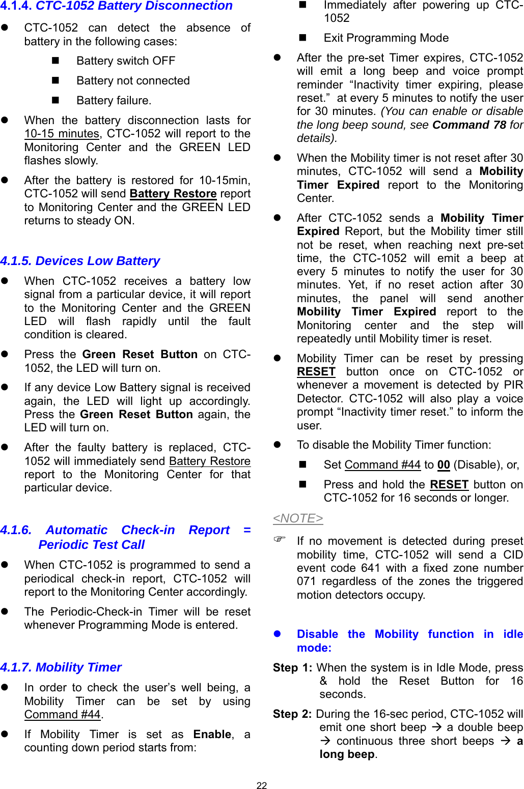 22 4.1.4. CTC-1052 Battery Disconnection   CTC-1052  can  detect  the  absence  of battery in the following cases:   Battery switch OFF   Battery not connected   Battery failure.     When  the  battery  disconnection  lasts  for 10-15 minutes, CTC-1052 will report to the Monitoring  Center  and  the  GREEN  LED flashes slowly.   After  the  battery  is  restored  for  10-15min, CTC-1052 will send Battery Restore report to Monitoring  Center and  the GREEN  LED returns to steady ON.  4.1.5. Devices Low Battery   When  CTC-1052  receives  a  battery  low signal from a particular device, it will report to  the  Monitoring  Center  and  the  GREEN LED  will  flash  rapidly  until  the  fault condition is cleared.    Press  the  Green  Reset  Button  on  CTC-1052, the LED will turn on.   If any device Low Battery signal is received again,  the  LED  will  light  up  accordingly. Press  the  Green  Reset  Button  again,  the LED will turn on.   After  the  faulty  battery  is  replaced,  CTC-1052 will immediately send Battery Restore report  to  the  Monitoring  Center  for  that particular device.  4.1.6. Automatic Check-in Report = Periodic Test Call   When CTC-1052 is programmed to send a periodical  check-in  report,  CTC-1052  will report to the Monitoring Center accordingly.   The  Periodic-Check-in  Timer  will  be  reset whenever Programming Mode is entered.  4.1.7. Mobility Timer   In  order  to  check  the  user’s  well  being,  a Mobility  Timer  can  be  set  by  using Command #44.   If  Mobility  Timer  is  set  as  Enable,  a counting down period starts from:   Immediately  after  powering  up  CTC-1052   Exit Programming Mode   After  the  pre-set  Timer  expires,  CTC-1052 will  emit  a  long  beep  and  voice  prompt reminder  “Inactivity  timer  expiring,  please reset.”  at every 5 minutes to notify the user for 30 minutes. (You can enable or disable the long beep sound, see Command 78 for details).   When the Mobility timer is not reset after 30 minutes,  CTC-1052  will  send  a  Mobility Timer  Expired  report  to  the  Monitoring Center.   After  CTC-1052  sends  a  Mobility  Timer Expired  Report,  but  the  Mobility  timer  still not  be  reset,  when  reaching  next  pre-set time,  the  CTC-1052  will  emit  a  beep  at every  5  minutes  to  notify  the  user  for  30 minutes.  Yet,  if  no  reset  action  after  30 minutes,  the  panel  will  send  another Mobility  Timer  Expired  report  to  the Monitoring  center  and  the  step  will repeatedly until Mobility timer is reset.    Mobility  Timer  can  be  reset  by  pressing RESET  button  once  on  CTC-1052  or whenever  a  movement  is  detected  by  PIR Detector.  CTC-1052  will  also  play  a  voice prompt “Inactivity timer reset.” to inform the user.    To disable the Mobility Timer function:   Set Command #44 to 00 (Disable), or,    Press  and  hold  the RESET  button  on CTC-1052 for 16 seconds or longer. &lt;NOTE&gt;  If  no  movement  is  detected  during  preset mobility  time,  CTC-1052  will  send  a  CID event  code  641  with  a  fixed  zone  number 071  regardless  of  the  zones  the  triggered motion detectors occupy.   Disable  the  Mobility  function  in  idle mode: Step 1: When the system is in Idle Mode, press &amp;  hold  the  Reset  Button  for  16 seconds. Step 2: During the 16-sec period, CTC-1052 will emit one  short beep  a  double beep   continuous  three  short  beeps   a long beep. 