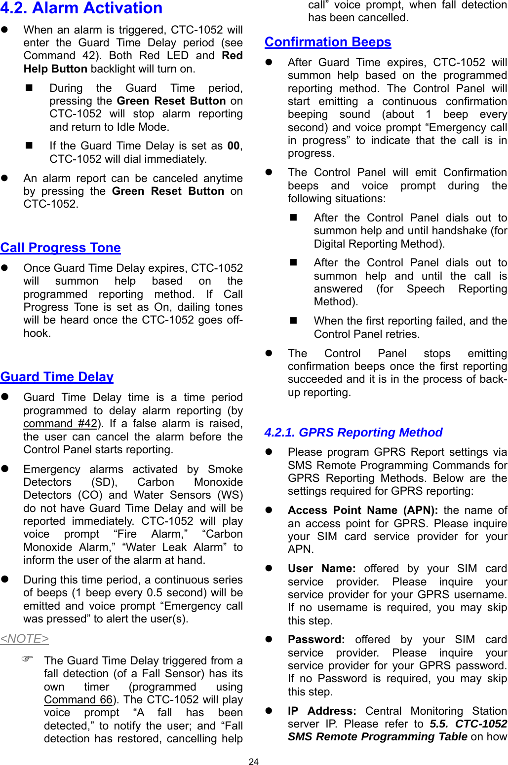 24 4.2. Alarm Activation   When an alarm is triggered, CTC-1052 will enter  the  Guard  Time  Delay  period  (see Command  42).  Both  Red  LED  and  Red Help Button backlight will turn on.   During  the  Guard  Time  period,  pressing the Green  Reset  Button on CTC-1052  will  stop  alarm  reporting and return to Idle Mode.   If the  Guard  Time Delay is  set  as  00,  CTC-1052 will dial immediately.   An  alarm  report  can  be  canceled  anytime by  pressing  the  Green  Reset  Button  on CTC-1052.  Call Progress Tone     Once Guard Time Delay expires, CTC-1052 will  summon  help  based  on  the programmed  reporting  method.  If  Call Progress  Tone  is  set  as  On,  dailing  tones will be heard once the CTC-1052 goes off-hook.  Guard Time Delay  Guard  Time  Delay  time  is  a  time  period programmed  to  delay  alarm  reporting  (by command  #42).  If  a  false  alarm  is  raised, the  user  can  cancel  the  alarm  before  the Control Panel starts reporting.  Emergency  alarms  activated  by  Smoke Detectors  (SD),  Carbon  Monoxide Detectors  (CO)  and  Water  Sensors  (WS) do not have Guard  Time Delay and will be reported  immediately.  CTC-1052  will  play voice  prompt  “Fire  Alarm,”  “Carbon Monoxide  Alarm,”  “Water  Leak  Alarm”  to inform the user of the alarm at hand.  During this time period, a continuous series of beeps (1 beep every 0.5 second) will be emitted  and  voice  prompt  “Emergency  call was pressed” to alert the user(s). &lt;NOTE&gt;  The Guard Time Delay triggered from a fall  detection (of  a  Fall  Sensor)  has  its own  timer  (programmed  using Command 66). The CTC-1052 will play voice  prompt  “A  fall  has  been detected,”  to  notify  the  user;  and  “Fall detection  has  restored,  cancelling  help call”  voice  prompt,  when  fall  detection has been cancelled.  Confirmation Beeps   After  Guard  Time  expires,  CTC-1052  will summon  help  based  on  the  programmed reporting  method.  The  Control  Panel  will start  emitting  a  continuous  confirmation beeping  sound  (about  1  beep  every second) and voice prompt “Emergency call in  progress”  to  indicate  that  the  call  is  in progress.   The  Control  Panel  will  emit  Confirmation beeps  and  voice  prompt  during  the following situations:   After  the  Control  Panel  dials  out  to summon help and until handshake (for Digital Reporting Method).   After  the  Control  Panel  dials  out  to summon  help  and  until  the  call  is answered  (for  Speech  Reporting Method).   When the first reporting failed, and the Control Panel retries.   The  Control  Panel  stops  emitting confirmation  beeps  once  the  first  reporting succeeded and it is in the process of back-up reporting.  4.2.1. GPRS Reporting Method   Please  program  GPRS  Report  settings  via SMS Remote Programming Commands for GPRS  Reporting  Methods.  Below  are  the settings required for GPRS reporting:  Access  Point  Name  (APN):  the  name  of an  access  point  for  GPRS.  Please  inquire your  SIM  card  service  provider  for  your APN.  User  Name:  offered  by  your  SIM  card service  provider. Please  inquire  your service provider  for  your  GPRS username. If  no  username  is  required,  you  may  skip this step.  Password:  offered  by  your  SIM  card service  provider. Please  inquire  your service  provider  for  your  GPRS  password. If  no  Password  is  required,  you  may  skip this step.  IP  Address:  Central  Monitoring  Station server  IP.  Please  refer  to  5.5. CTC-1052 SMS Remote Programming Table on how 