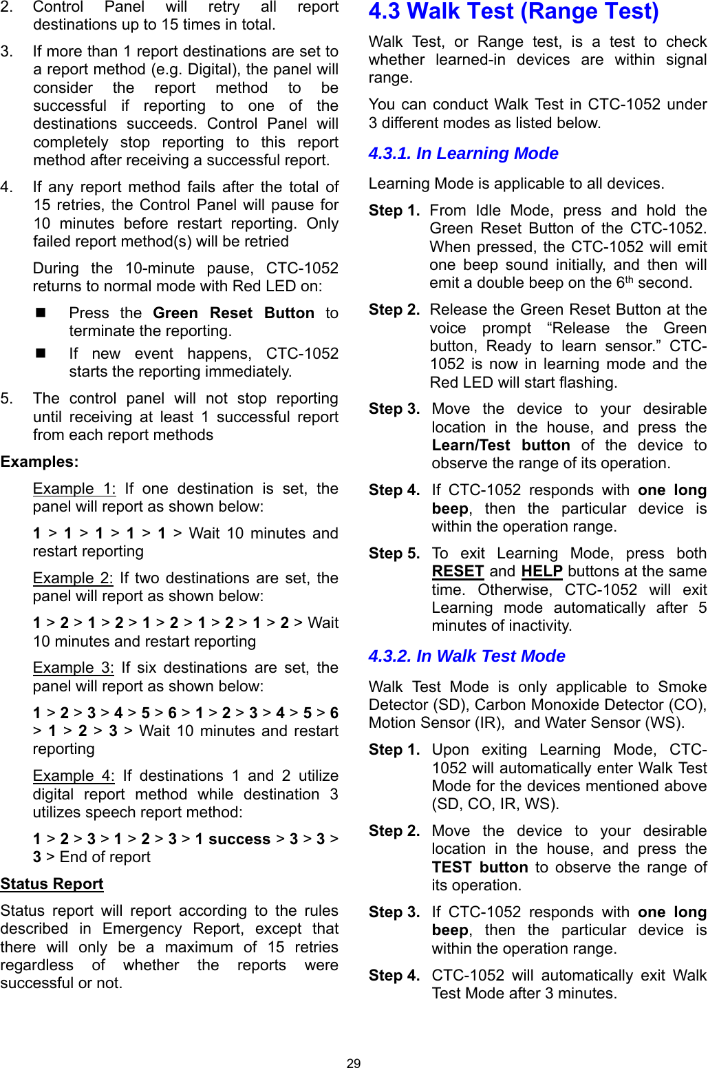 29 2.  Control  Panel  will  retry  all  report destinations up to 15 times in total. 3.  If more than 1 report destinations are set to a report method (e.g. Digital), the panel will consider  the  report  method  to  be successful  if  reporting  to  one  of  the destinations  succeeds.  Control  Panel  will completely  stop  reporting  to  this  report method after receiving a successful report. 4.  If  any  report  method  fails  after  the  total  of 15 retries,  the Control  Panel  will pause  for 10  minutes  before  restart  reporting.  Only failed report method(s) will be retried During  the  10-minute  pause,  CTC-1052 returns to normal mode with Red LED on:    Press  the  Green  Reset  Button to terminate the reporting.   If  new  event  happens,  CTC-1052 starts the reporting immediately. 5.  The  control  panel  will  not  stop  reporting until  receiving  at  least  1  successful  report from each report methods Examples: Example  1:  If  one  destination  is  set,  the panel will report as shown below: 1 &gt; 1 &gt; 1 &gt; 1 &gt; 1  &gt;  Wait  10  minutes  and restart reporting Example  2: If  two  destinations are  set,  the panel will report as shown below: 1 &gt; 2 &gt; 1 &gt; 2 &gt; 1 &gt; 2 &gt; 1 &gt; 2 &gt; 1 &gt; 2 &gt; Wait 10 minutes and restart reporting Example  3:  If  six  destinations  are  set,  the panel will report as shown below: 1 &gt; 2 &gt; 3 &gt; 4 &gt; 5 &gt; 6 &gt; 1 &gt; 2 &gt; 3 &gt; 4 &gt; 5 &gt; 6 &gt; 1 &gt; 2 &gt; 3  &gt; Wait  10  minutes  and restart reporting  Example  4:  If  destinations  1  and  2  utilize digital  report  method  while  destination  3 utilizes speech report method: 1 &gt; 2 &gt; 3 &gt; 1 &gt; 2 &gt; 3 &gt; 1 success &gt; 3 &gt; 3 &gt; 3 &gt; End of report Status Report Status  report  will  report  according  to  the  rules described  in  Emergency  Report,  except  that there  will  only  be  a  maximum  of  15  retries regardless  of  whether  the  reports  were successful or not.  4.3 Walk Test (Range Test) Walk  Test,  or  Range  test,  is  a  test  to  check whether  learned-in  devices  are  within  signal range. You can  conduct Walk Test  in CTC-1052 under 3 different modes as listed below. 4.3.1. In Learning Mode Learning Mode is applicable to all devices. Step 1.  From  Idle  Mode,  press  and  hold  the Green  Reset  Button  of  the  CTC-1052. When pressed, the CTC-1052 will emit one  beep  sound  initially,  and  then  will emit a double beep on the 6th second. Step 2.  Release the Green Reset Button at the voice  prompt  “Release  the  Green button,  Ready  to  learn  sensor.”  CTC-1052  is  now  in  learning  mode  and  the Red LED will start flashing. Step 3.  Move  the  device  to  your  desirable location  in  the  house,  and  press  the Learn/Test  button  of  the  device  to observe the range of its operation. Step 4.  If  CTC-1052  responds  with  one long beep,  then  the  particular  device  is within the operation range. Step 5.  To  exit  Learning  Mode,  press  both RESET and HELP buttons at the same time.  Otherwise,  CTC-1052  will  exit Learning  mode  automatically  after  5 minutes of inactivity. 4.3.2. In Walk Test Mode Walk  Test  Mode  is  only  applicable  to  Smoke Detector (SD), Carbon Monoxide Detector (CO), Motion Sensor (IR),  and Water Sensor (WS). Step 1.  Upon  exiting  Learning  Mode,  CTC-1052 will automatically enter Walk Test Mode for the devices mentioned above (SD, CO, IR, WS). Step 2.  Move  the  device  to  your  desirable location  in  the  house,  and  press  the TEST  button  to  observe  the  range  of its operation. Step 3.  If  CTC-1052  responds  with  one long beep,  then  the  particular  device  is within the operation range. Step 4.  CTC-1052  will  automatically  exit  Walk Test Mode after 3 minutes.  