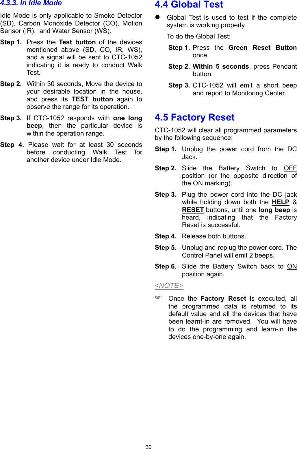 30 4.3.3. In Idle Mode Idle Mode is only applicable to Smoke Detector (SD),  Carbon  Monoxide  Detector  (CO),  Motion Sensor (IR),  and Water Sensor (WS). Step 1.  Press  the  Test  button  of  the  devices mentioned  above  (SD,  CO,  IR,  WS), and  a signal  will  be  sent  to CTC-1052 indicating  it  is  ready  to  conduct  Walk Test.  Step 2.  Within 30 seconds, Move the device to your  desirable  location  in  the  house, and  press  its  TEST  button  again  to observe the range for its operation. Step 3.  If  CTC-1052  responds  with  one long beep,  then  the  particular  device  is within the operation range. Step  4.  Please  wait  for  at  least  30  seconds before  conducting  Walk  Test  for another device under Idle Mode.                         4.4 Global Test  Global  Test  is  used  to  test  if  the  complete system is working properly.    To do the Global Test: Step 1.  Press  the  Green  Reset  Button once. Step 2.  Within  5  seconds, press  Pendant button.  Step 3.  CTC-1052  will  emit  a  short  beep and report to Monitoring Center.  4.5 Factory Reset CTC-1052 will clear all programmed parameters by the following sequence: Step 1.  Unplug  the  power  cord  from  the  DC Jack. Step 2.  Slide  the  Battery  Switch  to  OFF position  (or  the  opposite  direction  of the ON marking). Step 3.  Plug  the  power  cord  into  the  DC  jack while  holding  down  both  the  HELP &amp; RESET buttons, until one long beep is heard,  indicating  that  the  Factory Reset is successful.  Step 4.  Release both buttons. Step 5.  Unplug and replug the power cord. The Control Panel will emit 2 beeps. Step 6.  Slide  the  Battery  Switch  back  to  ON position again. &lt;NOTE&gt;  Once  the  Factory  Reset  is  executed,  all the  programmed  data  is  returned  to  its default value  and all  the devices  that have been learnt-in are  removed.   You will have to  do  the  programming  and  learn-in  the devices one-by-one again.      