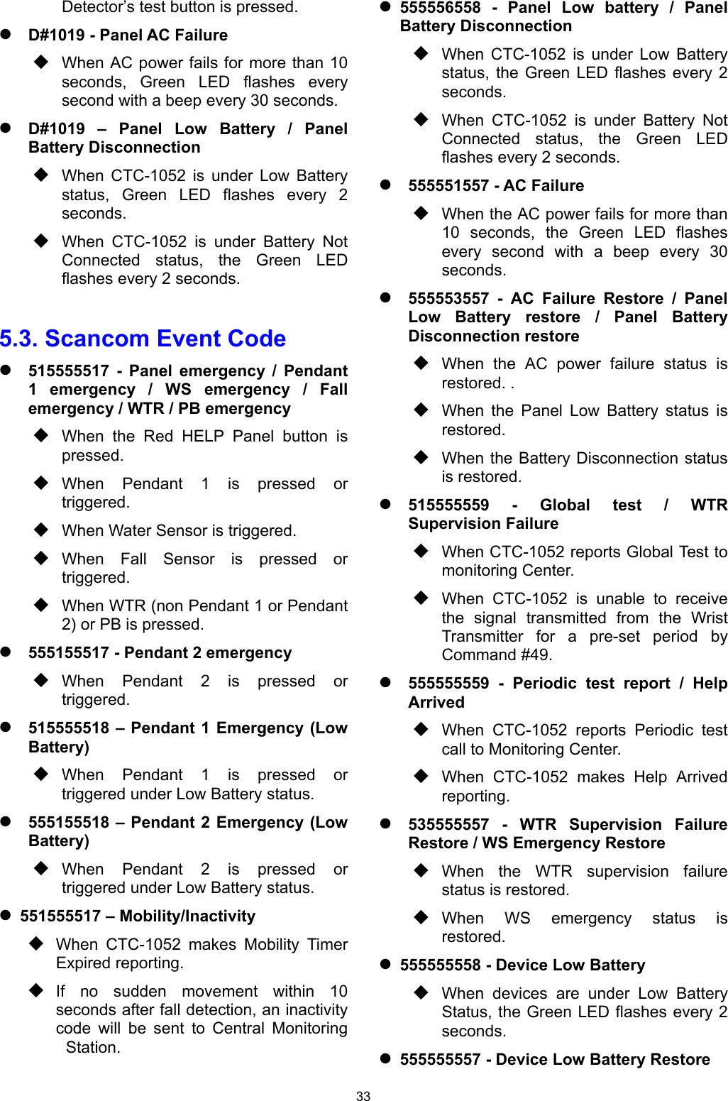 33 Detector’s test button is pressed.     D#1019 - Panel AC Failure  When AC power fails for more than 10 seconds,  Green  LED  flashes  every second with a beep every 30 seconds.  D#1019  –  Panel  Low  Battery  /  Panel Battery Disconnection   When  CTC-1052  is  under  Low  Battery status,  Green  LED  flashes  every  2 seconds.  When  CTC-1052  is  under  Battery  Not Connected  status,  the  Green  LED flashes every 2 seconds.  5.3. Scancom Event Code  515555517  -  Panel  emergency  /  Pendant 1  emergency  /  WS  emergency  /  Fall emergency / WTR / PB emergency  When  the  Red  HELP  Panel  button  is pressed.  When  Pendant  1  is  pressed  or triggered.  When Water Sensor is triggered.  When  Fall  Sensor  is  pressed  or triggered.   When WTR (non Pendant 1 or Pendant 2) or PB is pressed.  555155517 - Pendant 2 emergency  When  Pendant  2  is  pressed  or triggered.  515555518 – Pendant 1 Emergency (Low Battery)  When  Pendant  1  is  pressed  or triggered under Low Battery status.  555155518 – Pendant 2 Emergency (Low Battery)  When  Pendant  2  is  pressed  or triggered under Low Battery status.  551555517 – Mobility/Inactivity   When  CTC-1052  makes  Mobility  Timer Expired reporting.   If  no  sudden  movement  within  10 seconds after fall detection, an inactivity code  will  be  sent  to  Central  Monitoring   Station.  555556558  -  Panel  Low  battery  /  Panel  Battery Disconnection  When  CTC-1052  is  under  Low  Battery status,  the Green  LED flashes  every  2 seconds.  When  CTC-1052  is  under  Battery  Not Connected  status,  the  Green  LED flashes every 2 seconds.  555551557 - AC Failure  When the AC power fails for more than 10  seconds,  the  Green  LED  flashes every  second  with  a  beep  every  30 seconds.  555553557  -  AC  Failure  Restore  /  Panel Low  Battery  restore  /  Panel  Battery Disconnection restore  When  the  AC  power  failure  status  is restored. .  When  the  Panel  Low  Battery  status  is restored.  When the Battery Disconnection status is restored.  515555559  -  Global  test  /  WTR Supervision Failure  When CTC-1052 reports Global Test to monitoring Center.  When  CTC-1052  is  unable  to  receive the  signal  transmitted  from  the  Wrist Transmitter  for  a  pre-set  period  by Command #49.  555555559  -  Periodic  test  report  /  Help Arrived  When  CTC-1052  reports  Periodic  test call to Monitoring Center.  When  CTC-1052  makes  Help  Arrived reporting.  535555557  -  WTR  Supervision  Failure Restore / WS Emergency Restore  When  the  WTR  supervision  failure status is restored.  When  WS  emergency  status  is restored.  555555558 - Device Low Battery  When  devices  are  under  Low  Battery Status, the Green LED flashes every 2 seconds.  555555557 - Device Low Battery Restore 