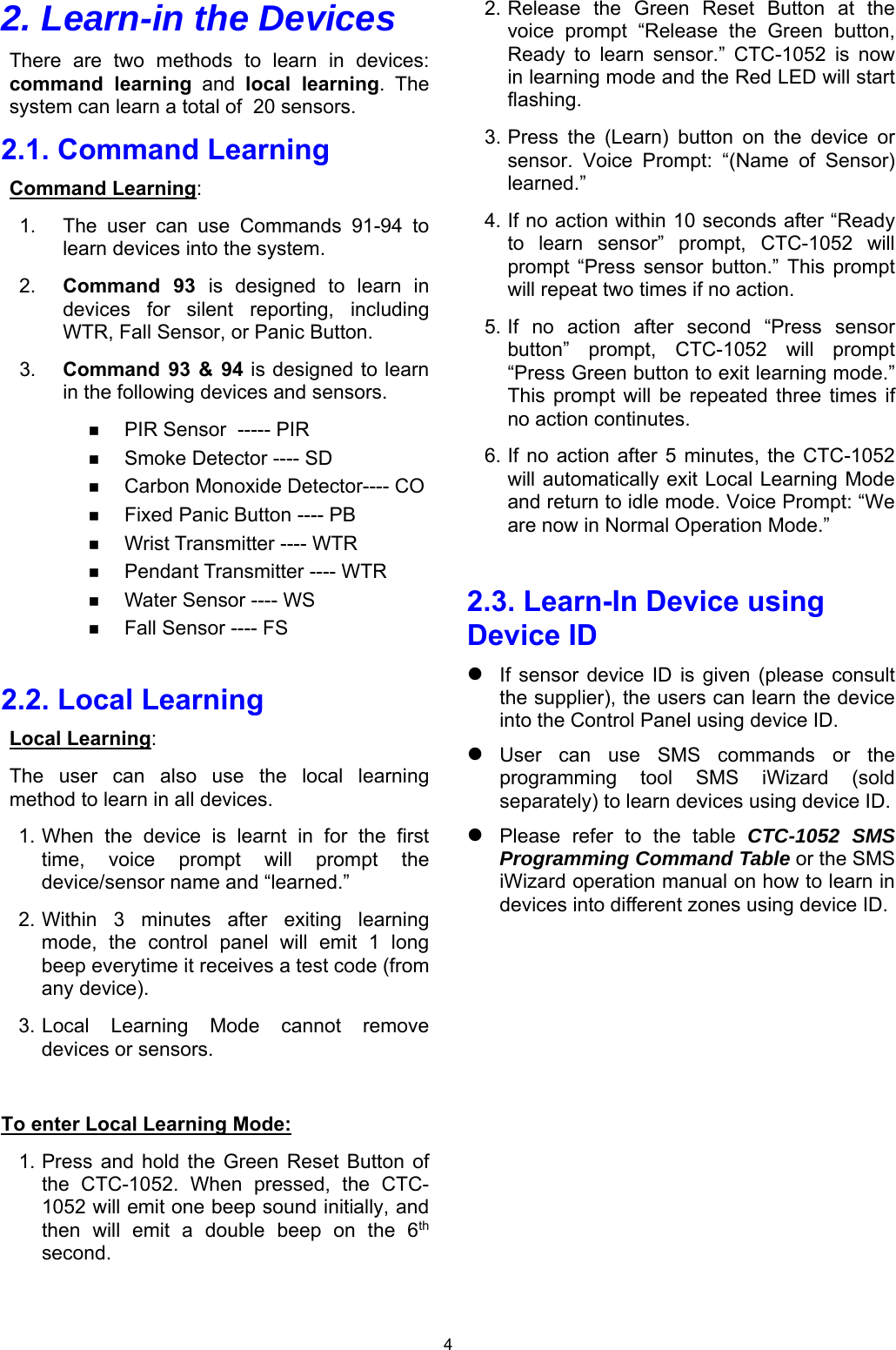 4 2. Learn-in the Devices There  are  two  methods  to  learn  in  devices: command  learning  and  local  learning.  The system can learn a total of  20 sensors. 2.1. Command Learning Command Learning:  1.  The  user  can  use  Commands  91-94  to learn devices into the system. 2.  Command  93  is  designed  to  learn  in devices  for  silent  reporting,  including WTR, Fall Sensor, or Panic Button.  3.  Command  93  &amp;  94 is designed to learn in the following devices and sensors.   PIR Sensor  ----- PIR  Smoke Detector ---- SD  Carbon Monoxide Detector---- CO  Fixed Panic Button ---- PB  Wrist Transmitter ---- WTR  Pendant Transmitter ---- WTR  Water Sensor ---- WS   Fall Sensor ---- FS  2.2. Local Learning Local Learning:  The  user  can  also  use  the  local  learning method to learn in all devices.  1. When  the  device  is  learnt  in  for  the  first time,  voice  prompt  will  prompt  the device/sensor name and “learned.”  2. Within  3  minutes  after  exiting  learning mode,  the  control  panel  will  emit  1  long beep everytime it receives a test code (from any device). 3. Local  Learning  Mode  cannot  remove devices or sensors.  To enter Local Learning Mode: 1. Press  and  hold  the  Green  Reset Button  of the  CTC-1052.  When  pressed,  the  CTC-1052 will emit one beep sound initially, and then  will  emit  a  double  beep  on  the  6th second.  2. Release  the  Green  Reset  Button  at  the voice  prompt  “Release  the  Green  button, Ready  to  learn  sensor.”  CTC-1052  is  now in learning mode and the Red LED will start flashing.  3. Press  the  (Learn)  button  on  the  device  or sensor.  Voice  Prompt:  “(Name  of  Sensor) learned.” 4. If no action within 10 seconds after “Ready to  learn  sensor”  prompt,  CTC-1052  will prompt  “Press  sensor  button.”  This  prompt will repeat two times if no action. 5. If  no  action  after  second  “Press  sensor button”  prompt,  CTC-1052  will  prompt “Press Green button to exit learning mode.” This  prompt  will be  repeated  three  times  if no action continutes.  6. If  no  action after  5 minutes,  the  CTC-1052 will automatically exit Local Learning Mode and return to idle mode. Voice Prompt: “We are now in Normal Operation Mode.”  2.3. Learn-In Device using Device ID  If  sensor  device  ID  is  given  (please  consult the supplier), the users can learn the device into the Control Panel using device ID.  User  can  use  SMS  commands  or  the programming  tool  SMS  iWizard  (sold separately) to learn devices using device ID.  Please  refer  to  the  table  CTC-1052 SMS Programming Command Table or the SMS iWizard operation manual on how to learn in devices into different zones using device ID.            