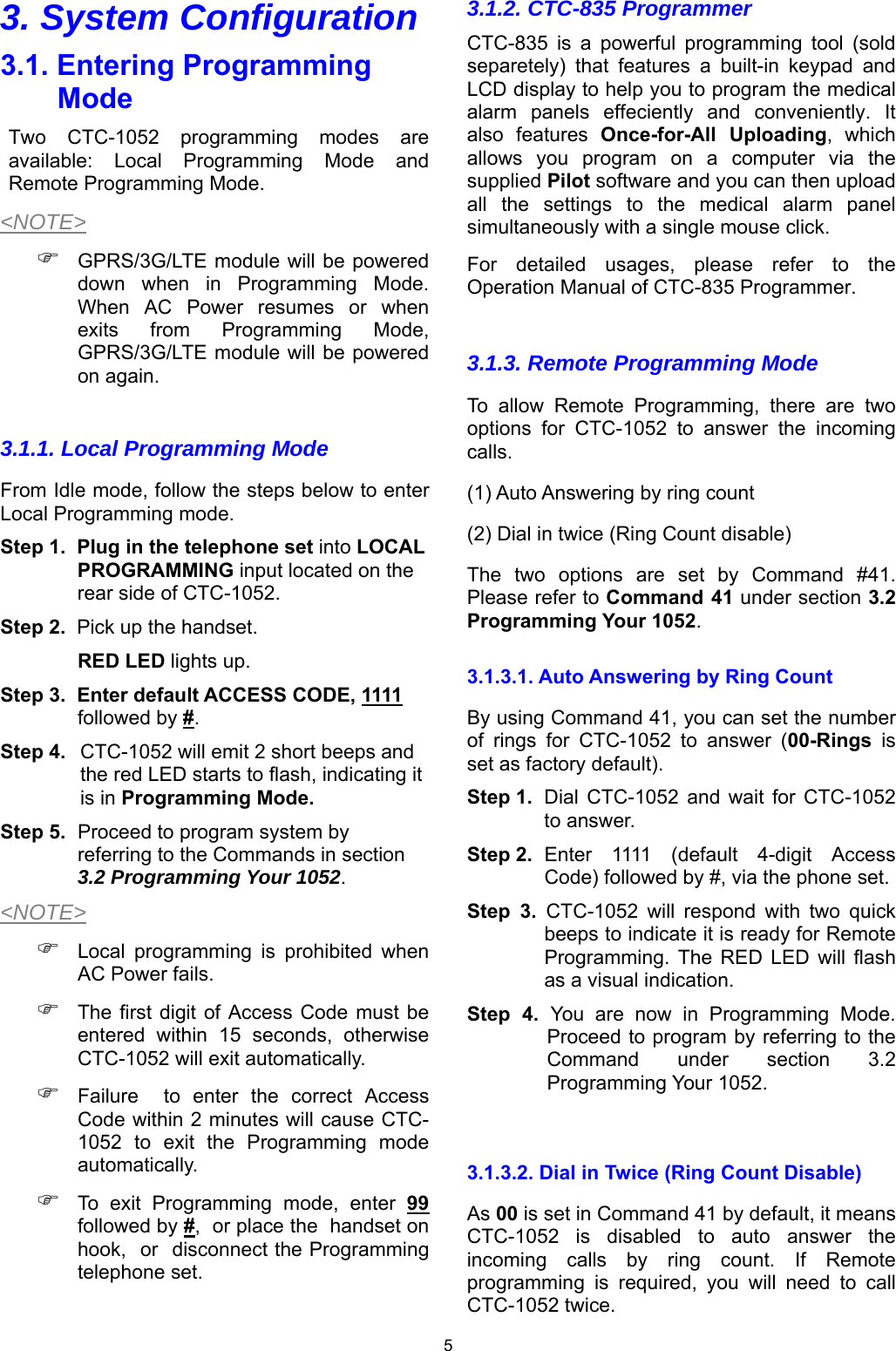 5 3. System Configuration 3.1. Entering Programming Mode Two  CTC-1052  programming  modes  are available:  Local  Programming  Mode  and Remote Programming Mode. &lt;NOTE&gt;  GPRS/3G/LTE module will be powered down  when  in  Programming  Mode. When  AC  Power  resumes  or  when exits  from  Programming  Mode, GPRS/3G/LTE module will be powered on again.  3.1.1. Local Programming Mode From Idle mode, follow the steps below to enter Local Programming mode.   Step 1.  Plug in the telephone set into LOCAL PROGRAMMING input located on the rear side of CTC-1052. Step 2.  Pick up the handset.  RED LED lights up. Step 3.  Enter default ACCESS CODE, 1111 followed by #.  Step 4.   CTC-1052 will emit 2 short beeps and the red LED starts to flash, indicating it is in Programming Mode.  Step 5.  Proceed to program system by referring to the Commands in section 3.2 Programming Your 1052. &lt;NOTE&gt;  Local  programming  is  prohibited  when AC Power fails.  The first  digit of Access  Code must be entered  within  15  seconds,  otherwise CTC-1052 will exit automatically.  Failure    to  enter  the  correct  Access Code within 2 minutes will cause CTC-1052  to  exit  the  Programming  mode automatically.  To  exit  Programming  mode,  enter  99 followed by #,  or place the  handset on hook,  or  disconnect the Programming telephone set.   3.1.2. CTC-835 Programmer CTC-835  is  a  powerful  programming  tool  (sold separetely)  that  features  a  built-in  keypad  and LCD display to help you to program the medical alarm  panels  effeciently  and  conveniently.  It also  features  Once-for-All  Uploading,  which allows  you  program  on  a  computer  via  the supplied Pilot software and you can then upload all  the  settings  to  the  medical  alarm  panel simultaneously with a single mouse click. For  detailed  usages,  please  refer  to  the Operation Manual of CTC-835 Programmer.  3.1.3. Remote Programming Mode To allow Remote Programming, there are two options  for  CTC-1052  to  answer  the  incoming calls. (1) Auto Answering by ring count (2) Dial in twice (Ring Count disable) The  two  options  are  set  by  Command  #41. Please refer to Command 41 under section 3.2 Programming Your 1052. 3.1.3.1. Auto Answering by Ring Count By using Command 41, you can set the number of  rings  for  CTC-1052  to  answer  (00-Rings is set as factory default).   Step 1.  Dial  CTC-1052  and  wait  for  CTC-1052 to answer. Step 2.   Enter  1111  (default  4-digit  Access Code) followed by #, via the phone set.   Step  3.  CTC-1052  will  respond  with  two  quick beeps to indicate it is ready for Remote Programming.  The  RED  LED  will  flash as a visual indication. Step  4.  You  are  now  in  Programming  Mode. Proceed to program by referring to the Command  under  section  3.2 Programming Your 1052.  3.1.3.2. Dial in Twice (Ring Count Disable) As 00 is set in Command 41 by default, it means CTC-1052  is  disabled  to  auto  answer  the incoming  calls  by  ring  count.  If  Remote programming  is  required,  you  will  need  to  call CTC-1052 twice. 