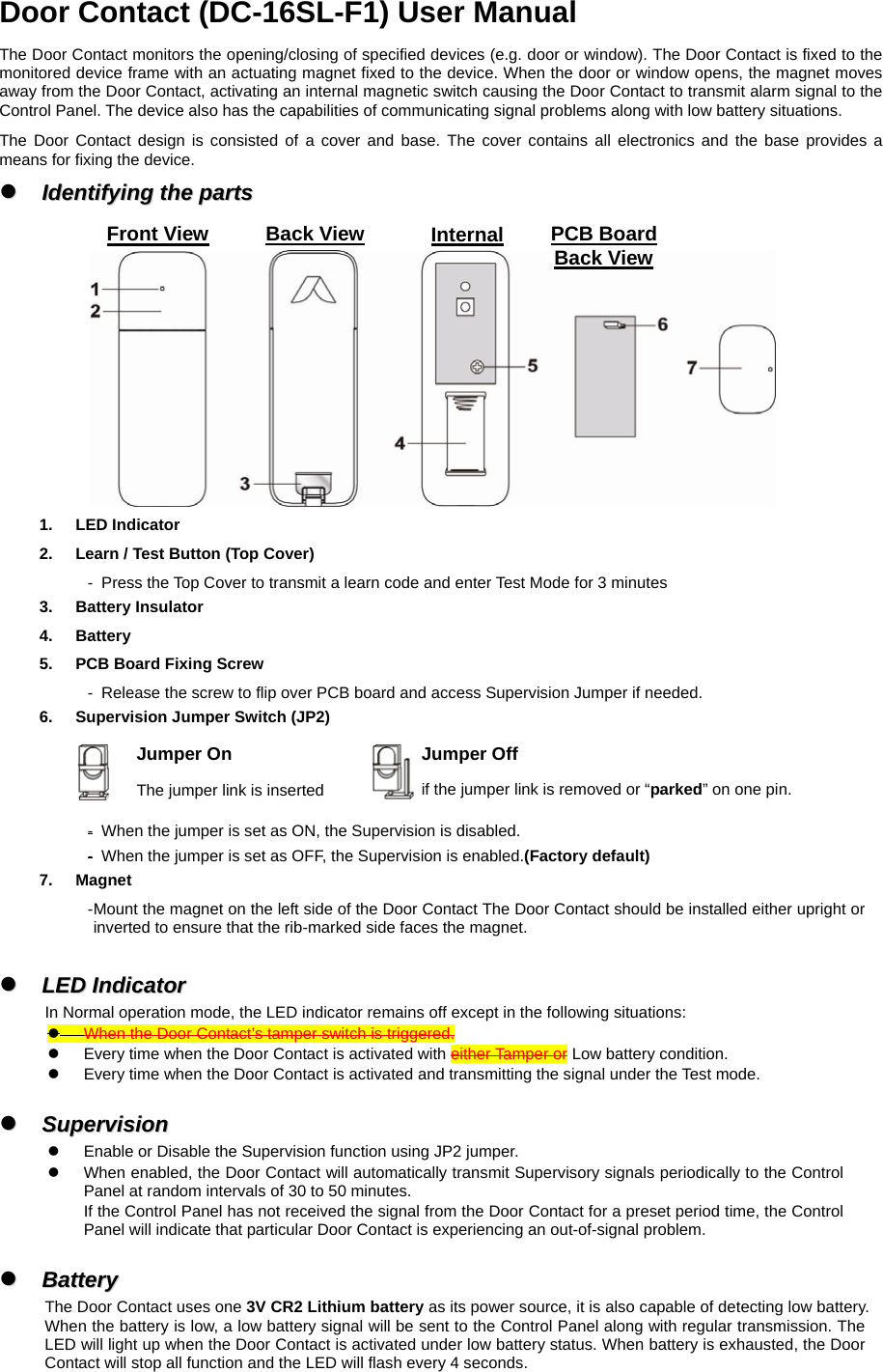 Door Contact (DC-16SL-F1) User Manual The Door Contact monitors the opening/closing of specified devices (e.g. door or window). The Door Contact is fixed to the monitored device frame with an actuating magnet fixed to the device. When the door or window opens, the magnet moves away from the Door Contact, activating an internal magnetic switch causing the Door Contact to transmit alarm signal to the Control Panel. The device also has the capabilities of communicating signal problems along with low battery situations. The Door Contact design is consisted of a cover and base. The cover contains all electronics and the base provides a means for fixing the device.   zz  IIddeennttiiffyyiinngg  tthhee  ppaarrttss      1. LED Indicator2.  Learn / Test Button (Top Cover) -   Press the Top Cover to transmit a learn code and enter Test Mode for 3 minutes 3. Battery Insulator 4. Battery 5.  PCB Board Fixing Screw   -   Release the screw to flip over PCB board and access Supervision Jumper if needed. 6.  Supervision Jumper Switch (JP2)    -   When the jumper is set as ON, the Supervision is disabled.   -   When the jumper is set as OFF, the Supervision is enabled.(Factory default)   7. Magnet - Mount the magnet on the left side of the Door Contact The Door Contact should be installed either upright or inverted to ensure that the rib-marked side faces the magnet.  zz  LLEEDD  IInnddiiccaattoorr      In Normal operation mode, the LED indicator remains off except in the following situations: z When the Door Contact’s tamper switch is triggered. z  Every time when the Door Contact is activated with either Tamper or Low battery condition. z  Every time when the Door Contact is activated and transmitting the signal under the Test mode.  zz  SSuuppeerrvviissiioonn      z  Enable or Disable the Supervision function using JP2 jumper. z  When enabled, the Door Contact will automatically transmit Supervisory signals periodically to the Control Panel at random intervals of 30 to 50 minutes. If the Control Panel has not received the signal from the Door Contact for a preset period time, the Control Panel will indicate that particular Door Contact is experiencing an out-of-signal problem.  zz  BBaatttteerryy  The Door Contact uses one 3V CR2 Lithium battery as its power source, it is also capable of detecting low battery. When the battery is low, a low battery signal will be sent to the Control Panel along with regular transmission. The LED will light up when the Door Contact is activated under low battery status. When battery is exhausted, the Door Contact will stop all function and the LED will flash every 4 seconds. Jumper On The jumper link is inserted Jumper Off if the jumper link is removed or “parked” on one pin. Front View Back View Internal PCB BoardBack View 