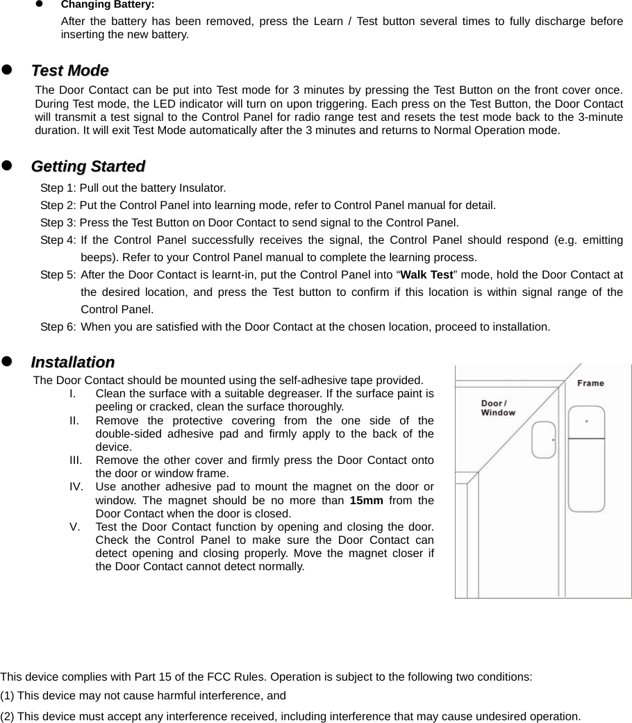 z Changing Battery: After the battery has been removed, press the Learn / Test button several times to fully discharge before inserting the new battery.  zz  TTeesstt  MMooddee  The Door Contact can be put into Test mode for 3 minutes by pressing the Test Button on the front cover once. During Test mode, the LED indicator will turn on upon triggering. Each press on the Test Button, the Door Contact will transmit a test signal to the Control Panel for radio range test and resets the test mode back to the 3-minute duration. It will exit Test Mode automatically after the 3 minutes and returns to Normal Operation mode.  zz  GGeettttiinngg  SSttaarrtteedd  Step 1: Pull out the battery Insulator. Step 2: Put the Control Panel into learning mode, refer to Control Panel manual for detail. Step 3: Press the Test Button on Door Contact to send signal to the Control Panel. Step 4: If the Control Panel successfully receives the signal, the Control Panel should respond (e.g. emitting beeps). Refer to your Control Panel manual to complete the learning process. Step 5: After the Door Contact is learnt-in, put the Control Panel into “Walk Test” mode, hold the Door Contact at the desired location, and press the Test button to confirm if this location is within signal range of the Control Panel.   Step 6: When you are satisfied with the Door Contact at the chosen location, proceed to installation.  zz  IInnssttaallllaattiioonn  The Door Contact should be mounted using the self-adhesive tape provided. I.  Clean the surface with a suitable degreaser. If the surface paint is peeling or cracked, clean the surface thoroughly. II.  Remove the protective covering from the one side of the double-sided adhesive pad and firmly apply to the back of the device. III.  Remove the other cover and firmly press the Door Contact onto the door or window frame. IV.  Use another adhesive pad to mount the magnet on the door or window. The magnet should be no more than 15mm from the Door Contact when the door is closed. V.  Test the Door Contact function by opening and closing the door. Check the Control Panel to make sure the Door Contact can detect opening and closing properly. Move the magnet closer if the Door Contact cannot detect normally.     This device complies with Part 15 of the FCC Rules. Operation is subject to the following two conditions: (1) This device may not cause harmful interference, and (2) This device must accept any interference received, including interference that may cause undesired operation. 