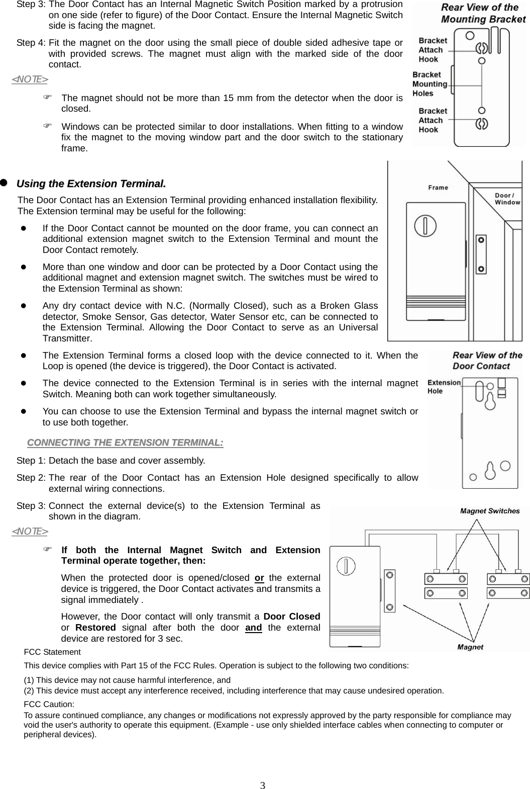  3Step 3: The Door Contact has an Internal Magnetic Switch Position marked by a protrusion on one side (refer to figure) of the Door Contact. Ensure the Internal Magnetic Switch side is facing the magnet. Step 4: Fit the magnet on the door using the small piece of double sided adhesive tape or with provided screws. The magnet must align with the marked side of the door contact. &lt;&lt;NNOOTTEE&gt;&gt;   The magnet should not be more than 15 mm from the detector when the door is closed.  Windows can be protected similar to door installations. When fitting to a window fix the magnet to the moving window part and the door switch to the stationary frame.    UUssiinngg  tthhee  EExxtteennssiioonn  TTeerrmmiinnaall..    The Door Contact has an Extension Terminal providing enhanced installation flexibility. The Extension terminal may be useful for the following:    If the Door Contact cannot be mounted on the door frame, you can connect an additional extension magnet switch to the Extension Terminal and mount the Door Contact remotely.  More than one window and door can be protected by a Door Contact using the additional magnet and extension magnet switch. The switches must be wired to the Extension Terminal as shown:  Any dry contact device with N.C. (Normally Closed), such as a Broken Glass detector, Smoke Sensor, Gas detector, Water Sensor etc, can be connected to the Extension Terminal. Allowing the Door Contact to serve as an Universal Transmitter.  The Extension Terminal forms a closed loop with the device connected to it. When the Loop is opened (the device is triggered), the Door Contact is activated.  The device connected to the Extension Terminal is in series with the internal magnet Switch. Meaning both can work together simultaneously.  You can choose to use the Extension Terminal and bypass the internal magnet switch or to use both together. CCOONNNNEECCTTIINNGG  TTHHEE  EEXXTTEENNSSIIOONN  TTEERRMMIINNAALL::    Step 1: Detach the base and cover assembly. Step 2: The rear of the Door Contact has an Extension Hole designed specifically to allow external wiring connections. Step 3: Connect the external device(s) to the Extension Terminal as shown in the diagram. &lt;&lt;NNOOTTEE&gt;&gt;   If both the Internal Magnet Switch and Extension Terminal operate together, then:  When the protected door is opened/closed or the external device is triggered, the Door Contact activates and transmits a signal immediately . However, the Door contact will only transmit a Door Closed or  Restored  signal after both the door and the external device are restored for 3 sec. FCC Statement This device complies with Part 15 of the FCC Rules. Operation is subject to the following two conditions: (1) This device may not cause harmful interference, and (2) This device must accept any interference received, including interference that may cause undesired operation. FCC Caution: To assure continued compliance, any changes or modifications not expressly approved by the party responsible for compliance may void the user&apos;s authority to operate this equipment. (Example - use only shielded interface cables when connecting to computer or peripheral devices). 