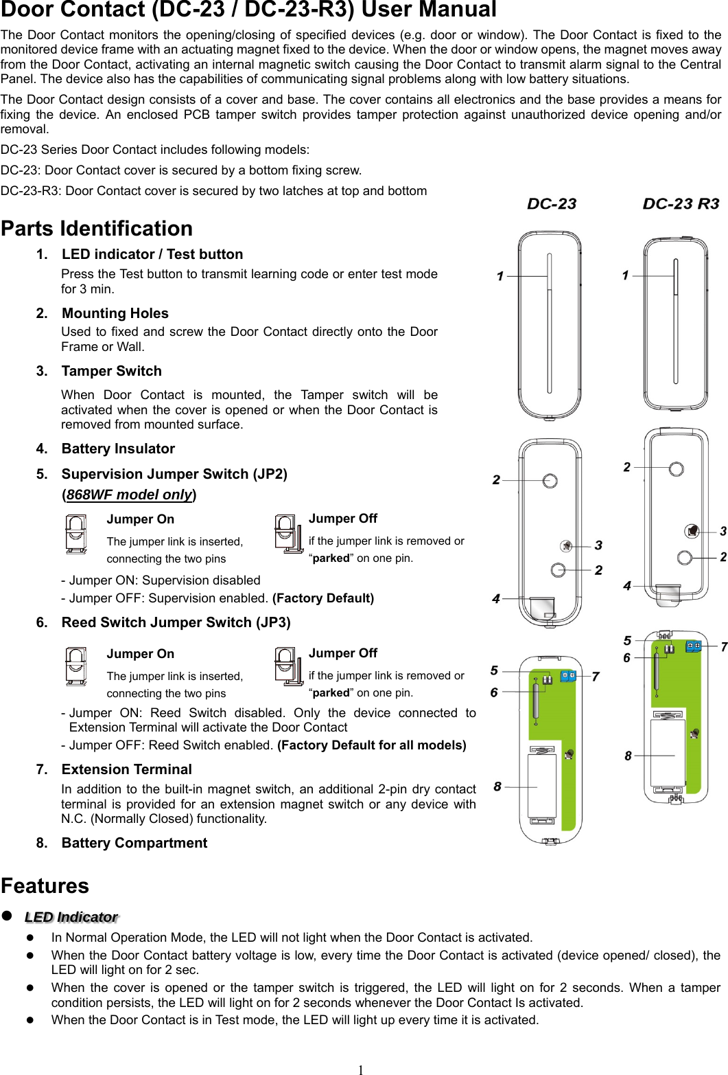  1Door Contact (DC-23 / DC-23-R3) User Manual                     The Door Contact monitors the opening/closing of specified devices  (e.g.  door or  window).  The Door Contact  is fixed to the monitored device frame with an actuating magnet fixed to the device. When the door or window opens, the magnet moves away from the Door Contact, activating an internal magnetic switch causing the Door Contact to transmit alarm signal to the Central Panel. The device also has the capabilities of communicating signal problems along with low battery situations. The Door Contact design consists of a cover and base. The cover contains all electronics and the base provides a means for fixing  the  device.  An  enclosed  PCB  tamper  switch  provides  tamper  protection  against  unauthorized  device  opening  and/or removal. DC-23 Series Door Contact includes following models: DC-23: Door Contact cover is secured by a bottom fixing screw.   DC-23-R3: Door Contact cover is secured by two latches at top and bottom  Parts Identification 1.  LED indicator / Test button Press the Test button to transmit learning code or enter test mode for 3 min. 2.  Mounting Holes Used to fixed and  screw the  Door Contact  directly onto the Door Frame or Wall.     3.  Tamper Switch When  Door  Contact  is  mounted,  the  Tamper  switch  will  be activated when the cover is opened or when the Door Contact is removed from mounted surface.   4.  Battery Insulator 5.  Supervision Jumper Switch (JP2) (868WF model only)     - Jumper ON: Supervision disabled - Jumper OFF: Supervision enabled. (Factory Default) 6.  Reed Switch Jumper Switch (JP3)     - Jumper  ON:  Reed  Switch  disabled.  Only  the  device  connected  to Extension Terminal will activate the Door Contact - Jumper OFF: Reed Switch enabled. (Factory Default for all models) 7.  Extension Terminal In addition to  the built-in magnet switch, an  additional  2-pin  dry contact terminal  is  provided  for  an  extension magnet  switch  or  any  device  with N.C. (Normally Closed) functionality. 8.  Battery Compartment  Features  LED Indicator    In Normal Operation Mode, the LED will not light when the Door Contact is activated.  When the Door Contact battery voltage is low, every time the Door Contact is activated (device opened/ closed), the LED will light on for 2 sec.  When  the  cover  is  opened  or  the  tamper  switch  is  triggered,  the  LED  will  light  on  for  2  seconds.  When  a  tamper condition persists, the LED will light on for 2 seconds whenever the Door Contact Is activated.  When the Door Contact is in Test mode, the LED will light up every time it is activated. Jumper On The jumper link is inserted, connecting the two pins Jumper Off if the jumper link is removed or “parked” on one pin. Jumper On The jumper link is inserted, connecting the two pins Jumper Off if the jumper link is removed or “parked” on one pin. 