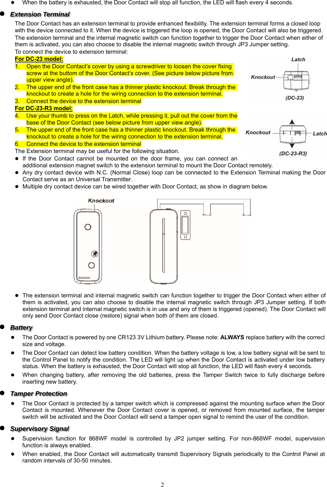  2 When the battery is exhausted, the Door Contact will stop all function, the LED will flash every 4 seconds.  Extension Terminal     The Door Contact has an extension terminal to provide enhanced flexibility. The extension terminal forms a closed loop with the device connected to it. When the device is triggered the loop is opened, the Door Contact will also be triggered. The extension terminal and the internal magnetic switch can function together to trigger the Door Contact when either of them is activated, you can also choose to disable the internal magnetic switch through JP3 Jumper setting. To connect the device to extension terminal: For DC-23 model: 1.  Open the Door Contact’s cover by using a screwdriver to loosen the cover fixing screw at the buttom of the Door Contact’s cover. (See picture below picture from upper view angle). 2.  The upper end of the front case has a thinner plastic knockout. Break through the knockout to create a hole for the wiring connection to the extension terminal. 3.  Connect the device to the extension terminal For DC-23-R3 model: 4.  Use your thumb to press on the Latch, while pressing it, pull out the cover from the base of the Door Contact (see below picture from upper view angle). 5.  The upper end of the front case has a thinner plastic knockout. Break through the knockout to create a hole for the wiring connection to the extension terminal. 6.  Connect the device to the extension terminal The Extension terminal may be useful for the following situation.  If  the  Door  Contact  cannot  be  mounted  on  the  door  frame,  you  can  connect  an additional extension magnet switch to the extension terminal to mount the Door Contact remotely.  Any dry contact device with N.C. (Normal Close) loop can be connected to the Extension Terminal making the Door Contact serve as an Universal Transmitter.  Multiple dry contact device can be wired together with Door Contact, as show in diagram below.     The extension terminal and internal magnetic switch can function together to trigger the Door Contact when either of them is activated,  you  can  also  choose  to  disable  the  internal  magnetic switch  through  JP3  Jumper  setting.  If both extension terminal and internal magnetic switch is in use and any of them is triggered (opened). The Door Contact will only send Door Contact close (restore) signal when both of them are closed.  Battery   The Door Contact is powered by one CR123 3V Lithium battery. Please note: ALWAYS replace battery with the correct size and voltage.    The Door Contact can detect low battery condition. When the battery voltage is low, a low battery signal will be sent to the Control Panel to notify the condition. The LED will light up when the Door Contact is activated under low battery status. When the battery is exhausted, the Door Contact will stop all function, the LED will flash every 4 seconds.  When  changing  battery,  after  removing  the  old  batteries,  press  the  Tamper  Switch  twice  to  fully  discharge  before inserting new battery.  Tamper Protection  The Door Contact is protected by a tamper switch which is compressed against the mounting surface when the Door Contact  is  mounted.  Whenever  the  Door  Contact  cover  is  opened,  or  removed  from mounted  surface,  the  tamper switch will be activated and the Door Contact will send a tamper open signal to remind the user of the condition.  Supervisory Signal    Supervision  function  for  868WF  model  is  controlled  by  JP2  jumper  setting.  For  non-868WF  model,  supervision function is always enabled.  When enabled, the Door Contact will automatically transmit Supervisory Signals periodically to the Control Panel at random intervals of 30-50 minutes. 