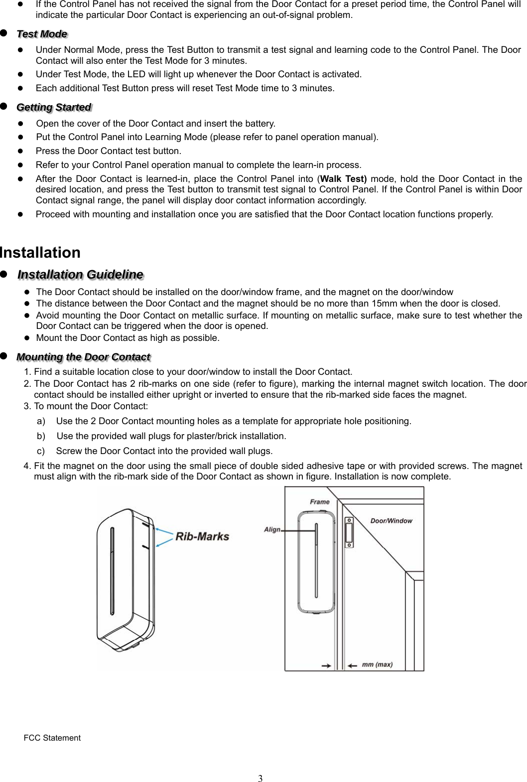  3 If the Control Panel has not received the signal from the Door Contact for a preset period time, the Control Panel will indicate the particular Door Contact is experiencing an out-of-signal problem.  Test Mode  Under Normal Mode, press the Test Button to transmit a test signal and learning code to the Control Panel. The Door Contact will also enter the Test Mode for 3 minutes.    Under Test Mode, the LED will light up whenever the Door Contact is activated.   Each additional Test Button press will reset Test Mode time to 3 minutes.  Getting Started  Open the cover of the Door Contact and insert the battery.  Put the Control Panel into Learning Mode (please refer to panel operation manual).  Press the Door Contact test button.  Refer to your Control Panel operation manual to complete the learn-in process.  After  the  Door  Contact is  learned-in,  place  the Control  Panel  into  (Walk Test) mode,  hold  the  Door Contact  in  the desired location, and press the Test button to transmit test signal to Control Panel. If the Control Panel is within Door Contact signal range, the panel will display door contact information accordingly.    Proceed with mounting and installation once you are satisfied that the Door Contact location functions properly.  Installation  Installation Guideline  The Door Contact should be installed on the door/window frame, and the magnet on the door/window  The distance between the Door Contact and the magnet should be no more than 15mm when the door is closed.  Avoid mounting the Door Contact on metallic surface. If mounting on metallic surface, make sure to test whether the Door Contact can be triggered when the door is opened.  Mount the Door Contact as high as possible.  Mounting the Door Contact 1. Find a suitable location close to your door/window to install the Door Contact. 2. The Door Contact has 2 rib-marks on one side (refer to figure), marking the internal magnet switch location. The door contact should be installed either upright or inverted to ensure that the rib-marked side faces the magnet. 3. To mount the Door Contact: a)  Use the 2 Door Contact mounting holes as a template for appropriate hole positioning. b)     Use the provided wall plugs for plaster/brick installation.   c)  Screw the Door Contact into the provided wall plugs. 4. Fit the magnet on the door using the small piece of double sided adhesive tape or with provided screws. The magnet must align with the rib-mark side of the Door Contact as shown in figure. Installation is now complete.        FCC Statement 