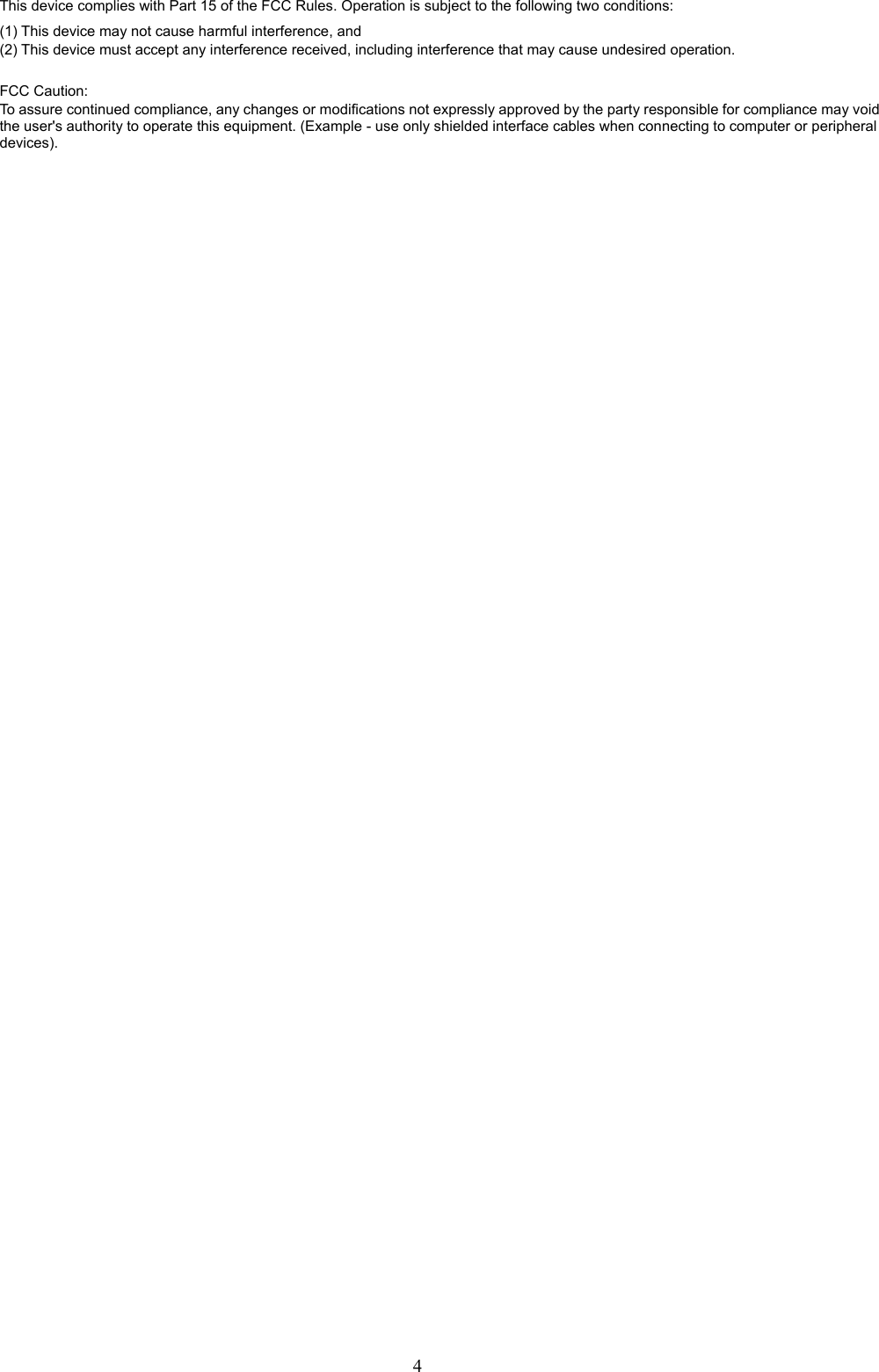  4This device complies with Part 15 of the FCC Rules. Operation is subject to the following two conditions: (1) This device may not cause harmful interference, and (2) This device must accept any interference received, including interference that may cause undesired operation.   FCC Caution: To assure continued compliance, any changes or modifications not expressly approved by the party responsible for compliance may void the user&apos;s authority to operate this equipment. (Example - use only shielded interface cables when connecting to computer or peripheral devices). 