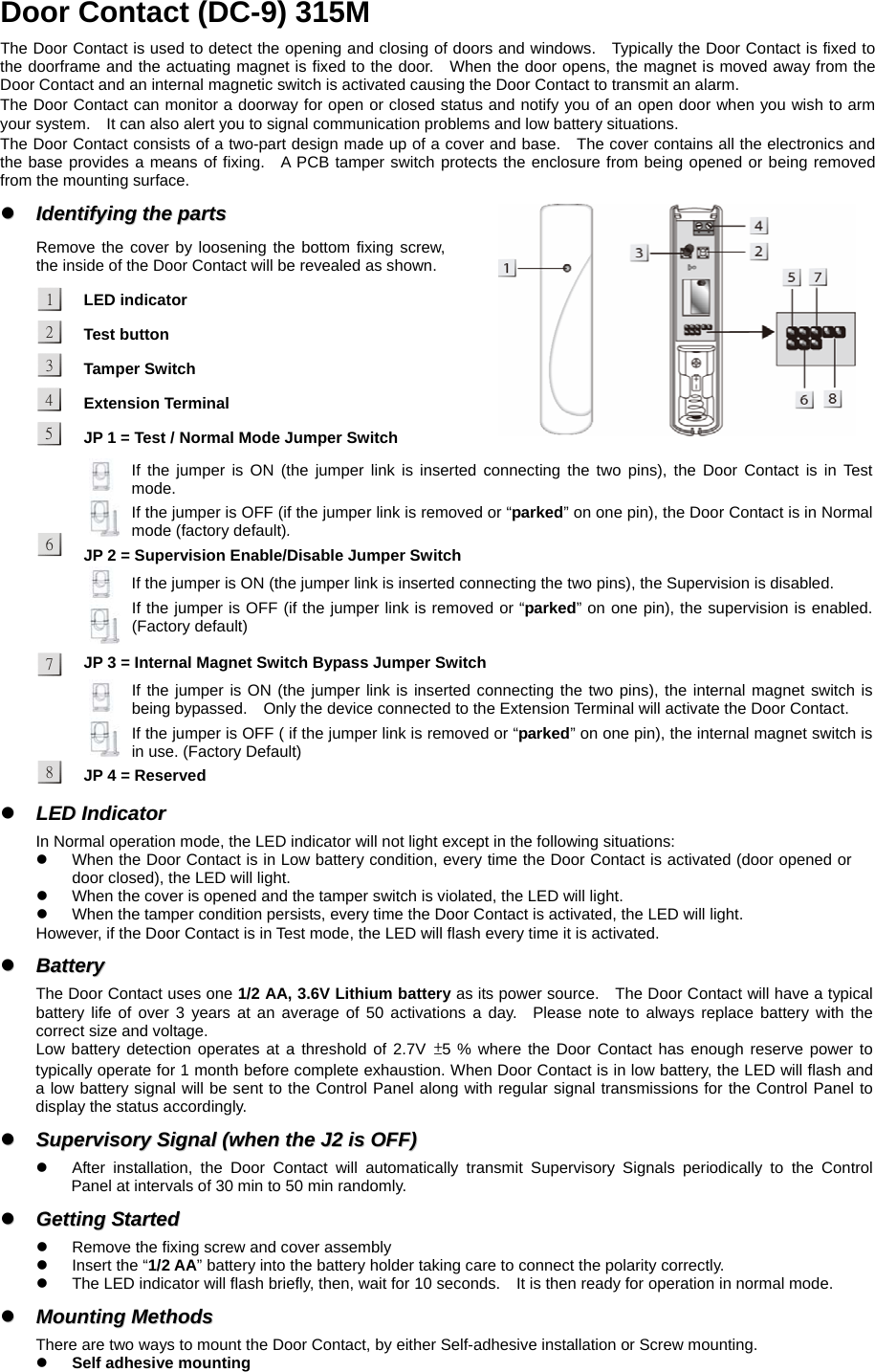  Door Contact (DC-9) 315M The Door Contact is used to detect the opening and closing of doors and windows.    Typically the Door Contact is fixed to the doorframe and the actuating magnet is fixed to the door.  When the door opens, the magnet is moved away from the Door Contact and an internal magnetic switch is activated causing the Door Contact to transmit an alarm. The Door Contact can monitor a doorway for open or closed status and notify you of an open door when you wish to arm your system.    It can also alert you to signal communication problems and low battery situations. The Door Contact consists of a two-part design made up of a cover and base.    The cover contains all the electronics and the base provides a means of fixing.  A PCB tamper switch protects the enclosure from being opened or being removed from the mounting surface. zz  IIddeennttiiffyyiinngg  tthhee  ppaarrttss  Remove the cover by loosening the bottom fixing screw, the inside of the Door Contact will be revealed as shown. LED indicator Test button Tamper Switch Extension Terminal JP 1 = Test / Normal Mode Jumper Switch   If the jumper is ON (the jumper link is inserted connecting the two pins), the Door Contact is in Test mode. If the jumper is OFF (if the jumper link is removed or “parked” on one pin), the Door Contact is in Normal mode (factory default). JP 2 = Supervision Enable/Disable Jumper Switch   If the jumper is ON (the jumper link is inserted connecting the two pins), the Supervision is disabled. If the jumper is OFF (if the jumper link is removed or “parked” on one pin), the supervision is enabled. (Factory default) JP 3 = Internal Magnet Switch Bypass Jumper Switch    If the jumper is ON (the jumper link is inserted connecting the two pins), the internal magnet switch is being bypassed.    Only the device connected to the Extension Terminal will activate the Door Contact.     If the jumper is OFF ( if the jumper link is removed or “parked” on one pin), the internal magnet switch is in use. (Factory Default)    JP 4 = Reserved zz  LLEEDD  IInnddiiccaattoorr    In Normal operation mode, the LED indicator will not light except in the following situations: z  When the Door Contact is in Low battery condition, every time the Door Contact is activated (door opened or door closed), the LED will light. z  When the cover is opened and the tamper switch is violated, the LED will light. z  When the tamper condition persists, every time the Door Contact is activated, the LED will light. However, if the Door Contact is in Test mode, the LED will flash every time it is activated. zz  BBaatttteerryy    The Door Contact uses one 1/2 AA, 3.6V Lithium battery as its power source.    The Door Contact will have a typical battery life of over 3 years at an average of 50 activations a day.  Please note to always replace battery with the correct size and voltage.   Low battery detection operates at a threshold of 2.7V ±5 % where the Door Contact has enough reserve power to typically operate for 1 month before complete exhaustion. When Door Contact is in low battery, the LED will flash and a low battery signal will be sent to the Control Panel along with regular signal transmissions for the Control Panel to display the status accordingly. zz  SSuuppeerrvviissoorryy  SSiiggnnaall  ((wwhheenn  tthhee  JJ22  iiss  OOFFFF))  z  After installation, the Door Contact will automatically transmit Supervisory Signals periodically to the Control Panel at intervals of 30 min to 50 min randomly. zz  GGeettttiinngg  SSttaarrtteedd  z  Remove the fixing screw and cover assembly   z  Insert the “1/2 AA” battery into the battery holder taking care to connect the polarity correctly. z  The LED indicator will flash briefly, then, wait for 10 seconds.    It is then ready for operation in normal mode. zz  MMoouunnttiinngg  MMeetthhooddss  There are two ways to mount the Door Contact, by either Self-adhesive installation or Screw mounting. z Self adhesive mounting 15342768