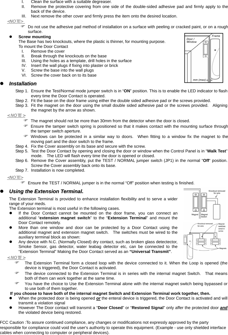  I.  Clean the surface with a suitable degreaser. II.  Remove the protective covering from one side of the double-sided adhesive pad and firmly apply to the back of the device. III.  Next remove the other cover and firmly press the item onto the desired location. &lt;&lt;NNOOTTEE&gt;&gt;    ) Do not use the adhesive pad method of installation on a surface with peeling or cracked paint, or on a rough surface. z Screw mounting The Base has two knockouts, where the plastic is thinner, for mounting purpose. To mount the Door Contact I.  Remove the cover II.  Break through the knockouts on the base III.  Using the holes as a template, drill holes in the surface IV.  Insert the wall plugs if fixing into plaster or brick V.  Screw the base into the wall plugs VI.  Screw the cover back on to its base zz  IInnssttaallllaattiioonn  Step 1.  Ensure the Test/Normal mode jumper switch is in “ON” position. This is to enable the LED indicator to flash every time the Door Contact is operated. Step 2.  Fit the base on the door frame using either the double sided adhesive pad or the screws provided. Step 3.  Fit the magnet on the door using the small double sided adhesive pad or the screws provided.   Aligning the magnet by the arrow as shown. &lt;&lt;  NNOOTTEE  &gt;&gt;  ) The magnet should not be more than 30mm from the detector when the door is closed. ) Ensure the tamper switch spring is positioned so that it makes contact with the mounting surface through the tamper switch aperture. ) Windows can be protected in a similar way to doors.  When fitting to a window fix the magnet to the moving part and the door switch to the frame. Step 4.  Fix the Cover assembly on its base and secure with the screw.         Step 5.  Test the Door Contact by opening and closing the door or window when the Control Panel is in “Walk Test” mode.    The LED will flash every time the door is opened or closed. Step 6.  Remove the Cover assembly, put the TEST / NORMAL jumper switch (JP1) in the normal “Off“ position.  Screw the Cover assembly back onto its base. Step 7.  Installation is now completed. &lt;&lt;NNOOTTEE&gt;&gt;  ) Ensure the TEST / NORMAL jumper is in the normal “Off” position when testing is finished. zz  UUssiinngg  tthhee  EExxtteennssiioonn  TTeerrmmiinnaall..  The Extension Terminal is provided to enhance installation flexibility and to serve a wider range of your meds.   The Extension terminal is most useful in the following cases.  z  If the Door Contact cannot be mounted on the door frame, you can connect an additional “extension magnet switch” to the “Extension Terminal” and mount the Door Contact remotely. z  More than one window and door can be protected by a Door Contact using the additional magnet and extension magnet switch.   The switches must be wired to the auxiliary terminal block as shown: z  Any device with N.C. (Normally Closed) dry contact, such as broken glass detectector, Smoke Sensor, gas detector, water leabag detector etc, can be connected to the “Extension Terminal” Making the Door Contact served as an “Universal Transmit”. &lt;&lt;  NNOOTTEE  &gt;&gt;  ) The Extension Terminal form a closed loop with the device connected to it. When the Loop is opened (the device is triggered), the Door Contact is activated. ) The device connected to the Extension Terminal is in series with the internal magnet Switch.  That means both of them can work together at the same time. ) You have the choice to Use the Extension Terminal alone with the internal magnet switch being bypassed or to use both of them together. If you choose to have both of the internal magnet Switch and Extension Terminal work together, then. z  When the protected door is being opened or the enteral device is triggered, the Door Contact is activated and will transmit a violation signal z  However The Door contact will transmit a “Door Closed” or “Restored Signal” only affer the protected door and the violated device being restored.  FCC Caution :To assure continued compliance, any changes or modifications not expressly approved by the party responsible for compliance could void the user&apos;s authority to operate this equipment. (Example - use only shielded interface cables when connecting to computer or peripheral devices).  