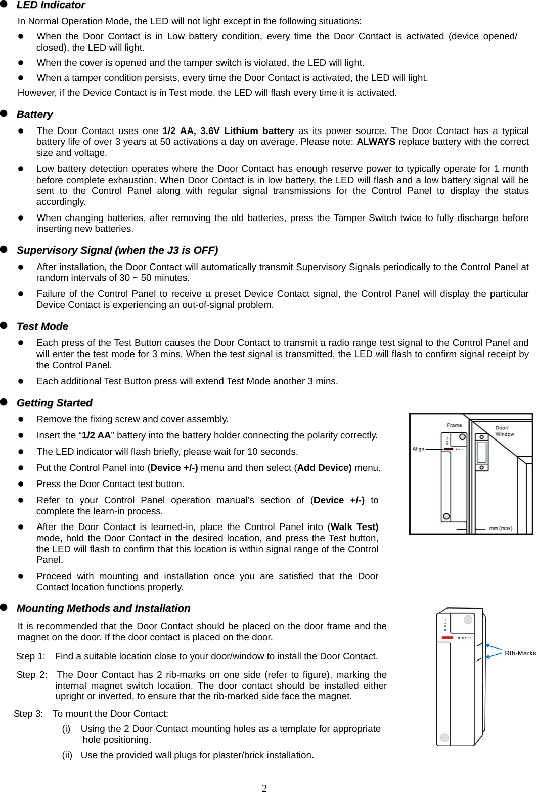  2 zz  LLEEDD  IInnddiiccaattoorr    In Normal Operation Mode, the LED will not light except in the following situations: z When the Door Contact is in Low battery condition, every time the Door Contact is activated (device opened/ closed), the LED will light. z When the cover is opened and the tamper switch is violated, the LED will light. z When a tamper condition persists, every time the Door Contact is activated, the LED will light. However, if the Device Contact is in Test mode, the LED will flash every time it is activated. zz  BBaatttteerryy    z The Door Contact uses one 1/2 AA, 3.6V Lithium battery as its power source. The Door Contact has a typical battery life of over 3 years at 50 activations a day on average. Please note: ALWAYS replace battery with the correct size and voltage.   z Low battery detection operates where the Door Contact has enough reserve power to typically operate for 1 month before complete exhaustion. When Door Contact is in low battery, the LED will flash and a low battery signal will be sent to the Control Panel along with regular signal transmissions for the Control Panel to display the status accordingly. z When changing batteries, after removing the old batteries, press the Tamper Switch twice to fully discharge before inserting new batteries. zz  SSuuppeerrvviissoorryy  SSiiggnnaall  ((wwhheenn  tthhee  JJ33  iiss  OOFFFF))  z After installation, the Door Contact will automatically transmit Supervisory Signals periodically to the Control Panel at random intervals of 30 ~ 50 minutes. z Failure of the Control Panel to receive a preset Device Contact signal, the Control Panel will display the particular Device Contact is experiencing an out-of-signal problem. zz  TTeesstt  MMooddee  z Each press of the Test Button causes the Door Contact to transmit a radio range test signal to the Control Panel and will enter the test mode for 3 mins. When the test signal is transmitted, the LED will flash to confirm signal receipt by the Control Panel. z Each additional Test Button press will extend Test Mode another 3 mins. zz  GGeettttiinngg  SSttaarrtteedd  z Remove the fixing screw and cover assembly.   z Insert the “1/2 AA” battery into the battery holder connecting the polarity correctly. z The LED indicator will flash briefly, please wait for 10 seconds. z Put the Control Panel into (Device +/-) menu and then select (Add Device) menu. z Press the Door Contact test button. z Refer to your Control Panel operation manual’s section of (Device +/-) to complete the learn-in process. z After the Door Contact is learned-in, place the Control Panel into (Walk Test) mode, hold the Door Contact in the desired location, and press the Test button, the LED will flash to confirm that this location is within signal range of the Control Panel.  z Proceed with mounting and installation once you are satisfied that the Door Contact location functions properly. zz  MMoouunnttiinngg  MMeetthhooddss  aanndd  IInnssttaallllaattiioonn  It is recommended that the Door Contact should be placed on the door frame and the magnet on the door. If the door contact is placed on the door. Step 1:    Find a suitable location close to your door/window to install the Door Contact. Step 2:  The Door Contact has 2 rib-marks on one side (refer to figure), marking the internal magnet switch location. The door contact should be installed either upright or inverted, to ensure that the rib-marked side face the magnet.   Step 3:    To mount the Door Contact: (i)  Using the 2 Door Contact mounting holes as a template for appropriate hole positioning. (ii)  Use the provided wall plugs for plaster/brick installation.   