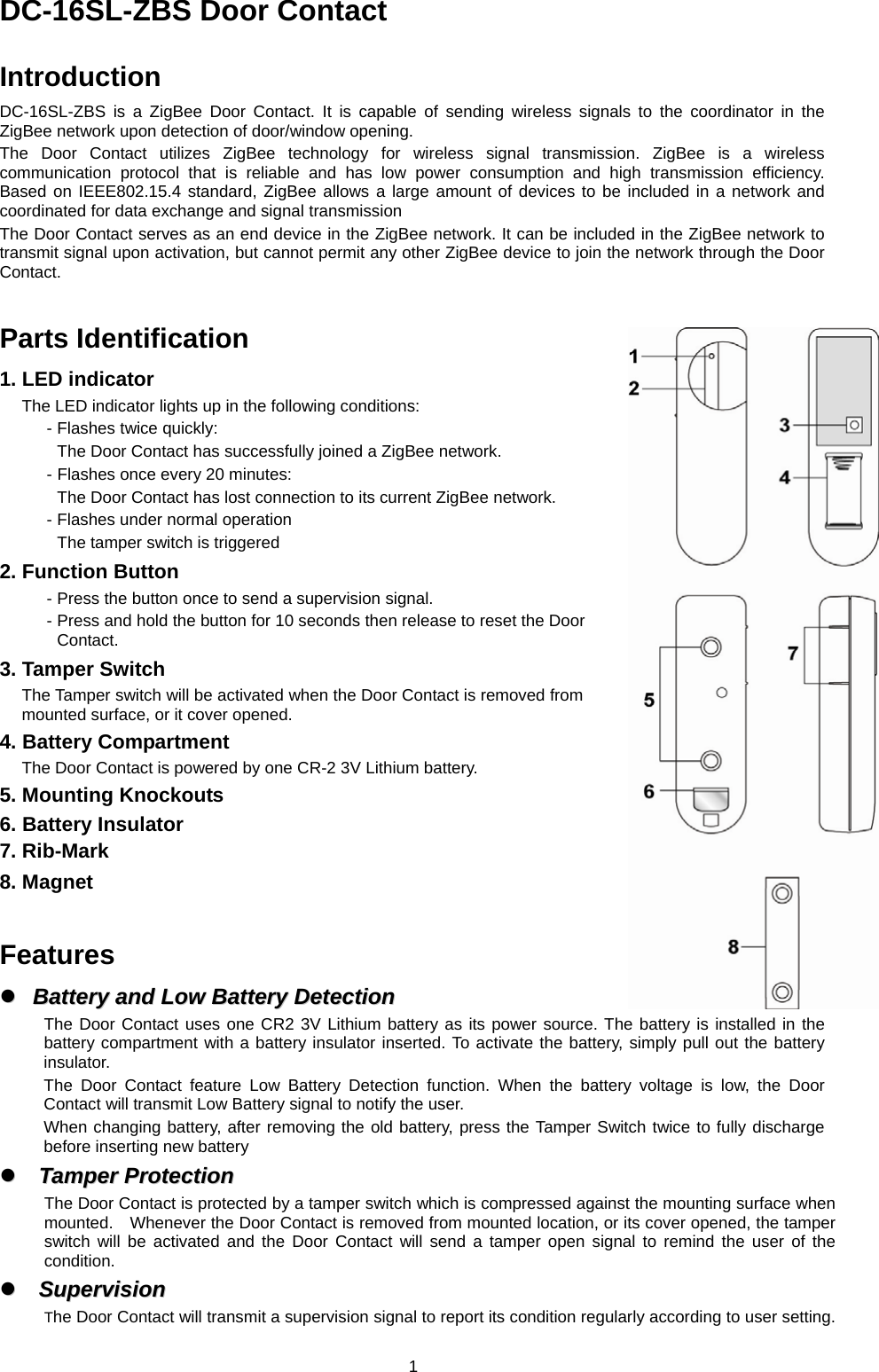 DC-16SL-ZBS Door Contact  Introduction DC-16SL-ZBS is a ZigBee Door Contact. It is capable of sending wireless signals to the coordinator in the ZigBee network upon detection of door/window opening. The Door Contact utilizes ZigBee technology for wireless signal transmission. ZigBee is a wireless communication protocol that is reliable and has low power consumption and high transmission efficiency.  Based on IEEE802.15.4 standard, ZigBee allows a large amount of devices to be included in a network and coordinated for data exchange and signal transmission The Door Contact serves as an end device in the ZigBee network. It can be included in the ZigBee network to transmit signal upon activation, but cannot permit any other ZigBee device to join the network through the Door Contact.   Parts Identification 1. LED indicator The LED indicator lights up in the following conditions: - Flashes twice quickly: The Door Contact has successfully joined a ZigBee network.   - Flashes once every 20 minutes: The Door Contact has lost connection to its current ZigBee network. - Flashes under normal operation The tamper switch is triggered 2. Function Button - Press the button once to send a supervision signal. - Press and hold the button for 10 seconds then release to reset the Door Contact. 3. Tamper Switch The Tamper switch will be activated when the Door Contact is removed from mounted surface, or it cover opened. 4. Battery Compartment The Door Contact is powered by one CR-2 3V Lithium battery. 5. Mounting Knockouts 6. Battery Insulator 7. Rib-Mark 8. Magnet   Features   Battery  and  Low  Battery  Detection  Battery and Low Battery DetectionThe Door Contact uses one CR2 3V Lithium battery as its power source. The battery is installed in the battery compartment with a battery insulator inserted. To activate the battery, simply pull out the battery insulator. The Door Contact feature Low Battery Detection function. When the battery voltage is low, the Door Contact will transmit Low Battery signal to notify the user.   When changing battery, after removing the old battery, press the Tamper Switch twice to fully discharge before inserting new battery   Tamper  Protection  Tamper ProtectionThe Door Contact is protected by a tamper switch which is compressed against the mounting surface when mounted.    Whenever the Door Contact is removed from mounted location, or its cover opened, the tamper switch will be activated and the Door Contact will send a tamper open signal to remind the user of the condition.    Supervision  SupervisionThe Door Contact will transmit a supervision signal to report its condition regularly according to user setting.  1