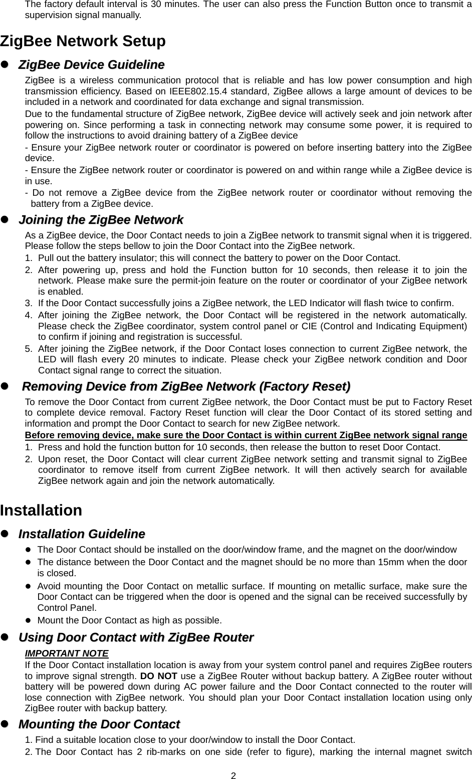 The factory default interval is 30 minutes. The user can also press the Function Button once to transmit a supervision signal manually.  ZigBee Network Setup   ZigBee  Device  Guideline  ZigBee Device GuidelineZigBee is a wireless communication protocol that is reliable and has low power consumption and high transmission efficiency. Based on IEEE802.15.4 standard, ZigBee allows a large amount of devices to be included in a network and coordinated for data exchange and signal transmission. Due to the fundamental structure of ZigBee network, ZigBee device will actively seek and join network after powering on. Since performing a task in connecting network may consume some power, it is required to follow the instructions to avoid draining battery of a ZigBee device - Ensure your ZigBee network router or coordinator is powered on before inserting battery into the ZigBee device. - Ensure the ZigBee network router or coordinator is powered on and within range while a ZigBee device is in use. - Do not remove a ZigBee device from the ZigBee network router or coordinator without removing the battery from a ZigBee device.   Joining  the  ZigBee  Network  Joining the ZigBee NetworkAs a ZigBee device, the Door Contact needs to join a ZigBee network to transmit signal when it is triggered. Please follow the steps bellow to join the Door Contact into the ZigBee network. 1.  Pull out the battery insulator; this will connect the battery to power on the Door Contact. 2. After powering up, press and hold the Function button for 10 seconds, then release it to join the network. Please make sure the permit-join feature on the router or coordinator of your ZigBee network is enabled. 3.  If the Door Contact successfully joins a ZigBee network, the LED Indicator will flash twice to confirm. 4. After joining the ZigBee network, the Door Contact will be registered in the network automatically. Please check the ZigBee coordinator, system control panel or CIE (Control and Indicating Equipment) to confirm if joining and registration is successful. 5.  After joining the ZigBee network, if the Door Contact loses connection to current ZigBee network, the LED will flash every 20 minutes to indicate. Please check your ZigBee network condition and Door Contact signal range to correct the situation.   Removing  Device  from  ZigBee  Network  (Factory  Reset)  Removing Device from ZigBee Network (Factory Reset)To remove the Door Contact from current ZigBee network, the Door Contact must be put to Factory Reset to complete device removal. Factory Reset function will clear the Door Contact of its stored setting and information and prompt the Door Contact to search for new ZigBee network.   Before removing device, make sure the Door Contact is within current ZigBee network signal range 1.  Press and hold the function button for 10 seconds, then release the button to reset Door Contact. 2.  Upon reset, the Door Contact will clear current ZigBee network setting and transmit signal to ZigBee coordinator to remove itself from current ZigBee network. It will then actively search for available ZigBee network again and join the network automatically.    Installation   Installation  Guideline  Installation Guideline The Door Contact should be installed on the door/window frame, and the magnet on the door/window  The distance between the Door Contact and the magnet should be no more than 15mm when the door is closed.  Avoid mounting the Door Contact on metallic surface. If mounting on metallic surface, make sure the Door Contact can be triggered when the door is opened and the signal can be received successfully by Control Panel.  Mount the Door Contact as high as possible.   Using  Door  Contact  with  ZigBee  Router  Using Door Contact with ZigBee RouterIMPORTANT NOTE If the Door Contact installation location is away from your system control panel and requires ZigBee routers to improve signal strength. DO NOT use a ZigBee Router without backup battery. A ZigBee router without battery will be powered down during AC power failure and the Door Contact connected to the router will lose connection with ZigBee network. You should plan your Door Contact installation location using only ZigBee router with backup battery.   Mounting  the  Door  Contact  Mounting the Door Contact1. Find a suitable location close to your door/window to install the Door Contact. 2. The Door Contact has 2 rib-marks on one side (refer to figure), marking the internal magnet switch  2