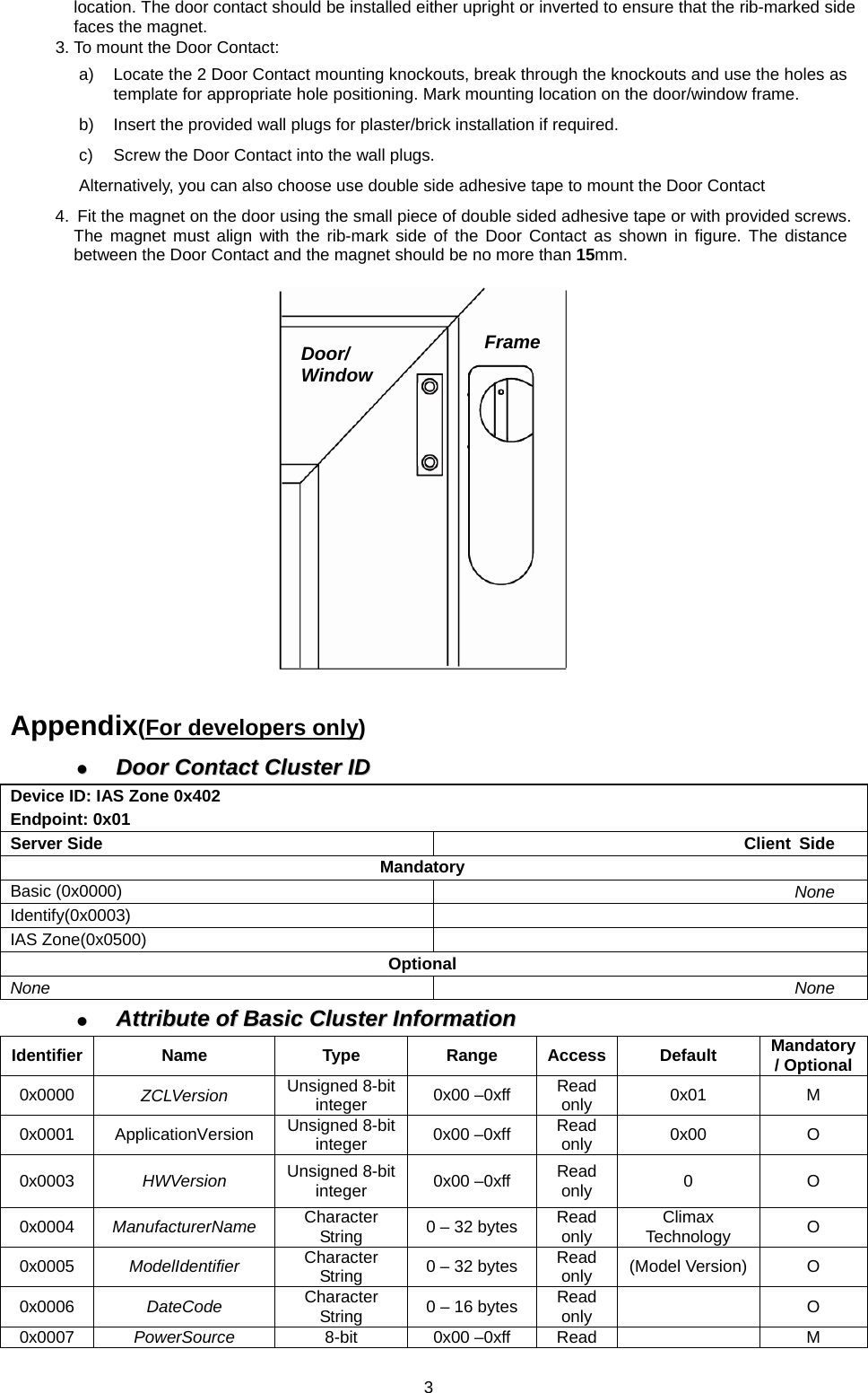 location. The door contact should be installed either upright or inverted to ensure that the rib-marked side faces the magnet. 3. To mount the Door Contact: a)  Locate the 2 Door Contact mounting knockouts, break through the knockouts and use the holes as template for appropriate hole positioning. Mark mounting location on the door/window frame. b)  Insert the provided wall plugs for plaster/brick installation if required. c)  Screw the Door Contact into the wall plugs. Alternatively, you can also choose use double side adhesive tape to mount the Door Contact 4.  Fit the magnet on the door using the small piece of double sided adhesive tape or with provided screws. The magnet must align with the rib-mark side of the Door Contact as shown in figure. The distance between the Door Contact and the magnet should be no more than 15mm.            Appendix(For developers only)   Door  Contact  Cluster  ID  Door Contact Cluster IDDevice ID: IAS Zone 0x402 Endpoint: 0x01 Server Side  Client Side Mandatory Basic (0x0000)  None Identify(0x0003)  IAS Zone(0x0500)   Optional None  None   Attribute  of  Basic  Cluster  Information  Attribute of Basic Cluster InformationIdentifier Name  Type  Range Access Default Mandatory / Optional0x0000  ZCLVersion  Unsigned 8-bit integer  0x00 –0xff  Read only  0x01 M 0x0001 ApplicationVersion Unsigned 8-bit integer  0x00 –0xff  Read only  0x00 O 0x0003  HWVersion  Unsigned 8-bit integer  0x00 –0xff  Read only  0 O 0x0004  ManufacturerName  Character String  0 – 32 bytes  Read only  Climax Technology  O 0x0005  ModelIdentifier  Character String  0 – 32 bytes  Read only  (Model Version)  O 0x0006  DateCode  Character String  0 – 16 bytes  Read only   O 0x0007  PowerSource  8-bit 0x00 –0xff Read    M FrameDoor/ Window  3