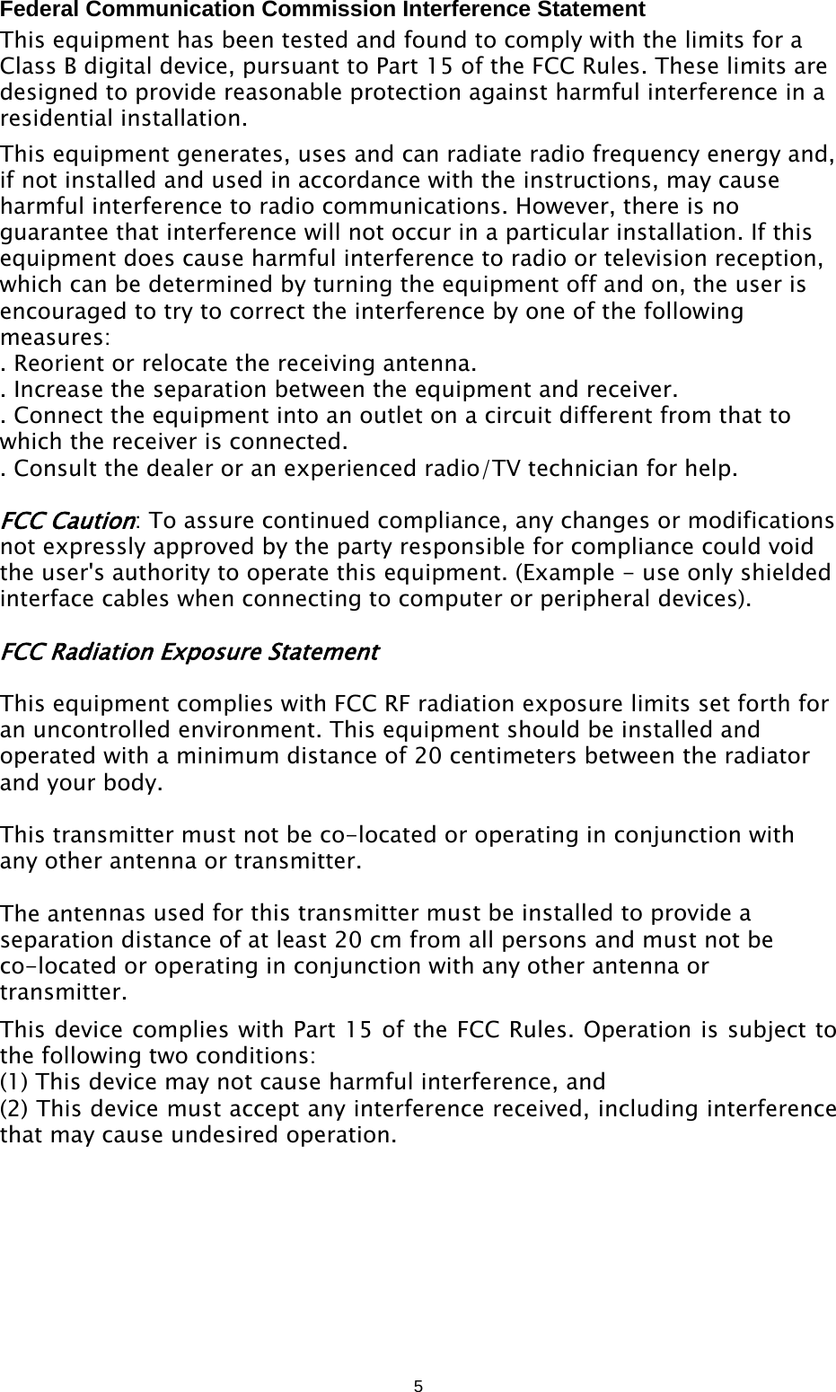 5Federal Communication Commission Interference Statement This equipment has been tested and found to comply with the limits for a Class B digital device, pursuant to Part 15 of the FCC Rules. These limits are designed to provide reasonable protection against harmful interference in a residential installation. This equipment generates, uses and can radiate radio frequency energy and, if not installed and used in accordance with the instructions, may cause harmful interference to radio communications. However, there is no guarantee that interference will not occur in a particular installation. If this equipment does cause harmful interference to radio or television reception, which can be determined by turning the equipment off and on, the user is encouraged to try to correct the interference by one of the following measures: . Reorient or relocate the receiving antenna. . Increase the separation between the equipment and receiver. . Connect the equipment into an outlet on a circuit different from that to which the receiver is connected. . Consult the dealer or an experienced radio/TV technician for help. FCC Caution: To assure continued compliance, any changes or modifications not expressly approved by the party responsible for compliance could void the user&apos;s authority to operate this equipment. (Example - use only shielded interface cables when connecting to computer or peripheral devices). FCC Radiation Exposure Statement This equipment complies with FCC RF radiation exposure limits set forth for an uncontrolled environment. This equipment should be installed and operated with a minimum distance of 20 centimeters between the radiator and your body. This transmitter must not be co-located or operating in conjunction with any other antenna or transmitter. The antennas used for this transmitter must be installed to provide a separation distance of at least 20 cm from all persons and must not be co-located or operating in conjunction with any other antenna or transmitter. This device complies with Part 15 of the FCC Rules. Operation is subject to the following two conditions: (1) This device may not cause harmful interference, and   (2) This device must accept any interference received, including interference that may cause undesired operation. 