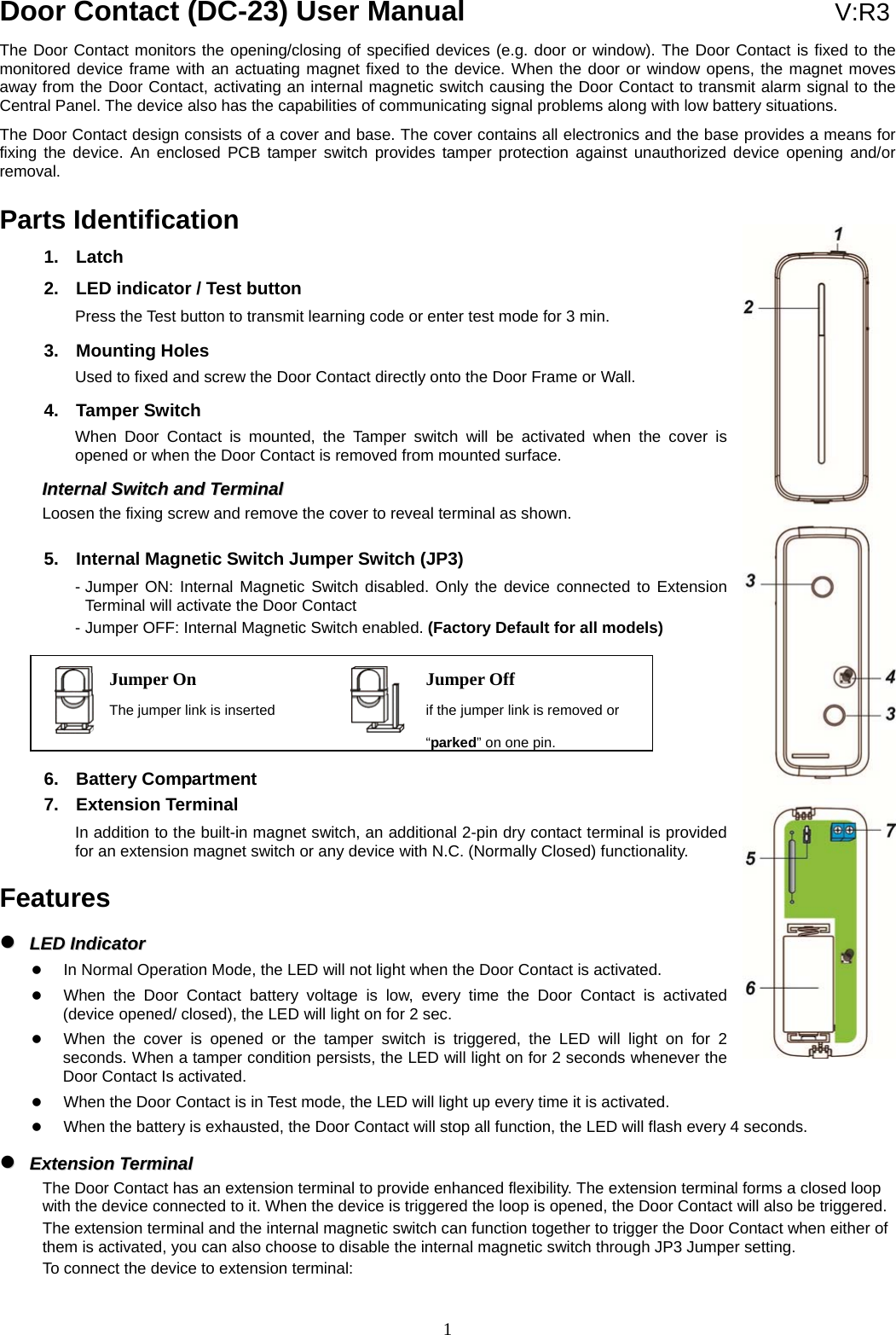  1Jumper On The jumper link is inserted Jumper Off if the jumper link is removed or “parked” on one pin.Door Contact (DC-23) User Manual                               V:R3 The Door Contact monitors the opening/closing of specified devices (e.g. door or window). The Door Contact is fixed to the monitored device frame with an actuating magnet fixed to the device. When the door or window opens, the magnet moves away from the Door Contact, activating an internal magnetic switch causing the Door Contact to transmit alarm signal to the Central Panel. The device also has the capabilities of communicating signal problems along with low battery situations. The Door Contact design consists of a cover and base. The cover contains all electronics and the base provides a means for fixing the device. An enclosed PCB tamper switch provides tamper protection against unauthorized device opening and/or removal.  Parts Identification 1. Latch 2.  LED indicator / Test button Press the Test button to transmit learning code or enter test mode for 3 min. 3. Mounting Holes Used to fixed and screw the Door Contact directly onto the Door Frame or Wall.     4. Tamper Switch When Door Contact is mounted, the Tamper switch will be activated when the cover is opened or when the Door Contact is removed from mounted surface.   IInntteerrnnaall  SSwwiittcchh  aanndd  TTeerrmmiinnaall    Loosen the fixing screw and remove the cover to reveal terminal as shown.   5.  Internal Magnetic Switch Jumper Switch (JP3) - Jumper ON: Internal Magnetic Switch disabled. Only the device connected to Extension Terminal will activate the Door Contact - Jumper OFF: Internal Magnetic Switch enabled. (Factory Default for all models)       6. Battery Compartment 7. Extension Terminal In addition to the built-in magnet switch, an additional 2-pin dry contact terminal is provided for an extension magnet switch or any device with N.C. (Normally Closed) functionality.  Features   LLEEDD  IInnddiiccaattoorr     In Normal Operation Mode, the LED will not light when the Door Contact is activated.  When the Door Contact battery voltage is low, every time the Door Contact is activated (device opened/ closed), the LED will light on for 2 sec.  When the cover is opened or the tamper switch is triggered, the LED will light on for 2 seconds. When a tamper condition persists, the LED will light on for 2 seconds whenever the Door Contact Is activated.  When the Door Contact is in Test mode, the LED will light up every time it is activated.  When the battery is exhausted, the Door Contact will stop all function, the LED will flash every 4 seconds.   EExxtteennssiioonn  TTeerrmmiinnaall      The Door Contact has an extension terminal to provide enhanced flexibility. The extension terminal forms a closed loop with the device connected to it. When the device is triggered the loop is opened, the Door Contact will also be triggered. The extension terminal and the internal magnetic switch can function together to trigger the Door Contact when either of them is activated, you can also choose to disable the internal magnetic switch through JP3 Jumper setting. To connect the device to extension terminal: 