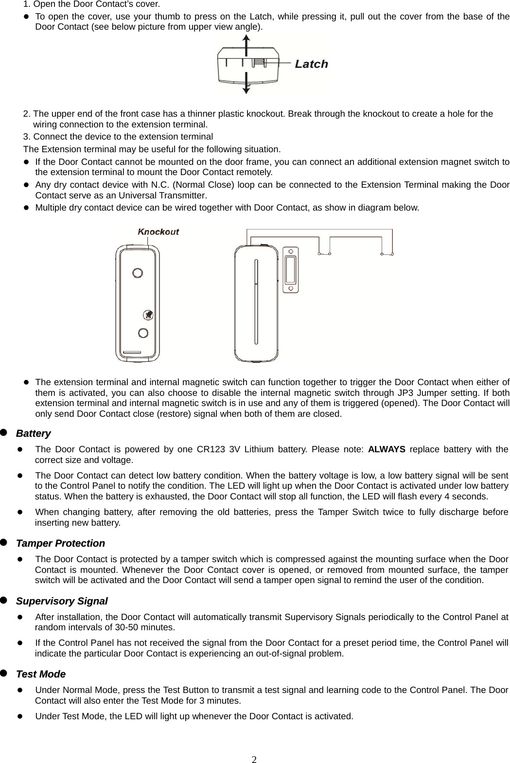  21. Open the Door Contact’s cover.  To open the cover, use your thumb to press on the Latch, while pressing it, pull out the cover from the base of the Door Contact (see below picture from upper view angle).   2. The upper end of the front case has a thinner plastic knockout. Break through the knockout to create a hole for the wiring connection to the extension terminal. 3. Connect the device to the extension terminal The Extension terminal may be useful for the following situation.  If the Door Contact cannot be mounted on the door frame, you can connect an additional extension magnet switch to the extension terminal to mount the Door Contact remotely.  Any dry contact device with N.C. (Normal Close) loop can be connected to the Extension Terminal making the Door Contact serve as an Universal Transmitter.  Multiple dry contact device can be wired together with Door Contact, as show in diagram below.     The extension terminal and internal magnetic switch can function together to trigger the Door Contact when either of them is activated, you can also choose to disable the internal magnetic switch through JP3 Jumper setting. If both extension terminal and internal magnetic switch is in use and any of them is triggered (opened). The Door Contact will only send Door Contact close (restore) signal when both of them are closed.   BBaatttteerryy     The Door Contact is powered by one CR123 3V Lithium battery. Please note: ALWAYS replace battery with the correct size and voltage.    The Door Contact can detect low battery condition. When the battery voltage is low, a low battery signal will be sent to the Control Panel to notify the condition. The LED will light up when the Door Contact is activated under low battery status. When the battery is exhausted, the Door Contact will stop all function, the LED will flash every 4 seconds.  When changing battery, after removing the old batteries, press the Tamper Switch twice to fully discharge before inserting new battery.   TTaammppeerr  PPrrootteeccttiioonn   The Door Contact is protected by a tamper switch which is compressed against the mounting surface when the Door Contact is mounted. Whenever the Door Contact cover is opened, or removed from mounted surface, the tamper switch will be activated and the Door Contact will send a tamper open signal to remind the user of the condition.   SSuuppeerrvviissoorryy  SSiiggnnaall     After installation, the Door Contact will automatically transmit Supervisory Signals periodically to the Control Panel at random intervals of 30-50 minutes.  If the Control Panel has not received the signal from the Door Contact for a preset period time, the Control Panel will indicate the particular Door Contact is experiencing an out-of-signal problem.   TTeesstt  MMooddee   Under Normal Mode, press the Test Button to transmit a test signal and learning code to the Control Panel. The Door Contact will also enter the Test Mode for 3 minutes.    Under Test Mode, the LED will light up whenever the Door Contact is activated.  